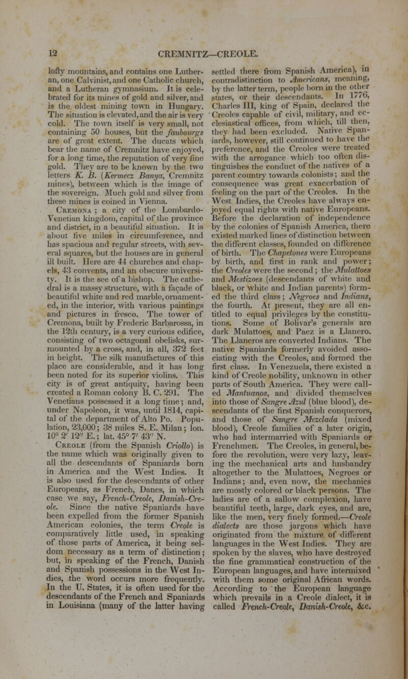 lofty mountains, and contains one Luther- an, one Calvinist, and one Catholic church, and a Lutheran gymnasium. It is cele- brated for its mines of gold and silver, and is the oldest mining town in Hungary. The situation is elevated, and die air is veiy cold. The town itself is very small, not containing 50 houses, but the faubourgs are of great extent. The ducats which bear the name of Cremnitz have enjoyed, for a long time, the reputation of veiy fine gold. They are to be known by the two letters K. B. (Kermecz Bam/a, Cremnitz mines), between wliich is the image of the sovereign. Mucli gold and silver from these mines is coined in Vienna. Cremona ; a city of the Lombardo- Venetian kingdom, capital of the province and district, in a beautiful situation. It is about five miles in circumference, and has spacious and regular streets, with sev- eral squares, but the houses are in general ill built. Here are 44 churches and chap- els, 43 convents, and an obscure univei-si- ty. It is the see of a bishop. The cathe- dral is a massy structure, with a facade of beautiful white and red marble, ornament- ed, in the interior, with various paintings and pictures in fresco. The tower of Cremona, built by Frederic Barbarossa, in the 12th century, is a very curious edifice, consisting of two octagonal obelisks, sur- mounted by a cross, and, in all, 372 feet in height. The silk manufactures of this place are considerable, and it has long been noted for its superior violins. This city is of great antiquity, having been created a Roman colony B. C. 291. The Venetians possessed it a long time; and, under Napoleon, it was, until 1814, capi- tal of the department of Alto Po. Popu- lation, 2:3,000; 38 miles S. E. Milan; Ion. 10° 2' 12 E.; lat. 45° 7> 43 N. Creole (from the Spanish Criollo) is the name which was oi-iginally given to all the descendants of Spaniards bom in America and the West Indies. It is also used for the descendants of other Europeans, as Fjench, Danes, in which case we say, French-Creole, Danish-Cre- ole. Since the native Spaniards have been expelled from the former Spanish American colonies, the term Creole is comjjaratively little used, in speaking of those parts of America, it being sel- dom necessary as a term of distinction; but, in speaking of the French, Danish and Spanish possessions in the West In- dies, the word occurs more frequently. In the U. States, it is often used for the descendants of the French and Spaniards in Louisiana (many of the latter having settled there from Spanish Amenca), in contradistinction to Americans, meaning, by the latter term, people born in the otlii^cr states, or their descendants. In 1776, Charies III, king of Spain, declared the Creoles capable of civil, mihtary, and ec- clesiastical offices, from which, till then, they had been excluded. Native Span- iards, however, still continued to have the preference, and tlie Creoles were treated with the arrogance which too often dis- tinguishes the conduct of the natives of a parent country towards colonists; and the consequence was great exacerbation of feeling on the part of the Creoles. In the West Indies, the Creoles have always en- joyed equal rights with native Europeans. Before the declaration of independence by the colonies of Spanish America, there existed marked lines of distinction between the different classes, founded on difference of birth. The Chapetones were Europeans by birth, and first in rank and power; the Creoles were the second ; the Mulattoes and Mestizoes (descendants of white and black, or white and Indian parents) form- ed the third class; JVegroes and Indians^ the fourth. At present, they are all en- titled to equal privileges by the constitu- tions. Some of Bolivar's generals are dark Mulattoes, and Paez is a Llanero. The Llaneros are converted Indians. The native Spaniards formerly avoided asso- ciating with the Creoles, and formed the first class. In Venezuela, there existed a kind of Creole nobility, unknown in other parts of South America. They were call- ed Mantuanos, and divided themselves into those of Sangre Azvl (blue blood), de- scendants of the first Spanish conquerors, and those of Sangre Mezclada (mixed blood), Creole famiUes of a later origin, who had intermarried with Spaniards or Frenchmen. The Creoles, in general, be- fore the revolution, were very lazy, leav- ing the mechanical arts and husbandry altogether to the Mulattoes, Negroes or Indians; and, even now, the mechanics are mostly colored or black persons. The ladies are of a sallow complexion, have beautiful teeth, large, dark eyes, and are, like the men, veiy finely formed.—Creole dialects are those jargons which have originated fiom the mixture of different languages in the West Indies. They are spoken by the slaves, who have destroyed the fine grammatical construction of the European languages, and have intermixed with them some original African words. According to the European language which prevails in a Creole dialect, it is called Frcnch-Creoki Danish-Creoki &c.