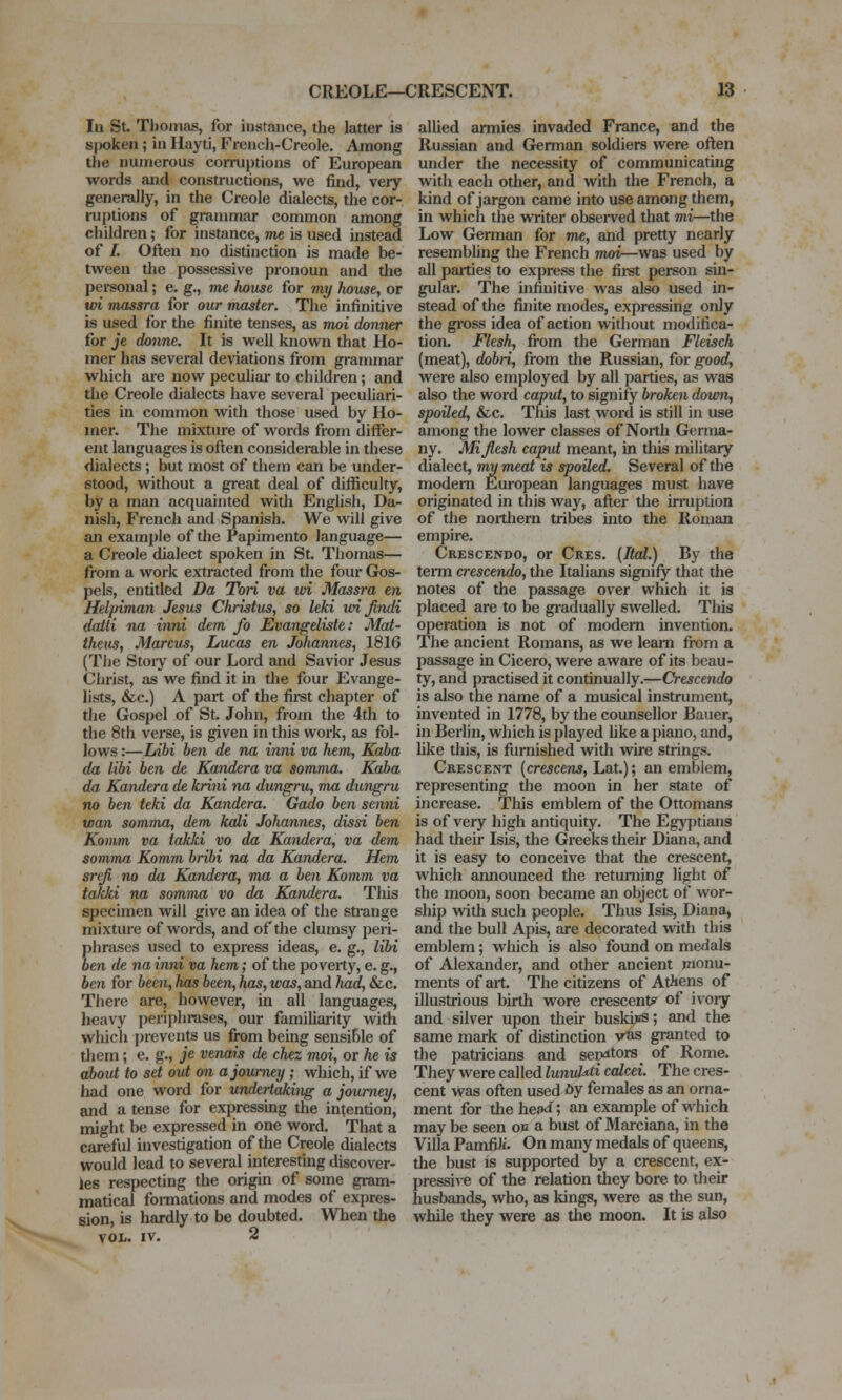 In St Tlioinas, for instance, the latter is S|X}ken; in Hayti, Frencli-Creole. Among the numerous corruptions of European words aiid constructions, we find, very generally, in the Creole dialects, the cor- ruptions of grammar common among children; for instance, me is used instead of /. Often no distinction is made be- tween the possessive pronoun and the personal; e. g., me house for viy house, or tvi massra for our master. The infinitive is used for the finite tenses, as moi donner for je donne. It is well known that Ho- mer has several deviations from grammar which are now peculiar to children; and the Creole dialects have several peculiari- ties in common with those used by Ho- mer. The mixture of words from diflfer- ent languages is often considerable in these dialects; but most of them can be under- stood, without a great deal of difficulty, by a man acquainted with Enghsh, Da- nish, French and Spanish. We will give an example of the Papimento language— a Creole dialect spoken in St. Thomas— from a work extracted from the four Gos- pels, entitled Da Tori va ud Massra en Helpiman Jesus Christus, so leki wijindi datti na inni dem fo Evangeliste: Mat- thens, Marcus, Lucas en Johannes, 1816 (The Stoiy of our Lord and Savior Jesus Christ, as we find it in the four Evange- lists, &c.) A part of the fii-st chapter of the Gospel of St. John, from the 4th to the 8th verse, is given in this work, as fol- lows :—lAbi ben de na inni va hem, Kaba da libi ben de Kandera va somnia. Kaba da Kandera de krini na dungru, ma dungru no hen teki da Kandera. Gado ben senni toan somma, dem kali Johannes, dissi ben Komm va takki vo da Kandera, va dem somma Komm bribi na da Kandera. Hem srefi no da Kandera, mu a ben Komm va ta/cki na somma vo da Kandera. This specimen will give an idea of the strange mixture of words, and of the clumsy peri- phrases used to express ideas, e. g., libi ben de na inni va hem; of the poverty, e. g., ben for been, has been, has, was, and had, &c. There are, however, in all languages, heavy periphrases, our familiarity with which j)revcnts us from being sensihle of them; e. g., je venais de chez moi, or he is about to set out on a journey; which, if we had one word for undertaking a journey, and a tense for expressing the intention, might be expressed in one word. That a careful investigation of the Creole dialects would lead to several interesting discover- ies respecting the origin of some gram- matical foi-mations and modes of expres- sion, is hardly to be doubted. When the VOL. IV. 2 allied armies invaded France, and the Russian and German soldiers were often under the necessity of communicatuig with each other, and with the French, a kind of jargon came into use among them, in which the WTiter observed that mi—the Low German for me, and pretty nearly resembling the French Tiwi—was used by all pailies to express the first person sm- gular. The infinitive was also used in- stead of the finite modes, expressing only the gross idea of action vidthout modifica- tion. Flesh, from the German Fleisch (meat), dobri, from the Russian, for good, were also employed by all parties, as was also the word caput, to signify broken down, spoiled, &c. This last word is still in use among the lower classes of North Germa- ny. Mijlesh caput meant, in this military dialect, my meat is spoiled. Several of the modern European languages must have originated in this way, after the irruption of the northern tribes into the Roman empire. Crescendo, or Cres. {Ital.) By the terai crescendo, the Italians signify that the notes of the passage over which it is placed are to be gradually swelled. This operation is not of modern invention. The ancient Romans, as we learn from a passage in Cicero, were aware of its beau- ty, and practised it continually.—Crescendo is also the name of a musical instrument, invented in 1778, by the counsellor Bauer, in Berlin, which is played hke a piano, and, like this, is furnished with wire strings. Crescent (cre^ceus, Lat.); an emblem, representing the moon in her state of increase. This emblem of the Ottomans is of very high antiquity. The Egj^itians had their Isis, the Greeks their Diana, and it is easy to conceive that the crescent, which amiounced the returning light of the moon, soon became an object of wor- ship with such people. Thus Isis, Diana, and the bull Apis, are decorated with this emblem; which is also found on medals of Alexander, and other ancient monu- ments of art. The citizens of Athens of illustrious birth wore crescent? of ivory and silver upon their buskics; and the same mark of distinction vas granted to the patricians and ser>itors of Rome. They were called lunul^i calcei. The cres- cent was often used 6y females as an orna- ment for the hea^i', an example of which may be seen ow a bust of 3Iarciana, in the Villa PamfiJi. On many medals of queens, the bust is supported by a crescent, ex- pressive of the relation they bore to their husbands, who, as kings, were as the sun, while they were as the moon. It is also