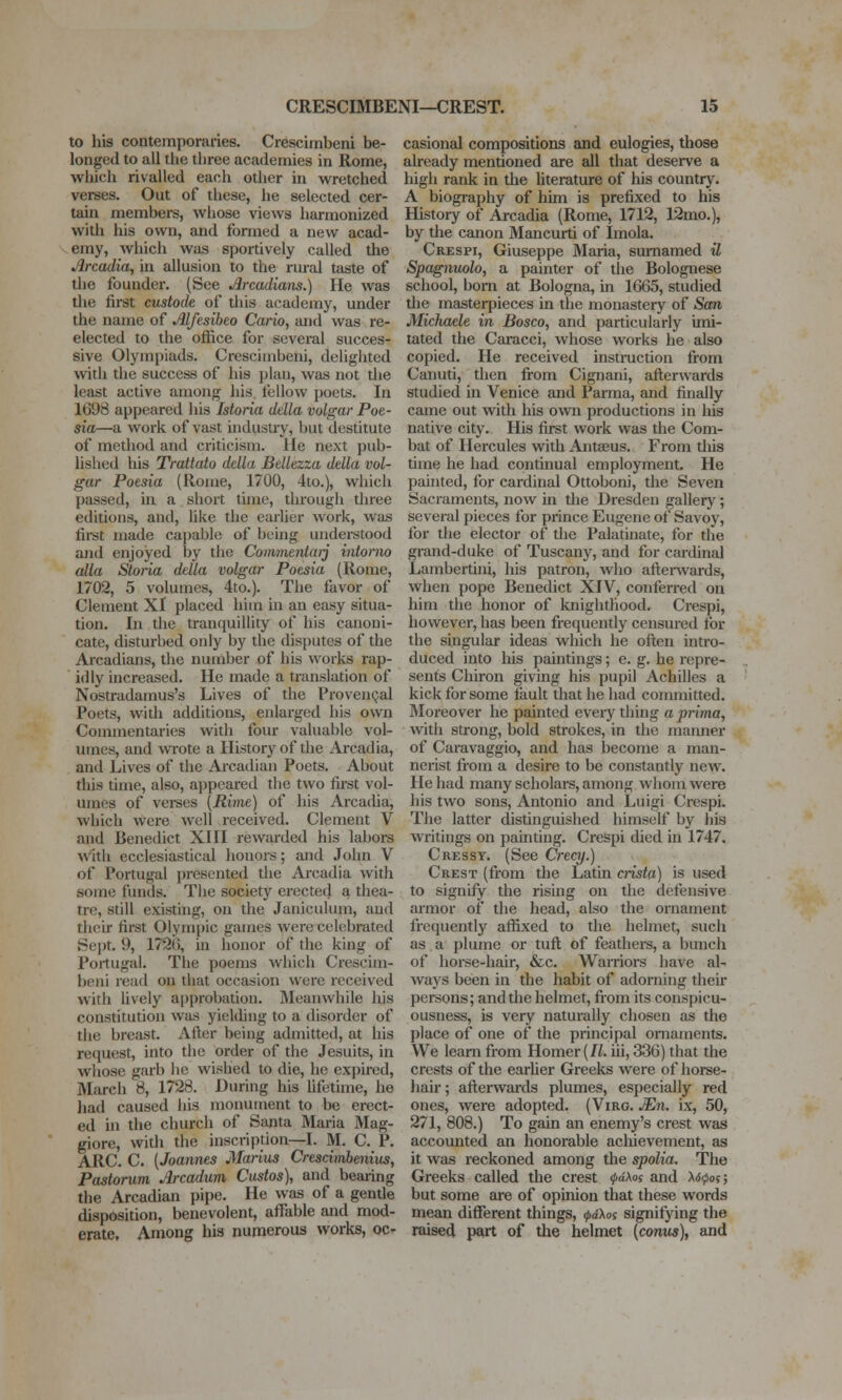 to his contemporaries. Crescimbeni be- longed to all the three academies in Rome, which rivalled each other in wretched verses. Out of these, he selected cer- tain members, whose views harmonized with his own, and formed a new acad- emy, which was sportively called the Arcadia, in allusion to the rural taste of the founder. (See Arcadians.) He was the first custode of this academy, under the name of Alfesibeo Cario, and was re- elected to the office for several succes- sive Olympiads. Crescimbeni, deliglitcd with the success of his plan, was not the least active among his fellow poets. In 1698 appeared his Istoria della volgar Poe- sia—a work of vast industry, but destitute of method and criticism. He next pub- lished his TraUato ddla BeUezza della vol- gar Poesia (Rome, 1700, 4to.), which passed, in a short time, through three editions, and, like the earlier work, was first made capable of being understood and enjoyed by the Conimentarj intorno alia Storia ddla volgar Poesia (Rome, 1702, 5 volumes, 4to.). The favor of Clement XI placed him in an easy situa- tion. In the tranquillity of his canoni- cate, disturbed only by the disputes of the Arcadians, the number of his works rap- idly increased. He made a translation of Nostradamus's Lives of the ProvenQal Poets, with additions, enlarged his own Coznmentaries with four valuable vol- umes, and wrote a History of the Ai-cadia, and Lives of the Arcadian Poets. About this time, also, appeared the two fii-st vol- umes of vcises [Rime) of his Arcadia, which were well received. Clement V and Benedict XIII rewarded his labors with ecclesiastical honors; and John V of Portugal presented the Arcadia witli some funds. The society erected a thea- tre, still existing, on the Janiculum, aud their first Olympic games were celebrated Sept, 9, 179(5, in honor of the king of Portugal. The poems which Crescim- beni read on that occasion were received with lively approbation. Meanwhile his constitution was yielding to a disorder of tiie brccist. After being admitted, at his request, into the order of the Jesuits, in whose garb lie wished to die, he expired, March 8, 1728. During his Ufetime, he had caused his monument to be erect- ed in the church of Santa Maria Mag- giore, with the inscription—I. M. C. P. ARC. C. [Joannes Marias Cresd)nbenius, Pastorum Arcadum Ciistos), and beaiing the Arcadian pipe. He was of a gentle disposition, benevolent, affable and mod- erate. Among his numerous works, oc- casional compositions and eulogies, those already mentioned are all that deserve a high rank in tlie hterature of his country. A biography of him is prefixed to his History of Arcadia (Rome, 1712, 12mo.), by the cmion Mancurti of Imola. Crespi, Giuseppe Maria, sumamed U Spagnuolo, a painter of the Bolognese school, bom at Bologna, in 1665, studied tlie masterpieces in the monastery of San Michaele in Bosco, and particularly imi- tated the Caracci, whose works he also copied. He received instruction from Canuti, then fi-om Cignani, afterwards studied in Venice and Parma, and finally came out with his own productions in his native city. His first work was the Com- bat of Hercules with Antseus. From this time he liad continual employment. He painted, for cardinal Ottoboni, the Seven Sacraments, now in the Dresden gallery; several pieces for prince Eugene of Savoy, for the elector of the Palatinate, for the grand-duke of Tuscany, and for cardinal Lambertini, his patron, who after\vards, when pope Benedict XIV, conferred on him the honor of knighthood. Crespi, however, has been frequently censured for the singular ideas which he often intro- duced into his paintings; e. g. he repre- sents Chiron giving his pupil Achilles a kick for some fault that he had committed. Moreover he painted everything a prima, witli strong, bold strokes, in the maimer of Caravaggio, and has become a man- nerist from a desire to be constantly new. He had many scholars, among whom were his two sons, Antonio and Luigi Crespi. The latter distinguished himself by his writings on painting. Crespi died in 1747, Cressy. (See Crecy.) Crest (from the Latin crista) is used to signify the rising on the defensive armor of the head, also the ornament frequently affixed to the helmet, such as a plume or tuft of feathers, a bunch of hoi-se-hair, &c. Warriors have al- ways been in the habit of adorning their persons; and the helmet, from its conspicu- ousness, is very naturally chosen as the place of one of the principal ornaments. We learn from Homer (//. iii, 336) that the crests of the earher Greeks were of horse- hair; afterwards plumes, especially red ones, were adopted. (Virg. JEn. ix, 50, 271, 808.) To gain an enemy's crest was accounted an honorable achievement, as it was reckoned among the spolia. The Greeks called the crest >pd\oi and 'xscpoi; but some are of opinion that these words mean dilTerent things, <j>aKoi signifying the raised part of the helmet [conns), and