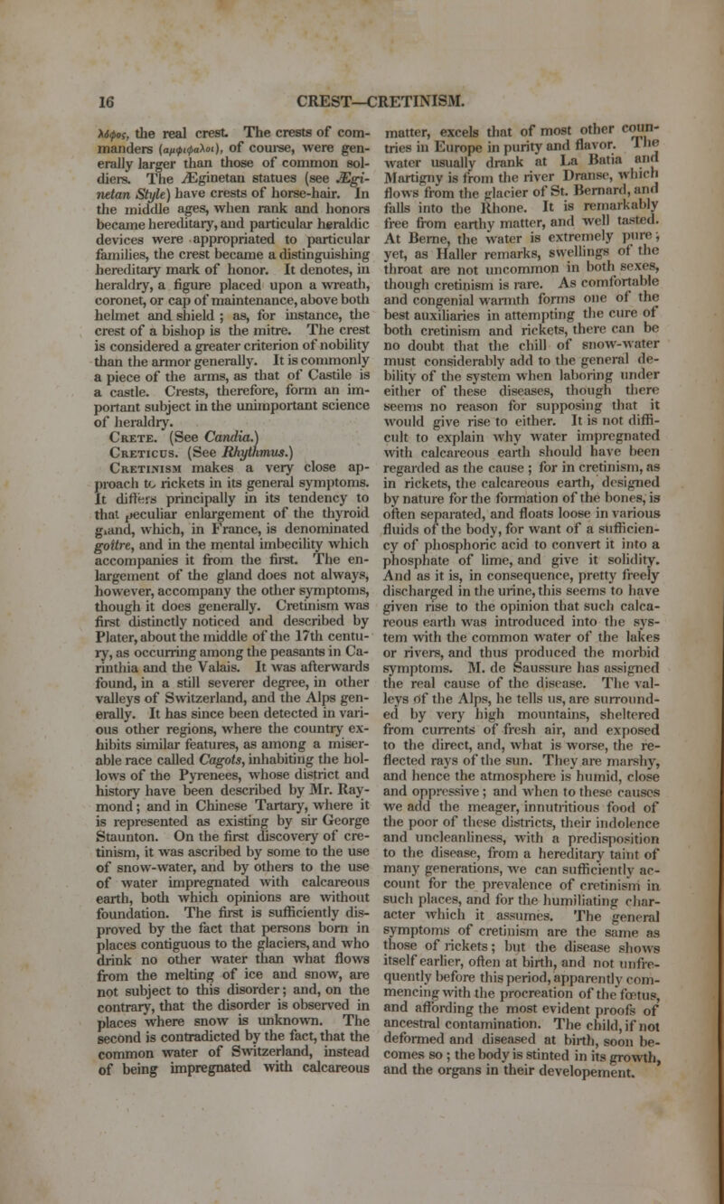 X6(pos, the real crest The crests of com- manders {aii<pt(pa>^oi), of coui-se, werc gen- erally larger than those of common sol- diers. The ^ginetan statues (see Mgi- netan Style) have crests of horse-hair. In the middle ages, when rank and honors became herechtary, and particular heraldic devices were appropriated to particular families, the crest became a distinguishing hereditary mai-k of honor. It denotes, in heraldry, a figure placed upon a wreatli, coronet, or cap of maintenance, above both helmet and shield ; as, for instance, tlie crest of a bishop is the mitre. The crest is considered a greater criterion of nobility than the armor generally. It is commonly a piece of the arms, as that of Castile is a castle. Crests, therefore, form an im- portant subject in the unimportant science of heraldry. Crete. (See Candia.) Creticus. (See BJiythmus.) Cretinism makes a very close ap- proach f^ rickets in its general symptoms. It difters principally in its tendency to that peculiar enlargement of the thyroid gidiid, which, in France, is denominated goitre, and in the mental imbecility which accompanies it from the fii-st. The en- largement of tlie gland does not always, however, accompany the other symptoms, though it does generdly. Cretinism was first distinctly noticed and described by Plater, about the middle of the 17th centu- ry, as occurring among the peasants in Ca- rinthia and tlie Valais. It was afterwards found, in a still severer degi*ee, in other valleys of Switzerland, and the Alps gen- erally. It has since been detected in vari- ous other regions, where the country ex- hibits similar features, as among a miser- able race called Cagots, inhabiting the hol- lows of the Pyrenees, whose district and history have been described by Mr. Ray- mond ; and in Chinese Tartary, where it is represented as existing by sir George Staunton. On the first discovery of cre- tinism, it was ascribed by some to the use of snow-water, and by others to the use of water impregnated with calcareous earth, both which opinions are without foundation. The first is sufficiently dis- proved by the fact that persons bom in places contiguous to the glaciers, and who drink no other water than what flows from the melting of ice and snow, are not subject to this disorder; and, on the contrary, that the disorder is observed in places where snow is unknown. The second is contradicted by the fact, that the common water of Swtzerland, instead of being impregnated with calcareous matter, excels that of most other c^'' tries in Europe in purity and flavor. The water usually drank at La Batia and Martigny is from the river Dranse, which flows from the glacier of St. Bernard, and falls into the Rhone. It is remarkably fi-ee from earthy matter, and well tasted. At Berne, the water is extremely purej yet, as Haller remarks, swellings of the throat are not uncommon in both sexes, though cretinism is rare. As comfortable and congenial warmth forms one of the best auxiliaries in attempting the cure of both cretinism and rickets, there can be no doubt that the chill of siiow-Avater must considerably add to the general de- bility of the sj'stem when laboring under either of these diseases, though there seems no reason for supposing that it would give rise to either. It is not diffi- cult to explain Avhy water impregnated with calcareous earth should have been regarded as the cause ; for in cretinism, as in rickets, the calcareous earth, designed by nature for the formation of the bones, is often separated, and floats loose in various fluids of the body, for want of a sufficien- cy of phosphoric acid to convert it into a phosphate of lime, and give it solidity. And as it is, in consequence, pretty freely discharged in the urine, this seems to have given rise to the opinion that such calca- reous earth was introduced into the sys- tem with the common water of the lakes or rivers, and thus produced the morbid symptoms. 31. de Saussure has assigned the real cause of the disease. The val- leys nf the Alps, he tells us, are surround- ed by very high mountains, sheltered fiom currents of fresh air, and exposed to the direct, and, what is worse, the re- flected rays of the sun. They are marshy, and hence the atmosphere is humid, close and oppressive; and when to these causes we add the meager, innutiitious food of the poor of these districts, their indolence and uncleanliness, with a predisposition to the disease, from a hereditary taint of many generations, we can sufficiently ac- count for the prevalence of cretinism in such places, and for the humiliating char- acter Avhich it assumes. The general symptoms of cretinism are the same as those of rickets; but the disease shows itself earlier, often at birth, and not unfre- quently before this period, apparently com- mencing with the procreation of thefcptus, and afl^ording the most evident proofs of ancestral contamination. The child, if not deformed and diseased at birth, soon be- comes so ; the body is stinted in its growtli, and the organs in their developement.