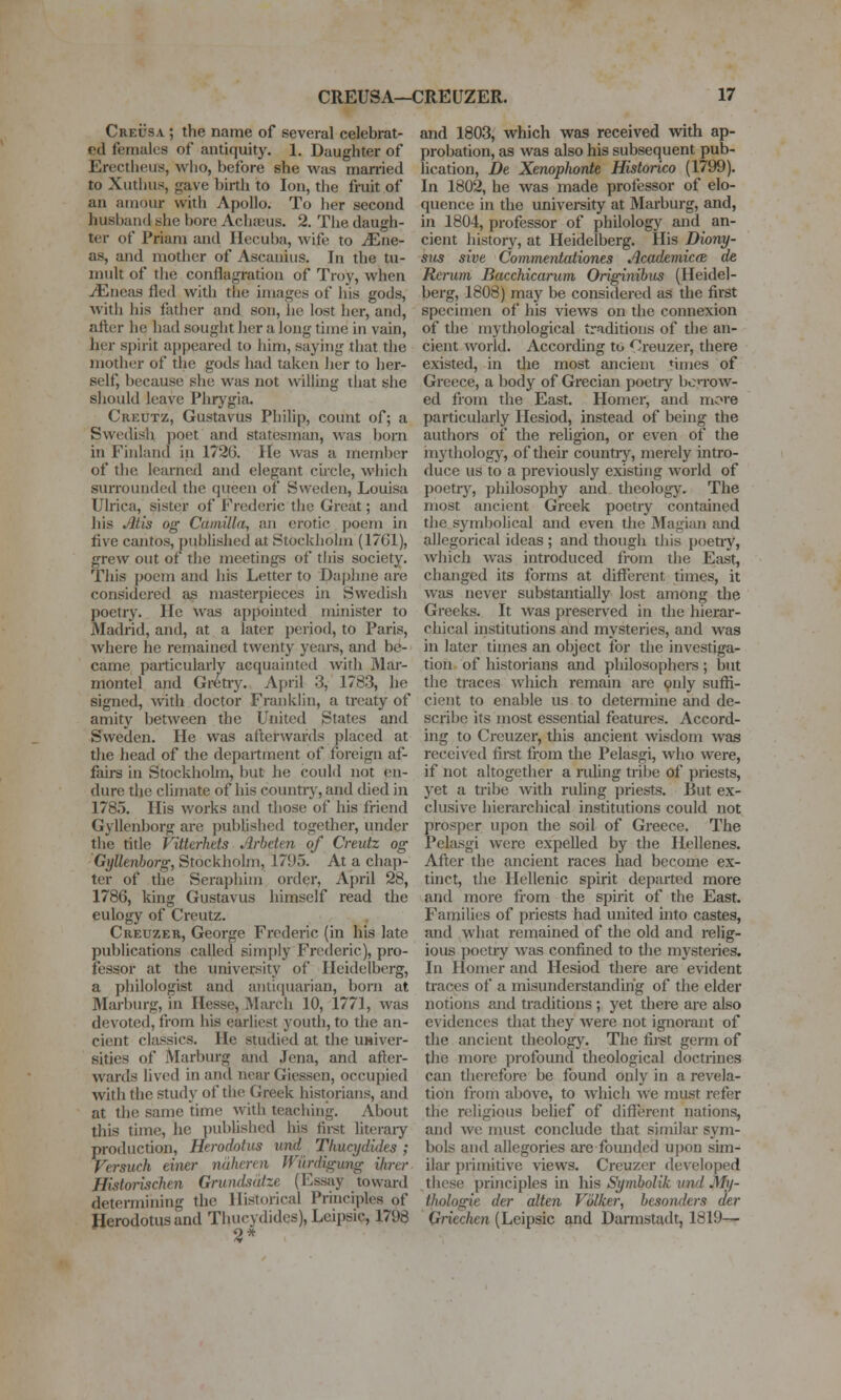 CreI'sa ; the name of several celebrat- ed females of antiquity. 1. Daughter of Erectheus, who, before she was married to Xutiius, gave birtli to Ion, the fruit of an amour with Apollo. To her second husband she bore Achaeus. 2. The daugh- ter of Priam and Hecuba, wife to JEne- as, and mother of Ascanius. In the tu- mult of the conflagration of Troy, when ^neas fled with the images of his gods, with his father and son, he lost her, and, afl;er he had sought her a long time in vain, her spirit appeared to him, saying that the mother of the gods had taken her to her- self, because she was not willing that she should leave Phrygia. Creutz, Gustavus Philip, count of; a Swedisli ])oet and statesman, was born in Finland in 1726. He was a member of the learned and elegant circle, which surrounded the queen of Sweden, Louisa Ulrica, sister of Frederic the Great; and his Atis og Camilla, an erotic poem in five cantos, published at Stockholm (17G1), grew out of the meetings of tliis society. This poem and his Letter to Daphne are considered as masterpieces in Swedish poetry. lie ^vas appointed minister to Madrid, and, at a later period, to Paris, where he remained twenty years, and be- came particularly acquainted with Mar- montel and Gretry. April 3, 1783, he signed, with doctor Franklin, a treaty of amity betAveen the United States and Sweden. He was afterwards placed at the head of the department of foreign af- fairs in Stockhohn, but he could not en- dure the climate of his countiy, and died in 1785. His works and those of his friend Gyllenborg are published together, under the title Vitterhets Arbeten of Creutz og Gyllenborg, Stockholm, 1795. At a chap- ter of the Seraphim order, April 28, 1786, king Gustavus himself read the eulogy of Creutz. Creuzer, George Frederic (in his late publications called simply Frederic), pro- fessor at the university of Heidelberg, a philologist and antiquarian, born at Marburg, in Hesse, March 10, 1771, was devoted, from his earliest youth, to the an- cient classics. He studied at the usiver- sities of Marburg and Jena, and after- wards lived in and near Gicssen, occupied with the study of the Greek historians, and at the same time with teaching. About this time, he published his first literaiy production, Herodotus und Tliucydides ; Versuch einer nuheren Wiirdigung Hirer Historischm Grundsdtze (Essay toward determining the Historical Principles of Herodotus and Tliucydides), Leipsic, 1798 4 and 1803, which was received with ap- probation, as was also his subsequent pub- lication, De Xenophordt Historico (1799). In 1802, he was made professor of elo- quence in the univei-sity at Marburg, and, in 1804, professor of philologj-^ and an- cient history, at Heidelberg. His Diony- sus sive Commentationes Academicte de Rerum Bacchicarum Originibus (Heidel- bei-g, 1808) may be considered as the first specimen of his views on the connexion of the mythological traditions of the an- cient world. According to Creuzer, there existed, in the most ancient *imes of Greece, a body of Grecian poetry bcTOW- ed from the East. Homer, and more particularly Ilesiod, instead of being the authore of the religion, or even of the iny thologj', of their country, merely intro- duce us to a previously existing world of poetrjr, philosophy and thcolog}\ The most ancient Greek poetry contained the symbolical and even the Magian and allegorical ideas ; and though this poetry, which was introduced from the East, changed its forms at different times, it was never substantially lost among the Greeks. It Avas preserved in the hierar- chical institutions and mystei'ies, and was in later times an object for the investiga- tion of historians and philosophers ; but the traces which remain are 9nly suffi- cient to enable us to determine and de- scribe its most essential features. Accord- ing to Creuzer, this ancient wisdom was received firet from the Pelasgi, who were, if not altogether a nding tribe of priests, yet a tribe with ruling priests. But ex- clusive hierarchical institutions could not prosper upon the soil of Greece. The Pekusgi were expelled by the Hellenes. After the ancient races had become ex- tinct, the Hellenic spirit departed more and more from the spirit of the East. Families of priests had united into castes, and what remained of the old and relig- ious poetry was confined to the mysteries. In Homer and Hesiod there are evident traces of a misunderstandmg of the elder notions and traditions ; yet there are also evidences that they were not ignorant of the ancient theology. The first germ of the more profound theological doctrines can therefore be found only in a revela- tion from above, to which we must refer the religious belief of different nations, and we must conclude that similar sym- bols and allegories are founded upon sim- ilar primitive views. Creuzer developed these principles in his Symbolik vnd My- thologie der alien Vulker, hesonders der Qriechen (Leipsic and Dannstadt, 1819—