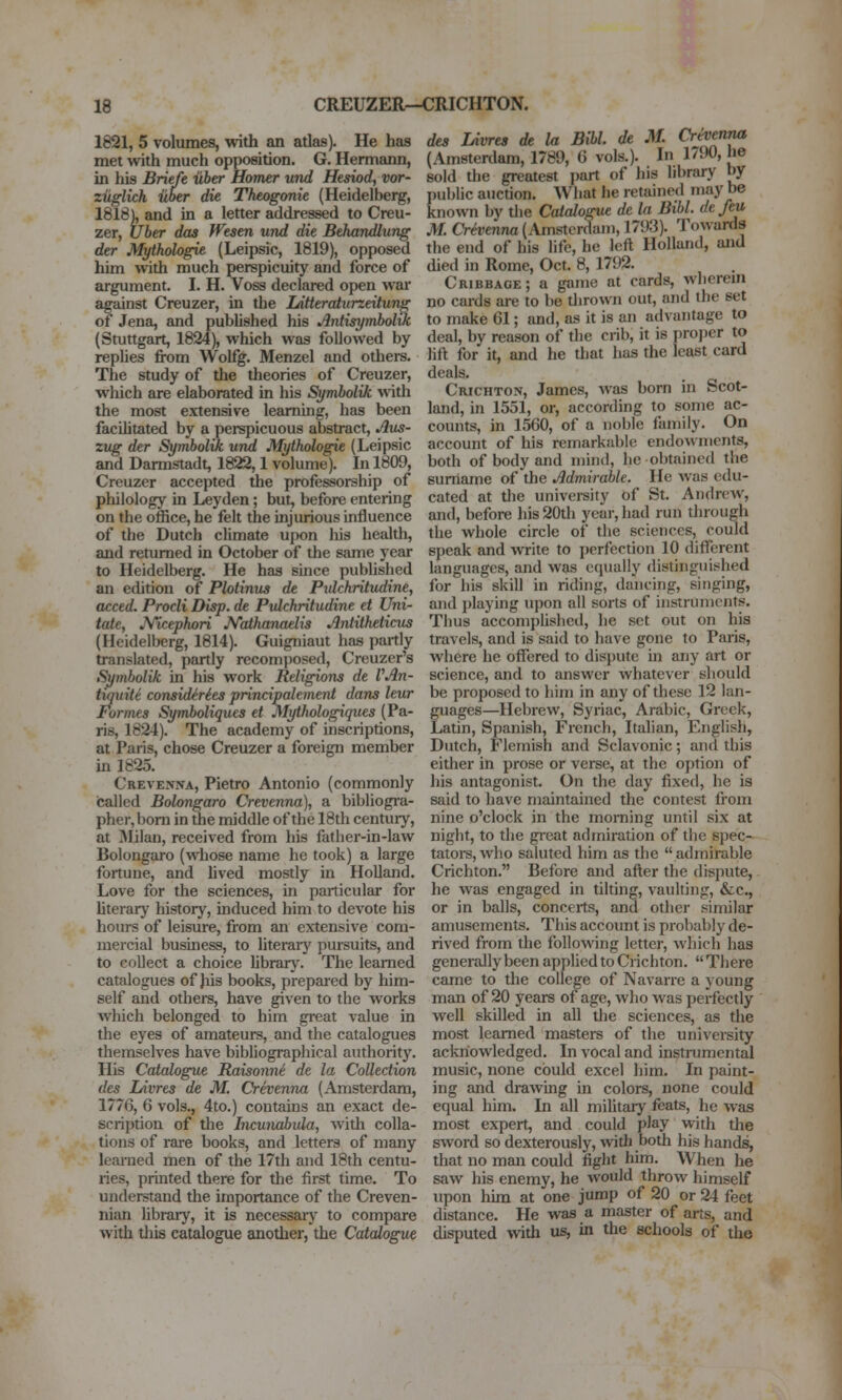 1821, 5 volumes, with an atlas). He has met with much opposition. G. Hermann, in his Briefe uber Homer und Hesiod, vor- ziiglich iiber die Theogonie (Heidelberg, 1818), and in a letter addressed to Creu- zer, Uber das Wesen und die Behandlung der Mythohgie (Leipsic, 1819), opposed him with much perspicuity and force of argument. I. H. Voss declared open war against Creuzer, in the Litteraturzeitung of Jena, and pubUshed his Antisymbol%k (Stuttgart, 1824), which was followed by rephes from Wolfg. Menzel and others. The study of the theories of Creuzer, which are elaborated in his Symbolik with the most extensive lesiming, has been facihtated by a perspicuous abstract, Aus- zug der Symbolik und Mythologie (Leipsic and Darmstadt, 1822,1 volume). In 1809, Creuzer accepted the professorship of pliilology in Leyden; but, before entering on the office, he felt the injurious influence of the Dutch chmate upon his health, and returned in October of the same year to Heidelberg. He has since pubUshed an edition of Plotinus de Pidchritudine, acced. Prodi Disp. de Pidchritudine et Uni- tate, JVicephori Nathanaelis Antitheticus (Heidelberg, 1814). Guigniaut has partly translated, partly recomposed, Creuzer's Symbolik in his work Religions de VAn- tiquite considiries principalemerit dans leur Formes Symboliques et Mythologiques (Pa- ris, 1824). The academy of inscriptions, at Paris, chose Creuzer a foreign member in 1825. Crevenna, Pietro Antonio (commonly called Bolongaro Crevenna), a bibliogra- pher, bom in the middle of the 18th century, at Milan, received from his father-in-law Bolongaro (whose name he took) a large fortune, and lived mostly in Holland. Love for the sciences, in particular for Uterarj' history, induced him to devote his hours of leisure, from an extensive com- mercial business, to literary pui-suits, and to collect a choice hbrary. The learned catalogues of )iis books, prepared by him- self and others, have given to the works which belonged to him great value in the eyes of amateurs, and the catalogues themselves have bibliographical authority. His Catalogue Raisonni de la Collection des Ldvres de M. Crevenna (Amsterdam, 1776, 6 vols., 4to.) contains an exact de- scription of the Incunabula, with colla- tions of rare books, and letters of many learned men of the 17th and 18th centu- ries, printed there for the first time. To understand the importance of the Creven- nian library, it is necessary to compare with tliis catalogue another, the Catalogue des Livrea de la Bibl. de M. Crevenna (Amsterdam, 1789, 6 vols.). In 17i)0, he sold the greatest part of his library by public auction. What he retained may be known by die Catalogue de la Bibl. de feu M. Crivenna (Amsterdam, 1793). Towards the end of his life, he left Holland, and died in Rome, Oct. 8, 1792. Cribbage; a game at cards, wlierem no cards are to be dirown out, and the set to make 61; and, as it is an advantage to deal, by reason of the crib, it is proper to lift for it, and he that has the least card deals. Crichton, James, was born in Scot- land, in 1551, or, according to some ac- counts, in 1560, of a noble family. On account of his remarkable endowments, both of body and mind, he obtained the surname of the Admirable. He was edu- cated at tlie univei-sity of St. Andrew, and, before his 20th year, had run through the whole circle of the sciences, could speak and write to ])erfection 10 different languages, and was equally distinguished for his skill in riding, dancing, singing, and i)laying upon all sorts of instruments. Thus accomplished, he set out on his travels, and is said to have gone to Paris, where he offered to dispute in any art or science, and to answer whatever should be proposed to him in any of these 12 lan- guages—Hebrew, Syriac, Arabic, Greek, Latin, Spanish, French, Italian, English, Dutch, Flemish and Sclavonic; and this either in prose or verse, at the option of his antagonist. On the day fixed, he is said to have maintained the contest from nine o'clock in the morning until six at night, to the great admiration of the spec- tator, who saluted him as the admirable Crichton. Before and after the dispute, he was engaged in tilting, vaulting, &c., or in balls, concerts, and other similar amusements. This account is probably de- rived from the following letter, which has generally been applied to Crichton. There came to the college of Navarre a young man of 20 years of age, who was perfectly well skilled in all the sciences, as the most learned masters of the university acknowledged. In vocal and instrumental music, none could excel him. In paint- ing and drawing in colors, none could equal him. In all military feats, he was most expert, and could play with the sword so dexterously, with both his hands, that no man could fight him. When he saw his enemy, he would throw himself upon hun at one jump of 20 or 24 feet distance. He was a master of arts, and disputed with us, in the schools of the