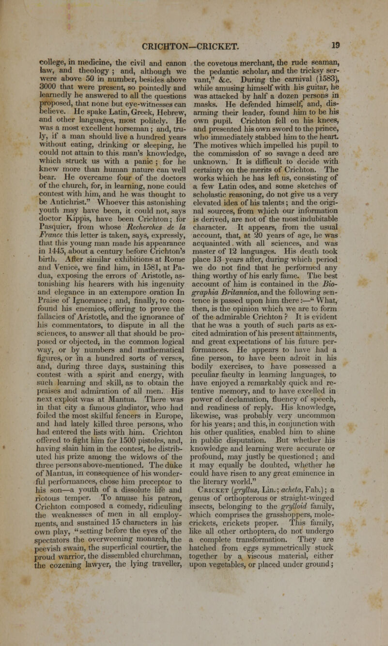 college, in medicine, the civil and canon law, and theology ; and, although we were above 50 in number, besides above 3000 that were present, so pointedly and learnedly he answered to all the questions proposed, that none but eye-witnesses can believe. He spake Latin, Greek, Hebrew, nnd other languages, most poUtely. He was a most excellent horseman ; and, tru- ly, if a man should hve a hundred years without eating, drinking or sleeping, he could not attain to this man's knowledge, which struck us with a panic ; for he knew more than human nature can well bear. He overcame four of the doctors of the church, for, in learning, none could contest with him, and he was thought to be Antichrist. Whoever this astonishing youth may have been, it could not, says doctor Kippis, have been Crichton; for Pasquier, from whose Recherches de la France this letter is taken, says, expressly, that tliis young man made his appearance in 1445, about a century before Crichton's birth. After similar exhibitions at Rome and Venice, we find him, in 1581, at Pa- dua, exposing the en-ors of Aristotle, as- tonishing his hearers with his ingenuity and elegance in an extempore oration In Praise of Ignorance ; and, finally, to con- foiuid Ids enemies, ofterbig to prove the fallacies of Aristotle, and the ignorance of his commentators, to dispute in all the sciences, to answer all that should be pro- posed or objected, in the common logical way, or by numbers and matliematical figures, or in a hundred sorts of verses, and, during three days, sustaining this contest with a spirit and energy, witli such learning and skill, as to obtain the praises and admiration of all men. His next exploit was at Mantua. There was in that city a famous gladiator, who had foiled the most skilful fencers in Europe, and had lately killed three persons, who had entered the lists with him. Crichton offered to fight him for 1500 pistoles, and, having slain him in the contest, he distrib- uted his prize among the widows of the three persons above-mentioned. The duke of Mantua, in consequence of his wonder- ful perfonnances, chose him preceptor to his son—a youth of a dissolute life and riotous temper. To amuse his patron, Crichton composed a comedy, ridiculing the weaknesses of men in all employ- ments, and sustained 15 characters in his own play,  setting before the eyes of the spectators the overweening monarch, the peevish swain, the superficial courtier, the proud warrior, the dissembled churchman, the cozening la^vyer, the lying traveller, the covetous merchant, the rude seaman, the pedantic scholar, and the tricksy ser- vant, &c. During the carnival (1583), while amusing himself Avith his guitar, he was attacked by half a dozen persons in masks. He defended himself, and, dis- arming their leader, found him to be his own pupil. Crichton fell on his knees, and presented his own sword to the prince, who immediately stabbed him to the heart The motives which impelled his pupil to the commission of so savage a deed are unknown. It is difficult to decide with certainty on the merits of Crichton. The works which he has left us, consisting of a few Latin odes, and some sketches of scholastic reasoning, do not give us a very elevated idea of his talents; and the origi- nal sources, fi-om which our information is derived, are not of the most indubitable character. It appears, from the usual account, that, at 20 years of age, he was acquainted. with all sciences, and was master of 12 languages. His deatii took place 13 years after, during which period we do not find that he performed any thing worthy of his early fame. The best account of him is contained in the Bio- graphia Britannica, and the folIo\ving sen- tence is passed upon him there:— What, then, is the opinion which we are to form of the admirable Crichton ? It is evident that he was a youth of such parts as ex- cited admiration of his present attainments, and great expectations of his future per- formances. He appears to have had a fine person, to have been adroit in his bodily exercises, to have possessed a pecuUar faculty in learning languages, to have enjoyed a remarkably quick and re- tentive memory, and to have excelled in power of declamation, fluency of speech, and readiness of reply. His knowledge, likewise, was probably veiy uncommon for his years; and this, in conjunction with his other qualities, enabled him to shine in public disputation. But whether his knowledge and learning were accurate or profound, may justly be questioned ; and it may equally be doubted, whether he could have risen to any great eminence in the literary world. Cricket (gryllus, Lin.; acActe,Fab.); a genus of orthopterous or straight-Avinged insects, belonging to the grylloid family, which comprises the grasshoppers, mole- crickets, crickets proper. This family, Uke aU other orthoptera, do not undergo a complete transformation. They are hatched from eggs symmetrically stuck together by a viscous material, either upon vegetables, or placed under ground;