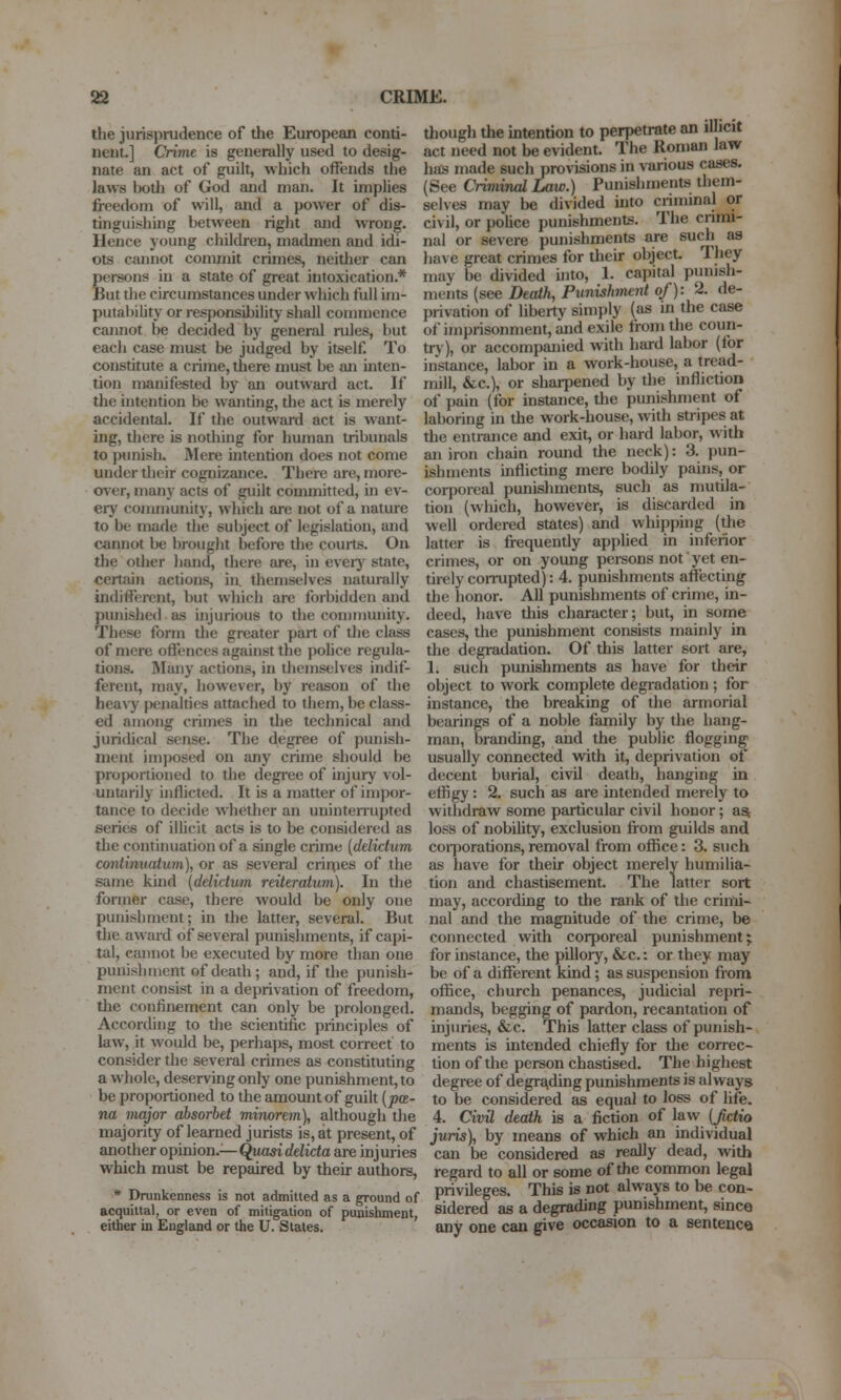 the jurisprudence of the European conti- nent.] Crime is generally used to desig- nate an act of guilt, which offends the laws Iwth of God and man. It implies freedom of will, and a power of dis- tinguishing between right and wrong. Hence young children, madmen and idi- ots cannot commit crimes, neitlier can persons in a state of great intoxication.* But the circumstances under which full im- putabiLity or responsibility shall commence cannot be decided by general rules, but each case must be judged by itself. To constitute a crime, there must be an inten- tion manifested by an outward act. If the intention be wanting, the act is merely accidental. If the outward act is want- ing, there is nothing for human tribunals to punish. RIere uitention does not come under their cognizance. There are, more- (rver, many acts of guilt committed, in ev- ery community, which are not of a nature to be made the subject of legislation, and cannot be brought before the courts. On the other hand, there are, in ever}' state, certain actions, in themselves naturally indiffcn-cnt, but which are foi-bidden and punished as injurious to the community. These form the greater part of the class of mere offences against the police regula- tions. Many actions, in themselves indif- ferent, may, however, by reason of the hea\'j' penalties attached to them, be class- ed among crimes in the technical and juridical sense. The degree of punish- ment imposed on any crime should be proportioned to the degi'ee of injury vol- untarily inflicted. It is a matter of impor- tance to decide w hether an uninterrupted series of ilUcit acts is to be considered as the continuation of a single crime [delictum continuatum), or as several crirpes of the .same kind (delictum reiteratum). In the former case, there would be only one punishment; in the latter, several. But the award of several punishments, if capi- tal, cannot l)e executed by more than one punishment of death; and, if the punish- ment consist in a deprivation of freedom, the confinement can only be prolonged. According to the scientific principles of law, it would be, perhaps, most correct to consider the several crimes as constituting a whole, deserving only one punishment, to be proportioned to the amoiuitof guilt [pa- na major absorhet minorem), although the majority of learned jurists is, at present, of another opinion.—Quaddelida are injuries which must be repaired by their authors, * Drunkenness is not admiUed as a ground of acquittal, or even of mitigation of punishment, either in England or the U. Stales. tliough the intention to perpetrate an il icit act need not be evident. The Roman law has made suchprovisions in various cases. (See Criminal Law.) Punishments them- selves may be divided into criminal or civil, or police punishments. The crimi- nal or severe punishments are such as have great crimes for their object. They may be divided into, 1. capital punish- ments (see Death, Punishimnt of): 2. de- privation of liberty simply (as in the case of imprisonment, and exile from the coun- try), or accompanied with hard labor (for instance, labor in a work-house, a tread- mill, &c.), or sharpened by the infliction of pain (for instance, the punishment of laboring in the work-house, with stripes at the entrance and exit, or hard labor, with an iron chain round the neck): 3. pun- ishments inflicting mere bodily pains, or coi-poreal punishments, such as mutila- tion (which, however, is discarded in well ordered states) and whipping (the latter is frequently applied in inferior crimes, or on young persons not yet en- tirely corrupted): 4. punishments afiecting the honor. All punishments of crime, in- deed, have this character; but, in some cases, the punishment consists mainly in the degradation. Of this latter sort are, 1. such punishments as have for their object to work complete degradation ; for instance, the breaking of the armorial bearings of a noble family by the hang- man, branding, and the public flogging usually connected with it, deprivation of decent burial, civil death, hanging in effigy : 2. such as are intended merely to withdraw some particular civil honor; asi loss of nobiUty, exclusion from guilds and coi7)orations, removal from office: 3. such as have for their object merely humilia- tion and chastisement. The latter sort may, according to the rank of the crimi- nal and the magnitude of the crime, be connected with corporeal punishment; for instance, the pillory, &c.: or they may be of a different kind; as suspension from office, church penances, judicial repri- mands, begging of pardon, recantation of injuries, &c. This latter class of punish- ments is intended chiefly for the correc- tion of the person chastised. The highest degree of degra^ding punishments is always to be considered as equal to loss of life. 4. Civil death is a fiction of law IJictio juris), by means of which an individual can be considered as really dead, with regard to all or some of the common legal privileges. This is not always to be con- sidered as a degrading punishment, since any one can give occasion to a sentence