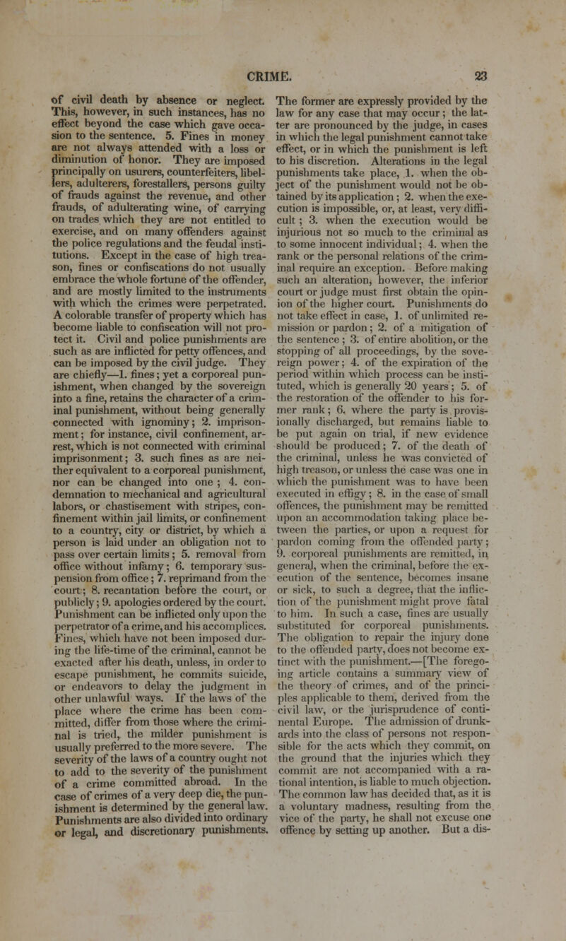 of civil death by absence or neglect This, however, in such instances, has no effect beyond the case which gave occa- sion to the sentence. 5. Fines in money are not always attended with a loss or diminution of honor. They are imposed principally on usurers, counterfeiters, hbel- iers, adulterers, forestallers, persons guilty of frauds against the revenue, and other frauds, of adulterating wine, of carrying on trades which they are not entitled to exercise, and on many offenders against the police regulations and the feudal insti- tutions. Except in the case of high trea- son, fines or confiscations do not usually embrace the whole fortune of the offender, and are mostly limited to the instruments with which the crimes were perpetrated. A colorable transfer of property which has become liable to confiscation will not pro- tect it. Civil and police punishments are such as are inflicted for petty offences, and can be imposed by the civil judge. They are chiefly—1. fines; yet a corporeal pun- ishment, when changed by the sovereign into a fine, retains the character of a crim- inal punishment, without being generally connected with ignominy; 2. imprison- ment ; for instance, civil confinement, ar- rest, which is not connected with criminal imprisonment; 3. such fines as are nei- ther equivalent to a corporeal punishment, nor can be changed into one ; 4. con- demnation to mechanical and agricultural labors, or chastisement with stripes, con- finement within jail limits, or confinement to a country, city or district, by which a person is laid under an obligation not to pass over certain limits; 5. removal from office without infamy; 6. temporary sus- pension fi'om office; 7. reprimand from the court; 8. recantation before the court, or publicly; 9. apologies ordered by the court. Punishment can be inflicted only upon the perpetrator of a crime, and his accomplices. Fines, which have not been imposed dur- ing the life-time of tlie criminal, cannot be exacted after his death, unless, in order to escape punishment, he commits suicide, or endeavoi-s to delay the judgment in other unlawful ways. If the laws of the place where the crime has been com- mitted, differ from those where the crimi- nal is tried, the milder punishment is usually preferred to the more severe. The severity of the laws of a country ought not to add to the severity of the punishment of a crime committed abroad. In the case of crimes of a very deep die, the pun- ishment is determined by the general law. Punishments are also divided into ordinary or legal, and discretionary punishments. The former are expressly provided by the law for any case that may occur; the lat- ter are pronounced by the judge, in cases in which the legal punishment cannot take effect, or in which the punishment is left to his discretion. Alterations in the legal punishments take place, 1. when the ob- ject of the punishment would not be ob- tained by its application; 2. when the exe- cution is impossible, or, at least, veiy diffi- cult ; 3. when the execution would be injurious not so much to the criminal as to some innocent individual; 4. when the rank or the personal relations of the crim- inal require an exception. Before making such an alteration, however, the inferior court or judge must first obtain the opin- ion of the higher court. Punishments do not take effect in case, 1. of unlimited re- mission or pardon ; 2. of a mitigation of the sentence ; 3. of entire abolition, or the stopping of aU proceedings, by the sove- reign power; 4. of the expiration of the period within which process can be insti- tuted, which is generally 20 years ; 5. of the restoration of the offender to his for- mer rank; 6. where the party is provis- ionally discharged, but remains liable to be put again on trial, if new evidence should be produced; 7. of the death of the criminal, unless he was convicted of high treason, or unless the case was one in which the punishment was to have been executed in effigy; 8. in the case of small offences, the punishment may be remitted upon an accommodation taking place be- tween the parties, or upon a request for pardon coming from the offended party; 9. corporeal pimishments are remitted, in general, when the criminal, before the ex- ecution of the sentence, becomes insane or sick, to such a degree, that the inflic- tion of the punishment might prove fatal to him. In such a case, fines are usually substituted for corporeal punishments. The obligation to repair the injury done to the offended party, does not become ex- tinct with the punishment.—[The forego- ing article contains a summary view of the theoiy of crimes, and of the princi- ples applicable to them, derived from the civil law, or the jurisprudence of conti- nental Europe. The admission of drunk- ards into the class of persons not respon- sible for the acts which they commit, on the ground that the injuries which diey commit are not accompanied with a ra- tional intention, is hable to much objection. The common law has decided that, as it is a voluntary madness, resulting from the vice of the party, he shall not excuse one offence by setting up another. But a dis-