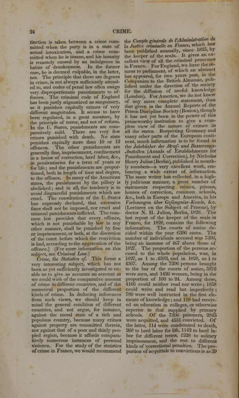 tinction is taken between a crime com- mitted when the party is in a state of actual intoxication, and a crime com- mitted when he is insane, and his insanity is remotely caused by an indulgence in habits of drunkenness. In the former case, he is deemed culpable, in the latter, not. The principle that there are degi'ees in crime, is not always sufficiently attend- ed to, and codes of penal law often assign very disproportionate punishments to of- fences. The criminal code of England has been justly stigmatized as sanguinary, as it punishes capitally crimes of very different magnitudes. It seems to have been regulated, in a gi-eat measure, by the principle of terror, and not of reform. In the U. States, punishments are com- paratively mild. There are vciy few crimes punished with death. No state punishes capitally more tlian 10 or 12 offences. The other punishments are generally fine, imprisonment, confinement in a house of correction, hard labor, &c., in penitentiaries for a term of years or for life; and tlie punishments are propor- tioned, both in length of time and degree, to the offence. In many of the American states, the punishment by the pillory is abolished; and in all, the tendency is to avoid disgraceful punishments which are cruel. The constitution of the U. States has expressly declared, that excessive fines sliall not be imposed, nor cniel and unusual punishments inflicted. The com- mon law provides that eveiy offence, which is not punishable by law in any other manner, shall be punished Ity fine or imprisonment, or both, at the discretion of the court before which the conviction is had, according to the aggravation of tlie offence.] (For more information on this subject, see Criminal Law.) Crime, the Statistics of. This fonns a very interesting subject, which has not been as yet sufficiently investigated to en- able us to give as accurate an account as we could wish of the comparative amount of crime in different countries, and of the numerical proportion of tlie different kinds of crime. In deducing inferences from such views, we should keep in mind the general condition of different countries, and not argue, for instance, agaiiist the moral state of a rich and populous country, because many crimes against property are committed therein, nor against that of a poor and thinly peo- pled region, because it affords compara- tively numerous instances of personal violence. For the study of the statistics of crime in France, we would recommend the Compte eMrale de rMminuitrationde la Justice cnminelle en France, which has been published annually, since lS2o, by tlie keeper of the seals. It gives an ex- cellent view of all the criminal processes in France. For England, we have the re- turns to pariiament, of which an abstract has appeared, for two years past, in the Companion to the British Almanac, pub- lished under the direction of the society for the diffusion of usefiil knowledge (London). For America, we do not know of any more complete statement, than that given in the Annual Reports of the Prison Disciphne Society (Boston), though it has not yet been in the power of this praisewortliy institution to give a com- plete view of the nature of crimes in all the states. Respecting Germany and many other parts of the European conti- nent, much information is to be found in the Jahrbikher der Straf und Besserungs- Anstalten (Annals of Establishments for Punishment and Correction), by Nicholas Henry Julius (Berlin), published in month- ly numbers—a very excellent work, em- bracing a wide extent of information. The same writer has collected, in a high- ly judicious manner, a great number of statements respecting crimes, prisons, houses of correction, common schools, &c., both in Europe and America, in his Vorlesungen iiber Gefangniss-KitnJe, &-C. (Lectures on the Subject of Prisons), by doctor N. H. Juhus, Beriin, 1828. The last report of the keeper of the seals in France, for 1828, contains the following information. The courts of assize de- cided within the year 6396 cases. The number of individuals accused was 7396, being an increase of 467 above tliose of 1827. The proportion of the persons ac-' cused to the whole population, was, in 1827, as 1 to .4593, and in 1828, as 1 to 4307. Among the 7396 persons brought to the bar of the courts of assize, 5970 were men, and 1426 women, being in the proportion of 100 to 24. Among these, 4166 could neither read nor write; 1858 could write and read but imperfectly; 780 were well instructed in the first ele- ments of knowledge; and 118 had receiv- ed an education in colleges, or otherwise superior to that supplied by primary schools. Of the 7396 prisoners, 2845 were acquitted, and 4551 convicted. Of the latter, 114 were condemned to death, 268 to hard labor for life, 1142 to hard la- bor for different terms, 1228 to sohtary imprisonment, and the rest to different kinds of correctional penalties. The pro- portion of acquittals to convictions is as 39