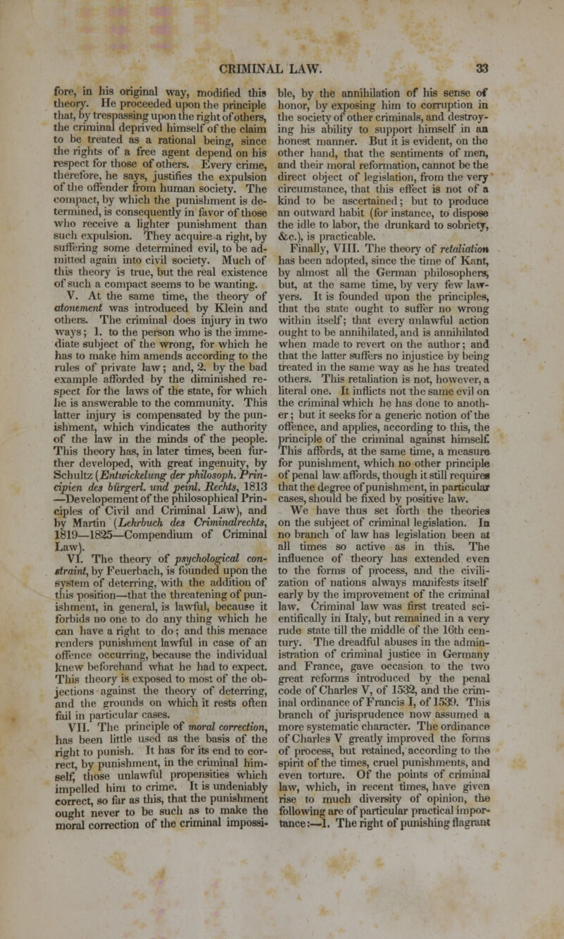 fore, in his original way, modified this theory. He proceeded upon the principle that, by trespassing upon the right of others, the criminal deprived himself of tlie claim to be treated as a rational being, since the rights of a free agent depend on his respect for those of others. Every crime, therefore, he says, justifies the expulsion of the offender from human society. The compact, by which the punishment is de- termined, is consequently in favor of those who receive a lighter punishment than such expulsion. They acquire a right, by suffering some determined evil, to be ad- mitted again into civil society. Much of this theory is true, but the real existence of such a compact seems to be wanting. V. At the same time, the theory of atowment was introduced by Klein and others. The crimuial does injury in two ways; 1. to the person who is the imme- diate subject of the wrong, for which he has to make him amends according to the rules of private law; and, 2. by the bad example afforded by the diminished re- spect for the laws of the state, for which lie is answerable to the communitJ^ This latter injury is compensated by the pun- ishment, which vindicates the authority of the law in the minds of the people. This theory has, in later times, been fur- ther developed, with great ingenuity, by Schultz [Entwickelung derphilosoph. Prin- cipien des biirgerl. und paid. Rechis, 1813 —Developementof the philosophical Prin- ciples of Ci\'il and Criminal Law), and by Martin {Lehrbuch des Criminalrechts, 1819—1825—Compendium of Criminal Law). VI. The theory of psycholo^cal con- etraint, by Feuerbach, is founded upon the system of deterring, with the addition of this position—that the threatening of pun- ishment, in general, is lawful, because it forbids no one to do any thing which he can have a right to do; and this menace renders punishment lawful in case of an offence occurring, because the individual knew beforehand what he had to expect. This theory is exposed to most of the ob- jections against the theory of deten'ing, and the grounds on which it rests often fail in particular cases. VII. The principle of moral correction, has been little used as the basis of the right to punish. It has for its end to cor- rect, by punishment, in the criminal him- self, those unlawfiil propensities which impelled him to crime. It is undeniably correct, so far as this, that the punishment ought never to be such as to make the moi^ correction of the criminal impossi- ble, by the annihilation of his sense of honor, by exposing him to corruption in the society of other criminals, and destroy- ing his ability to support himself in an honest maimer. But it is evident, on tlie other hand, that the sentiments of men, and their moral reformation, cannot be the direct object of legislation, from the very circumstance, that this effect is not of a kind to be ascertained; but to produce an outward habit (for instance, to dispose the idle to labor, the drunkard to sobriety, &c.), is practicable. Finally, VIII. The theory of retaliation has been adopted, since the time of Kant, by ahnost all the Gennan philosophers, but, at the same time, by very few law- yers. It is founded upon the principles, that the state ought to suffer no wrong within itself; that every unlawful action ought to be annihilated, and is anniJiilated when made to revert on the author; and that the latter suffers no injustice by being treated in the same way as he has treated others. This retaliation is not, however, a literal one. It inflicts not the same evil on the crimmal which he has done to anoth- er ; but it seeks for a generic notion of the offence, and apphes, according to this, the principle of the criminal against himself This affords, at the same tune, a measure for punishment, which no other principle of penal law affords, though it still requires that the degree of punishment, in particular cases, shornd be fixed by positive law. We have thus set forth the theories on the subject of criminal legislation. Iq no branch of law has legislation been at all times so active as in this. The influence of theory has extended even to the forms of process, and the civili- zation of nations always manifests itself early by the improvement of the criminal law. Criminal law was first treated sci- entifically in Italy, but remained in a very rude state till the middle of the 16th cen- tury. The dreadful abuses in the admin- istration of criminal justice in Germany and France, gave occasion to the two great reforms inti-oduccd by the penal code of Charles V, of 1532, and the crim- inal ordinance of Fumcis I, of 1539. This branch of jurisprudence now assumed a more systematic character. The ordinance of Charles V gi-eatly improved the fonns of process, but retained, according to tlie spirit of the times, cruel punishments, and even torture. Of the points of crimuial law, which, in recent times, have given rise to much diversity of opinion, the following arc of particular practical impor- tance ;—1. The right of punishing flagrant