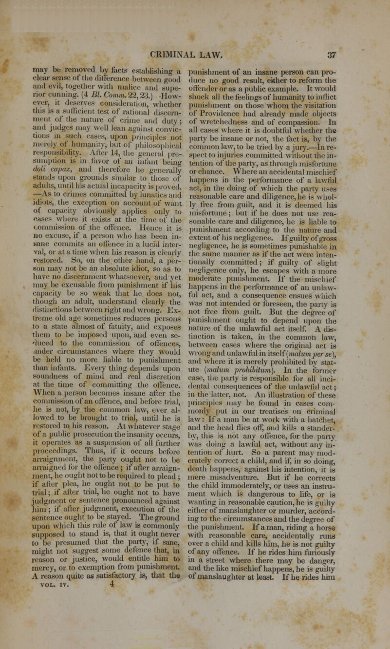 may bb removed by facts establishing a clear sense of the dittereiice between good and evil, togetlier witli malice and supe- rior cunning. (4 BL Comm. 22,23.) -How- ever, it deserves consideratioji, whether this is a sufficient test of rational discern- ment of the nature of crime and duty; and judges may well lean against convic- tions in such cases, upon princi])les not merely of humanity, but of piiilosoi)hical responsibility. zVfter 14, the general pre- sumption is in fiivor of an infant being doli capax, and therefore he generally stands upon grounds similar to those of adults, until his actual incapacity is proved. —As to crimes conmiitted by lunatics and idiots, the exception on account of want of capacity obviously applies only to cases where it exists at the time of the commission of the offence. Hence it is uo excuse, if a person who has been in- sane commits an offence in a lucid inter- val, or at a time when his reason is clearly restored. So, on the other hand, a per- son may not be an absolute idiot, so as to have no discermnent whatsoevei', and yet may be excusable from punishment if his capacity be so weak that he does not, tiiough an adult, understand clearly the distinctions between right and wrong. Ex- treme old age sometimes reduces pei-sons to a state almost of fatuity, and exposes them to be imposed upon, arid even se- 'luced to the conunission of offences, ander circumstances where they would be held no more liable to punishment than infants. Every thing dei)ends upon soundness of mind and real discretion at the time of committing the offence. When a person becomes insane after the conunission of an ofl^ence, and before trial, he is not, by the couunon law, ever al- lowed to be brouglit to trial, until he is restored to his reason. At whatever stage of a public prosecution the insanity occurs, it operates as a suspension of all further proceedings. Thus, if it occurs before arraignment, the party ought not to be arraigned for the offence ; if after arraign- ment, he ought not to be required to plead; if after plea, he ought not to be put to trial; if after trial, he ought not to have judgment or sentence pronounced against him ; if after judgment, execution of the sentence ought to be stayed. The gromid upon which this rule of law is commonly supposed to stand is, that it ought never to be i)resumed that the party, if sane, might not suggest some defence that, in reason or justice, would entide him to mercy, or to exemption from punishment A reason quite as satisfactory is, tliat the VOL. IV. 4 ])unishrnent of an insane person can pro- duce no good result, either to reform the offender or as a i)ublic example. It would shock all thefeelingsof humanity to inflict punishment on those whom the visitation of Providence had already made objects of wretchedness and of compassion. In all cases where it is doubtful whether the l)arty be insane or not, the fact is, by the conunon law, to be tried by a jury.—In re- spect to injuries connnitted without the in- tention of the party, as du-ough misfortune or chance. Where an accidental mischief liap[)ens in the jierformance of a lawful act, in the doing of which the party uses reasonable care and diligence, he is whol- ly free from guilt, and it is deemed his misfortune; but if he does not use rea- sonable care and diligence, he is liable to punishment according to the nature and extent of his negligence. If guilty of gross negligence, he is sometimes punishable in the same manner as if the act were inten- tionally committed; if guilty of slight negligence only, he escapes with a more moderate jiunishment. If the mischief ha})])ens in the jierlbrmance of an unlaw- ful act, and a consequence ensues which was not intended or foreseen, the party is not free from guilt. But the degree of ))unishment ought to depend upon the nature of the unlawful act itself. A dis- tinction is taken, in the common law, between cases where the original act is w'rong and unlawful in itself (Hio/ujn^er se), and where it is merely prohibited by stat- ute {malum prohibitum). In the former case, the party is responsible for all inci- dental consequences of the unlawful act; in the latter, not. An illustration of these ]»rinciples may be found in cases com- monly put in our treatises on criminal law: If a man be at work with a hatchet, and the head ffies off, and kills a stander- by, this is not any offence, for tlie jjarty was doing a lawful act, without any ui- tention of hurt. So a parent may mod- erately correct a child, and if, in so doing, death happens, against his intention, it is mere misadventiue. But if he con-ects the child immoderately, or uses an instni- ment which is dangerous to hfe, or is wanting in reasonable caution, he is guilty eiUier of manslaughter or murder, accord- ing to the circumstances and the degree of the punishment If a man, riding a horse with reasonable care, accidentally loms over a child and kills him, he is not guilty of any offence. If he rides hun furiously ui a street where there may be danger, and the like mischief happens, he is guilty of manslaughter at least. If he rides him