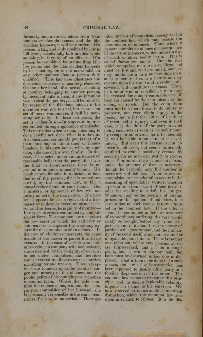 furiously into a crowd, either fix)m wan- tonness or tlioughtlessness, and tlie like accident happens, it will be murder. If a person in England, duly quahfied by law to kill game, accidentally kills another while so doing, he is guilty of no offence. If a jierson be prohibited by statute from kill- ing game, and the like accident happens by his shooting, he is not answerable in any other mamier than • a i>ei-son duly qualified. This last case illustrates the distinction as to cases of malum prohibitum. On the other hand, if a jjcrson, shooting at poultry belonging to another person, by accident kills a man, if his intention was to steal the poultiy, it will be murder, by reason of the felonious intent: if his mtention was not to steal, but it was sui act of mere wantonness, it will be man- slaughter only. In these last cases, the act is malum in se.—In respect to injuries committed through ignorance or mistake. This may arise when a man, intending to do a lawful act, does what is unlawful. An illustration commonly put is that of a man intending to kill a thief or house- Ijreaker, in his own house, who, by mis- take, kills one of his own fomily. In this case, if he acted under circumstances of reasonable behef that the pjuty killed was the thief or housebreaker, there is no ground to impute criminality to him. His conduct was founded in a mistake of fact, that is, of the person ; for it is sometimes lawful, by the conunon law, to kill a housebreaker found in your house. But a mistake, or ignorance of law will not justify an act of the Uke nature. If a per- son supposes he has a right to kill a tres- passer or outlaw, or excommunicated per- son, and he does so, he is guilty of mui'der.— In respect to crimes committed by compul- sion br force. The common law recognises but few cases in which the authority or command of a superior furnishes any ex- cuse for the commission of an offence. In the case of children or servants, the com- mands of the master or parent furnish no excuse. In the case of a wife who com- mits a Clime in company with her husband, she is deemed, by the benignity of our law, to act under compulsion, and therefore she is excused in all cases except murder, manslaughter and treason. These excep- tions are founded upon the peculiar dan- ger and atrocity of the offences, and the pubhc pohcy of discomagingeverj' motive to commit them. Where the wife com- mits the offence alone, without the com- pany or compulsion of her husband, she is personally responsible in the same man- ner as if she were unmarried. There are other species of compulsion recoginsed in tlie common law, which may excuse the commission of offences. Thus where a pei-son conunits an offence in consequonce of threats or menaces, which induce a icar of death or other bodily harm. This is called duress per minus. But tlie Icar which compels a man to do an illegal act must be just and well grounded, such as may intimidate a firm and resolute man, and not merely of such a nature as may operate upon the timid and inesolute, oth- erwise it will constitute no excuse. Thus, in time of war or rebellion, a man may be excused for doing treasonable acts, if they are caused by the compulsion of the enemy or rebels. But the conipulsion must not be a mere throat to do injurj' to property, nor even slight injuiy to the jierson, but a just fear either of death or of great bodily injuiy ; and even in such case, it is the duty of the part)- to avoid doing such acts as soon as he safely may, by escape or othenvise ; for if he does not, he will be liable to punishment as a vol- unteer. But even this excuse is not al- lowed in all cases, but seems principally confined to crimes positively created by society ; for no man can justify or excuse himself for murdering an innocent person, under the pretence of fear or necessity, though he certainly may kill another in necessary self-defence. Another case of compulsion or necessitj* often occurs in the reasoning of speculative writers, whether a person in extreme want of food is excu- sable for stealing to satisfy his lumger. W^hatever may be the doctrine of foreign jurists, or the opinion of publicists, it is certain that no such excuse is now admit>- ted in the common law. If the offence should be committed under circumstances of extraordinaiy suffering, the case \vould rarely be brought before any tribimal of justice ; and if it should be, the power of pardon in the government, and tlie human- ity of the court itself, would cither annul or mitigate the punishment. There is another case often put, where two persons at sea are shipwrecked, and get on a single plank, and it cannot support both, but both must be di-owned unless one is dis- placed : what is then to be done ? In such a case, the law of self-preservation has been supposed to justify either party in a forcible dispossession of the other. The common law seems to recognise this prin- ciple, and, in such a deplorable calamity, imputes no blame to the survivor.—We now proceed to notice another important distinction, which the common law acts upon in relation to crimes. It is the dis-