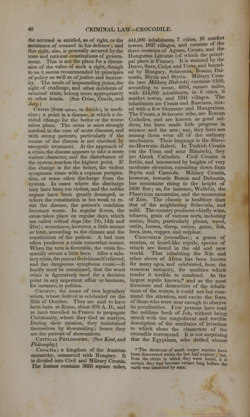 the accused is entitled, as of right, to the assistance of counsel in his defence ; and this right, also, is generally secured by the state and national constitutions of govern- ment. This is not the place for a discus- sion of the value of such a right, though to us it seems recommended by principles of policy as well as of justice and human- ity. The mode of impanneling juries, the right of challenge, and other incidents of criminal trials, belong more appropriately to other heads. (See Crime, Courts, and Jitry.) Crisis (from Kpheiv, to decide), in medi- cine ; a point in a disease, at which a de- cided change for the better or the worse takes place. The crisis is most strongly marked in the case of acute diseases, and with strong patients, particularly if the com-se of the disease is not checked by energetic treatment. At the approach of a crisis, the disease appears to take a more violent character, and the disturbance of tlie system reaches the highest point. If the change is for the better, the violent symptoms cease with a copious perspira- tion, or some other discharge from the system. In cases where the discharge may have been too violent, and the nobler organs have been greatly deranged, or where the constitution is too weak to re- sist the disease, the patient's condition becomes worse. In regular fevers, the crisis takes place on regular days, which are called critical days (the 7th, 14th and 21st); sometimes, however, a little sooner or later, according to the climate and the constitution of the patient. A bad turn often produces a crisis somewhat sooner. When tiie turn is favoral)le, tlie crisis fre-. quently occui-s a httle later. After a salu- taiy crisis, the patient feels himself relieved, and the dangerous symptoms cease.—It hardly need be mentioned, that the word crisis is figuratively used for a decisive point in any important affair or business, for instance, in politics. Crispin ; the name of two legendary saints, whose festival is celebrated on the 25th of October. They are said to have been born at Rome, about 303 A. D., and to have travelled to France to propagate Christianit)', where they died as martj'rs. During their mission, they maintained tliemselves by shoemaking; hence they are the patrons of shoemakers. Critical Philosophy. (See Kant, and Philosophy.) Croatia; a kingdom of the Austrian monarchy, connected with Hungary. It is divided into Civil and Military Croatia, rhe former contains 3665 square miles, 441,000 inhabitants, 7 ciues, 16 mariiet towns, 1827 villages, and consists ot the three counties of Agrani, Creutz, and the Hungarian Littorale (of which the pnnci- pal place is Fiume). It is watered by the Drave, Save, Culpa and Unna,and bound- ed by Hungarv, Sclavonia, Bosnia, Dal- matia, lUyria and Styria. Military Croa- tia (see Military Districts) contanis (ilOO, according to some, 4884, square miles, with 414,800 inhabitants, in 6 cities, 6 market towns, and 1241 villages. The inhabitants are Croats and Rascians, mix- ed with a few Gennans and Hungarians. The Croats, a Sclavonic tribe, are Roman Cathohcs, and are known as good sol- diers, but have made little progress in science and the arts; nay, they have not among them even all of the ordinary mechanics. Their language is the Slave- no-Horwatic dialect. In Turkish Croatia (on the Unna and near Bihatsch), they are Greek Catholics. Civil Croatia is fertile, and intersected by heights of very moderate elevation, extending down from Styria and Carniola. Military Croatia, however, towards Bosnia and Dalmatia, has mountains rising to the height of 5400 feet; as, for instance, Wellebit, the Plissivicza mountains, and the mountains of Zrin. The climate is healthier than that of the neighboring Sclavonia, and mild. The country produces chiefly wine, tobacco, grain of various soils, including maize, fruits, particularly plums, wood, cattle, horses, sheep, swine, game, fish, bees, iron, copper, and sulphur. Crocodile [crocodilus); a genus of saurian, or lizard-like reptile, species of which are found in the old and new world. That inhabiting the Nile and other rivers of Africa has been known for many ages, and celebrated, from the remotest antiquity, for qualities which render it terrible to mankind. As the largest reptile kno^vn,* and as the most ferocious and destructive of the inhabi- tants of the waters, it could not but com- mand the attention, and excite the fears, of those who were near enough to observe its peculiarities. Few persons have read the sublime book of Job, without being struck with the magnificent and terrible description of the attributes of leviathan to which alone the characters of the crocodile con-espond. It is not sui7)rising that the Egyptians, who deified almost * The skeletons of much larger reptiles have been discovered within the last half century ; but from the strata in which they were found, it is certain they had become extinct long before the earth was inhabited by man.