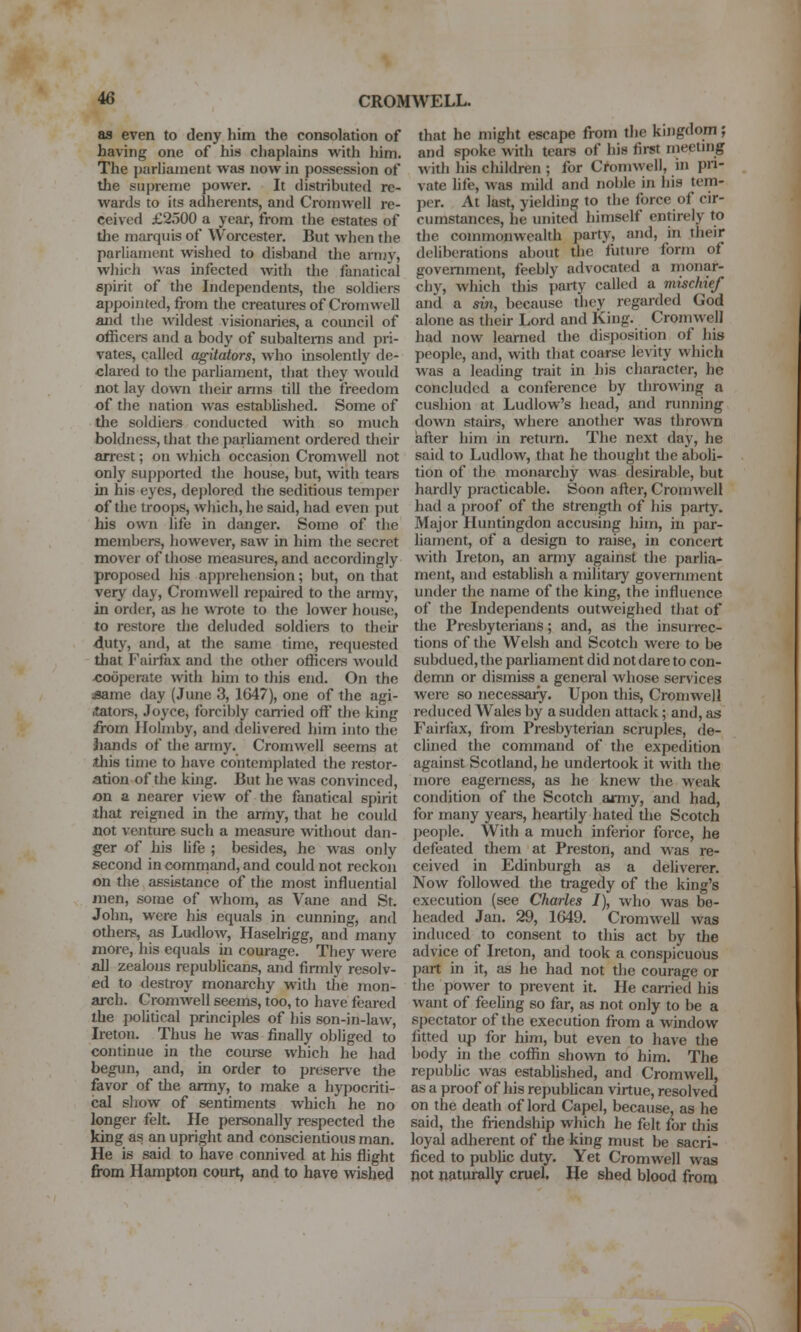 as even to deny him the consolation of having one of his chaplains with him. The parliament was now in possession of the supreme power. It distributed re- wards to its adherents, and Cromwell re- ceived £2500 a year, from the estates of the marquis of Worcester. But when the parliament wished to disband the army, which ^vas infected with the fanatical spirit of the Independents, the soldiers appointed, fiom the creatures of Cromwell and the wildest visionaries, a council of officers and a body of subaltems and pri- vates, called agitators, who insolently de- clared to the parliament, that they woidd not lay down their arms till the freedom of the nation was established. Some of the soldiers conducted with so much boldness, that the parliament ordered their arrest; on which occasion Cromwell not only supported the house, but, with tears in his eyes, deplored the seditious temper of the troops, which, he said, had even put his own life in danger. Some of the members, however, saw in him the secret mover of those measures, and accordingly proposed his apj)rehension; but, on that very day, Cromwell repaired to the army, in order, as he WTOte to the lower house, to restore the deluded soldiei-s to their 4uty, and, at the same time, requested that Fairfax and the other officers would •cooperate with him to this end. On the «ame day (June 3, 1647), one of the agi- stors, Joyce, forcibly can-ied off the king from Holmby, and delivered him into the iiands of the army. Cromwell seems at this tin)e to have contemplated the restor- ation of the king. But he was convinced, on a nearer view of the fanatical spirit that reigned in the army, that he could jQot venture such a measure without dan- ger of Jiis life ; besides, he was only second in command, and could not reckon on the assistance of the most influential inen, some of whom, as Vane and St. John, were his equals in cunning, and others, as Ludlow, Haselrigg, and many more, his equals in courage. They were all zealous republicans, and finnly resolv- ed to destroy monarchy with the mon- arch. Cromwell seems, too, to have feared the jwlitical principles of his son-in-law, Ireton. Thus he was finally obliged to continue in the course which he had begun, and, in order to preserve the favor of the army, to make a hypocriti- cal show of sentiments which he no longer felt He personally respected the king as an upright and conscientious man. He is said to have connived at his flight from Hampton court, and to have wished that he might escape from the kingdom; and spoke with tears of his first niectmg with his children ; for Ci'omwell, in pn- vate life, was mild and noble in his tem- per. At last, yielding to the force of cir- cumstances, he united himself entirely to the commonwealth party, and, in their deliberations about the future form of government, feebly advocated a monar- chy, which this party called a vmchief and a sin, because they regarded God alone as their Lord and King. Cromwell had now learned the disposition of his people, and, with that coarse levity which was a leading trait in his character, he concluded a conference by throwing a cushion at Ludlow's head, and running down stairs, where another was thrown after him in return. The next day, he said to Ludlow, that he thought the aboli- tion of the monarchy was desirable, but hardly practicable. Soon after, Cromwell had a j)roof of the strength of his partj^ Major Huntingdon accusing him, in par- liament, of a design to raise, in concert with Ireton, an army against the parlia- ment, and establish a militaiy government under the name of the king, the influence of the Independents outweighed that of the Presbyterians; and, as the insurrec- tions of the Welsh and Scotch were to be subdued, the parliament did not dare to con- demn or dismiss a general whose services were so necessaiy. Upon this, Cromwell reduced Wales by a sudden attack; and, as Fairfax, from Presbyterian scruples, de- clined the command of tlie expedition against Scotland, he undertook it with the more eagerness, as he knew the weak condition of the Scotch army, and had, for many years, heartily hated the Scotch peo[)le. With a much inferior force, he defeated them at Preston, and was re- ceived in Edinburgh as a deliverer. Now followed the tragedy of the king's execution (see Charles I), who was be- headed Jan. 29, 1649. Cromwell was induced to consent to this act by the advice of Ireton, and took a conspicuous part in it, as he had not the courage or the power to prevent it. He carried his want of feeling so far, as not only to be a spectator of the execution from a window fitted up for him, but even to have the body in the coffin shown to him. The repubhc was estabhshed, and Cromwell, as a proof of his republican virtue, resolved on the death of lord Capel, because, as he said, the fiiendship which he felt for this loyal adherent of the king must be sacri- ficed to public duty. Yet Cromwell was not n&turally cruel. He shed blood from