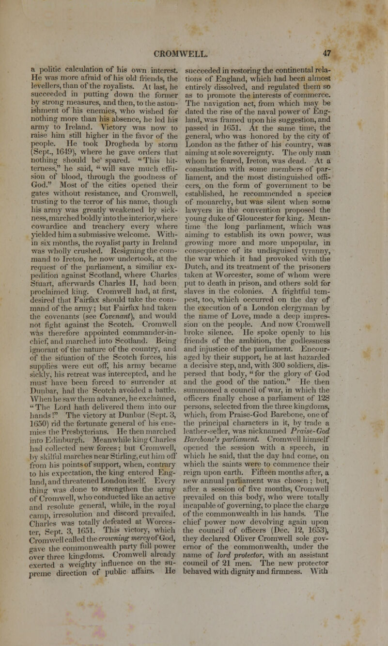 a politic calculation of his own interest. He was more afraid of his old friends, the levellers, than of the royalists. At last, he succeeded in putting down the former by strong measures, and then, to the aston- ishment of his enemies, Avho wished for nothing more than his absence, he led his army to Ireland. Victory was now to raise him still higher in the favor of the people. He took Drogheda by storm (Sept., 1G49), where he gave orders that nothing should be* spared. This bit- terness, he said, will save much effu- sion of blood, through the goodness of God. Most of the cities opened their gates without resistance, and Cromwell, trusting to the terror of his name, though his army was greatly weakened by sick- ness, marched boldly into the interior,where cowardice and treacheiy every where j-ielded him a submissive welcome. Witli- in six months, the royalist party in Ireland was wholly crushed. Resigning tlie com- mand to Ircton, he now undertook, at the request of the parliament, a similiar ex- pedition against Scotland, where Charles Stuart, afterwards Charles II, had been proclaimed king. Cromwell had, at first, desired that Fairfax should take the com- mand of the army; but Fairfax had taken die covenants (see Covenant), and would not fight against the Scotch. Cromwell was therefore appointed commander-in- chief, and marched into Scodand. Being ignorant of tlie nature of the country, and of the situation of the Scotch forces, his supi)lies were cut oflf, his army became sickly, his retreat was intercepted, and he must have been forced to surrender at Dunbar, had the Scotch avoided a battle. When he saw them advance, he exclaimed,  The Lord hath delivered them into our hands! The victoiy at Dunbar (Sept. 3, 1650) rid the fortunate general of his ene- mies the Presbyterians. He then marched into Edinlmrgh. Meanwhile king Charles had collected new forces; but Cromwell, by skilful marches near Stirling, cut him off from his points of support, when, contrary to his expectation, the king entered Eng- land, and threatened London itself Eveiy thin» was done to strengthen tlie army of Cromwell, who conducted like an active and resolute general, while, in the royal camp, irresolution and discord prevailed. Charles was totally defeated at Worces- ter, Sept. 3, 1651. This victorj', which CromAvell called the croivning mercy of God, gave the commonwealth party full power over three kingdoms. Cromwell already exerted a weighty influence on the su- preme dii-ection of public aflJairs. He succeeded in restoring the continental rela- tions of England, which had been almost entirely dissolved, and regulated them so as to jjromote the interests of commerce. The navigation act, from which may be dated the rise of the naval power of Eng- land, was framed upon his suggestion, and passed in 1651. At the same time, the general, who was honored by the city of London as the father of his country, was aiming at sole sovereignty. The only man whom he feared, Ireton, was dead. At a considtation with some members of par- liament, and the most disdnguished offi- cers, on the form of government to be established, he recommended a species of monarciiy, but was silent when some lawjeis in the convention proposed the }oung duke of Gloucester for king. Mean- time the long parliament, which was aiming to establish its own power, was growing more and more impoj)ular, in consequence of its undisguised tyranny, the war which it had provoked with the Dutch, and its treatment of the prisoners taken at Worcester, some of whom were put to death in prison, and others sold for slaves in the colonies. A frightful tem- pest, too, which occurred on the day of the execution of a London clergj'man by the name of Love, made a deep impres- sion on the peo]jle. And now Cromwell broke silence. He spoke openly to his friends of the ambition, the godlessness and injustice of the parliament. Encour- aged by their support, he at last hazarded a decisive step, and, with 300 soldiers, dis- persed that body,  for the glory oi' God and the good of the nation. He then summoned a council of war, in which the officers finally chose a parliament of 128 jjei-sons, selected from the three kingdoms, which, from Praise-God Barebone, one of the principal characters in it, by trade a leather-seller, was nicknamed Praise-God Barebone's parliament. Cromwell himself opened the session with a speech, in which he said, that the day had come, on which the saints were to commence their reign upon earth. Fifteen months after, a new annual parliament was chosen ; but, after a session of five months, Cromwell I)revailed on this body, wlio were totally incapable of governing, to jjlace the charge of the commonwealth in his hands. The chief power now devolving again upon the council of officei*s (Dec. 12, 1653), they declared OUver Cromwell sole gov- ernor of the commonwealth, under the name of lord protector, with an assistant council of 21 men. The new protector behaved with dignity and firmness. With