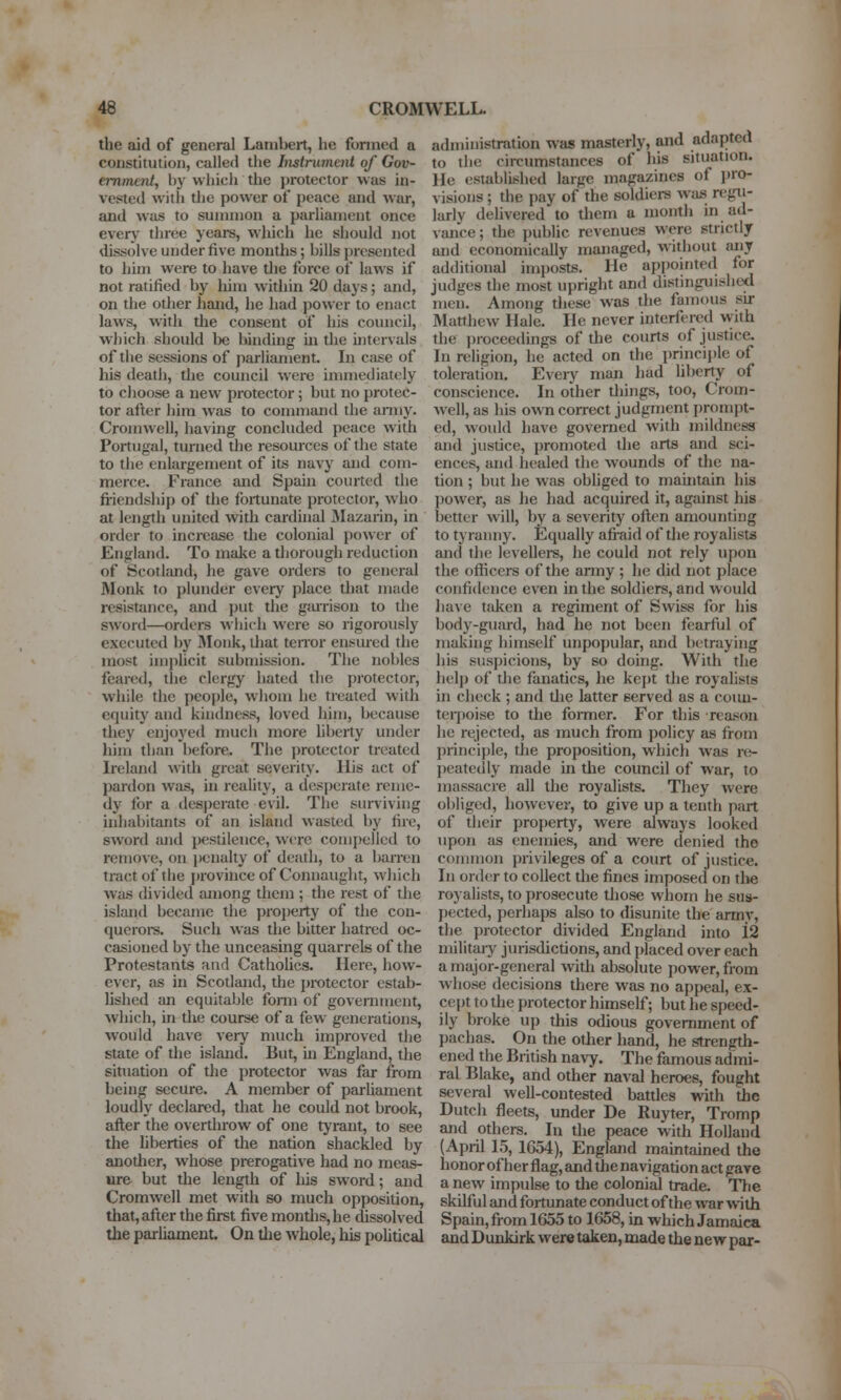 the aid of general Lambert, he formed a constitution, called the Instrument of Gov- eminent, by whicli the jn-otector was in- vested witli the power of i)eace and war, and was to summon a parliament once every' three years, which he should not dissolve under five months; bills presented to him were to have the force of laws if not ratified by liim within 20 days; and, on the other hand, he had power to enact laws, with the consent of his council, which should be binding in the intervals of the sessions of parliament. In c.ise of his deatii, the council were immediately to choose a new protector; but no protec- tor after him wtis to command the aniiy. Cromwell, having concluded peace with Portugal, turned the resources of the state to the enlargement of its navy and com- merce. France and Spain courted the fi-iendship of the fortunate protector, who at length united with cardinal Mazarin, in order to increase tlie colonial power of England. To make a thorough reduction of Scotland, he gave orders to general Monk to plunder every place tlisit made resistance, and put the gairison to the sword—orders wiiich were so rigorously executed by IMonk, tliat teiTor ensured the most im|)licit submission. The nobles feared, the clergy hated the protector, while the people, wliom he treated with equity and kindness, loved him, because they enjoyed mucii more liberty under him than before. The protector treated L'eland ^vith great severity. His act of pardon was, in reality, a desperate reme- dy for a desperate evil. The surviving inhabitants of an island wasted by fire, sword and j)estilence, were com[)elled to remove, on i)enalty of death, to a barren tract of the province of Connaught, which was divided among them ; the rest of the island became the property of the con- queroi-s. Such was the bitter hatred oc- casioned by the unceasing quarrels of the Protestants and Catholics. Here, how- ever, as in Scotland, the protector estab- lished an equitable fomi of government, which, in the course of a few generations, would have very much improved the state of the island. But, ui England, the situation of the protector was far from being secure. A member of parUament loudly declared, that he could not brook, after the overthrow of one tyrant, to see the hberties of the nation shackled by another, whose prerogative had no meas- ure but the length of his sword; and Cromwell met with so much opposition, that, after the first five months, he dissolved the parhament. On tlie whole, his pohtical administration was masterly, and adapted to the circumstances of his situation. He established large magazines of l)ro- visions ; the pay of the soldiers was regii- larlv delivered to tliem a month in ad- vance ; the public reveimes were strictly and economically managed, witliout any additional imposts. He appointed for judges the most upright and distinguished men. Among these was the famous su- Matthew Hale. He never interfered with the ])ioceedings of the courts of justice. In religion, he acted on the principle of toleration. Every man had liberty of conscience. In other tilings, too, Crom- well, as his own correct judgment i)rompt- ed, would have governed with mildness and justice, promoted the arts and sci- ences, and healed the wounds of the na- tion ; but he was obhged to maintain his jiower, as he had acquired it, against his better will, by a severity often amounting to tyranny. Equally afraid of the royalists and the levellers, he could not rely upon the officers of the anny ; he did not place confidence even in the soldiers, and would have taken a regiment of Swiss for his body-guard, had he not been fearful of making himself unpopular, and betraying his susj)icions, by so doing. With the helj) of tlie fanatics, he kejjt the royalists in check ; and tlie latter served as a coun- terpoise to the former. For this rea.son he rejected, as much from policy as from principle, tjie proposition, which was ra- peatedly made in the council of war, to massacre all the royalists. They were obliged, however, to give up a tenth part of their property, were always looked upon as enemies, and were denied the common privileges of a court of justice;. In onkir to collect the fines imposed on the royalists, to prosecute those whom he sus- jiected, perhaps also to disunite the army, the protector divided England into 12 militaiy jurisdictions, and placed over each a major-general with absolute power, from whose decisions there was no appeal, ex- cept to the protector himself; but he speed- ily broke up this odious government of pachas. On the other hand, he strength- ened the British navy. The famous admi- ral Blake, and other naval heroes, fought several well-contested battles with the Dutch fleets, under De Ruyter, Tromp and others. In the peace with Holland (April 15, 1654), England maintained the honor of her flag, and the navigation act gave a new impulse to the colonial trade. Tfie skilful and fortunate conduct of the war with Spain, from 1655 to 1658, in which Jamaica and Dunkirk were taken, made the new par-