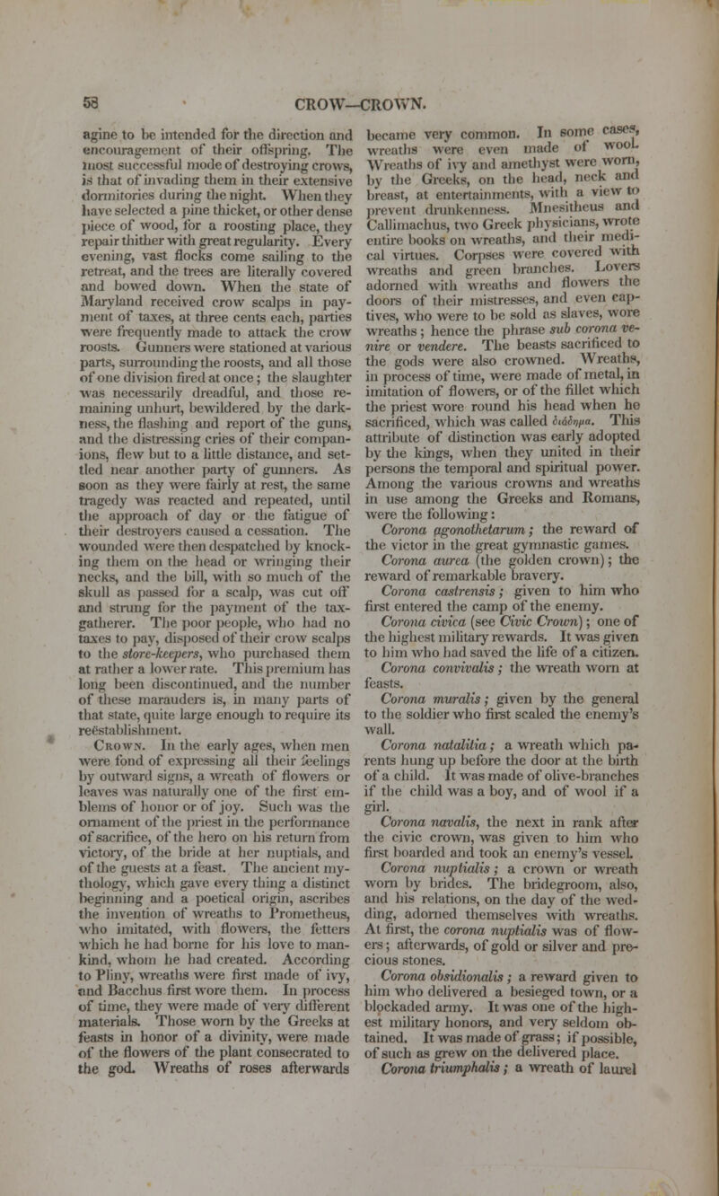 53 CROW—CROVv'N. agine to be intended for the direction and encouragement of their offspring. The most successful mode of destroying crows, is that of uivading them in their extensive dormitories during tlie night. When they have selected a pine thicket, or other dense juece of wood, for a roosting place, they repair thitlier with great regularity. Every evening, vast flocks come sailing to the retreat, and the trees are hterally covered and bowed down. When the state of Maryland received crow scalps ui pay- ment of taxes, at three cents each, parties were frequently made to attack the crow roosts. Gunners were stationed at various parts, suiTOunding the roosts, and all those of one division fired at once; the slaughter ■was necessarily dreadful, and those re- maining unhurt, bewildered by the dark- ness, the flashuig and report of the guns, and the distressing cries of their compan- ions, flew but to a little distance, and set- tled near another party of gunners. As soon as they were fairly at rest, the same tragedy was reacted and repeated, until the approach of day or the fatigue of their destroyere caused a cessation. The wounded were then despatched by knock- ing them on tlie head or wringing their necks, and the bill, with so much of the skull as pa-ssed for a scalp, was cut off and strung for the payment of the tax- gatherer. The poor people, who had no taxes to pay, disposed of their crow scalps to the store-keepers, who purchased them at rather a lower rate. This premium has long been discontinued, and the number of these maraudei-s is, in many parts of that state, quite large enough to require its reestabiishment. Crown. In the early ages, when men were fond of expressing all their leelings by outward signs, a wreath of flowers or leaves was naturally one of the fii-sf em- blems of honor or of joy. Such was the ornament of the j)riest in the perfonnance of sacrifice, of the hero on his return from victory, of the bride at her nuptials, and of the guests at a feast. The ancient my- tholog}', which gave every thing a distinct beginning and a poetical origin, ascribes the invention of wreaths to Prometheus, who imitated, with flowers, the fetters which he had borne for his love to man- kind, whom lie had created. According to Pliny, wreaths were first made of ivy, nnd Bacchus first w^ore them. In process of time, they were made of veiy thfferent materials. Those worn by the Greeks at feasts in honor of a divinity, were made of the flowers of the plant consecrated to the god. Wreaths of roses afterwards became very common. In some case?, wreaths were even made of wooL Wreaths of i\7 and amethyst were worn, by the Greeks, on the head, neck and breast, at entertainments, with a view to ])revent dmnkenness. Mnesithcus and Callimachus, two Greek physicians, wote entire books on wreaths, and their medi- cal virtues. Corpses were covered with wTeaths and green branches. Lovers adorned with wreaths and flowers the dooi-s of their mistresses, and even cap- tives, who were to be sold as slaves, wore wreaths; hence the phrase sub corona ve- nire or vendere. The beasts sacrificed to the gods were also crowned. Wreaths, in process of time, were made of metal, in imitation of flowers, or of the fillet which the priest wore round his head when he sacrificed, which was called iiairifta. This attribute of distinction was early adopted by die kings, when they united in their persons die temporal and spiritual power. Among the various crowns and wreaths in use among the Greeks and Romans, were the following: Corona (tgonothetarum; the reward of the victor in the great gymnastic games. Corona aurea (the golden crown); the reward of remarkable bravery. Corona castrensis; given to him who fii-st entered the camp of the enemy. Corona civica (see Civic Crown); one of the highest military rewards. It was given to him who had saved die life of a citizen. Corona convivalis; the wreath worn at feasts. Corona muralis; given by the general to the soldier who first scaled the enemy's wall. Corona natcditia; a wreath which pa- rents hung up before the door at the birth of a child. It was made of olive-branches if the child was a boy, and of wool if a girl- Corona navalii, the next in rank after the civic crown, was given to him who fii-st boarded and took an enemy's vessel Corona nuptialis; a cro^vn or wreath worn by brides. The bridegroom, also, and his relations, on die day of the wed- ding, adorned themselves with wreaths. At first, the corona nuptialis was of flow- ers; afterwards, of gold or silver and pre- cious stones. Corona ohsidionalis; a reward given to him who delivered a besieged town, or a blockaded army. It was one of the high- est military honore, and very seldom ob- tained. It was made of grass; if possible, of such as grew on the delivered place. Corona triumphalis; a wreath of laurel