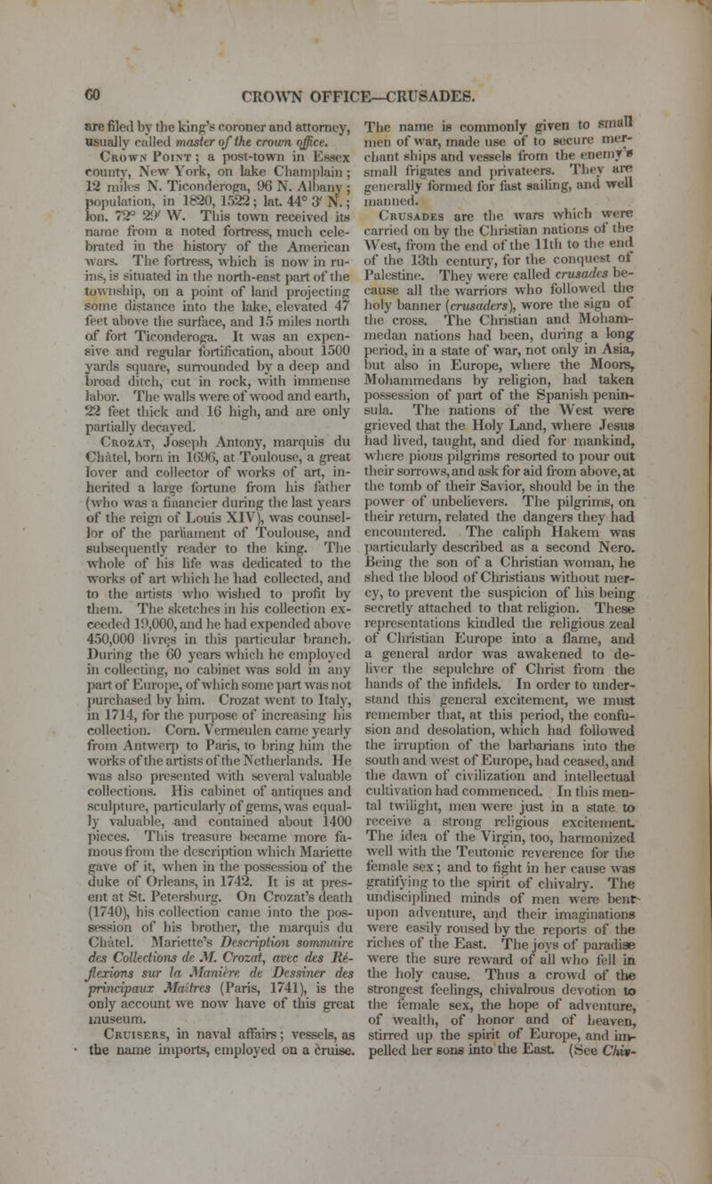 are filed by the king's coroner and attorney, usually railed master of the crown office. Crown Point ; a post-town in Essex county, New York, on lake Champlain ; 12 miles N. Ticonderopa, 96 N. Albany ; population, in 1820, 1522 ; lat. 44° 3' N.; ion. 72° 29' W. This towTi received its name from a noted fortress, much cele- brated in the history of tlie American wars. The fortress, which is now in ru- ins, is situated in the north-east part of the township, on a point of land projecting some distance into the lake, elevated 47 feet above the surface, and 15 miles north of fort Ticonderoga- It was an expen- sive and regular fortification, about 1500 yards square, sunouuded by a deep and broad ditch, cut in rock, with immense labor. The walls were of wood and earth, 22 feet thick and 16 high, and are only partially decayed. Crozat, Josei)h Antony, marquis du Cliatel, born in 1696, at Toulouse, a great lover and collector of w^orks of art, in- herited a large fortune from his father (who was a financier during the last years of the reign of Louis XIV), was counsel- lor of the parliament of Toulouse, and subsequently reader to the king. The whole of his life was dedicated to the works of art which he had collected, and to the artists who wished to profit by them. The sketches in his collection ex- ceeded 1!>,000, and he had expended above 450,000 livres in this particular branch. During the 60 years which he employed in collecting, no cabinet was sold in any part of Europe, of which some part was not purchased by him. Crozat went to Italy, in 1714, for the purpose of increasing his collection. Com. Vermeulen came yearly from Antweip to Paris, to bring him the w^orks of the artists of the Netherlands. He was also presented with several valuable collections. His cabinet of antiques and sculpture, particularly of gems, was equal- ly valuable, and contained about 1400 pieces. This treasure became more fa- mous from the description which Mariette gave of it, when in the possession of the duke of Orleans, in 1742. It is at pres- ent at St. Petersburg. On Crozat's death (1740), his collection came into the pos- session of his brother, tlie marquis du Chatel. Mariette's Description sommaire dcs Collections de M. Crozat, avec des Ri- Jlexions sur la Manitre de Dessiner des principaux Maitres (Paris, 1741), is the only account we now have of this great museum. Cruisers, in naval affairs; vessels, as the name imports, employed on a Cruise. The name is commonly given to small men of war, made use of to secure mer- chant ships and vessels from the enemy « small frigates and privateers. They arR generally'formed for fast sailing, and well manned. Crusades are the wars which were carried on by the Christian nations of the West, from the end of the 11th to the end of the 13th century, for the conquest of Palestine. They were called crusades be- cause all the warriors who followed the holy banner {crusaders), wore the sign of the cross. The Christian and Moham- medan nations had been, during a long period, in a state of war, not only in Asia, l)ut also in Europe, where the Moors, Mohammedans by religion, had taken possession of part of the Spanish penin- sula. The nations of the West were grieved that the Holy Land, where Jesus had lived, taught, and died for mankind, where pious pilgrims resorted to jjour out their sorrows, and ask for aid from above, at the tomb of their Savior, should be in the power of unbelievers. The pilgrims, on their return, related the dangers they had encountered. The caliph Hakem was particularly described as a second Nero. Behig the son of a Christian woman, he shed the blood of Christians without mer- cy, to prevent the suspicion of his being secretly attached to that religion. These representations kindled the religious zeal of Christian Europe into a flame, and a general ardor was awakened to de- liver the sepulchre of Christ from the hands of the infidels. In order to under- stand this general excitement, we must remember that, at this period, the confu- sion and desolation, which had followed the irruption of the barbarians into the south and west of Europe, had ceased, and the dawn of civilization and intellectual cultivation had commenced. In this men- tal twilight, men were just in a state to receive a strong religious excitement. The idea of the Virgin, too, harmonized well with the Teutonic reverence for the female sex; and to fight in her cause was gratifying to the spirit of chivalrj'. The midiscijjlined minds of men were benr- upon adventure, and their imaginations were easily roused by the reports of the riches of the East. The joys of paradise w^ere the sure reward of all wlio fell in the holy cause. Thus a crowd of tlie strongest feelings, chivalrous devotion to the female sex, the hope of adventure, of wealth, of honor and of heaven, stirred up the spirit of Europe, and im- pelled her eons into the East (See Chiv-