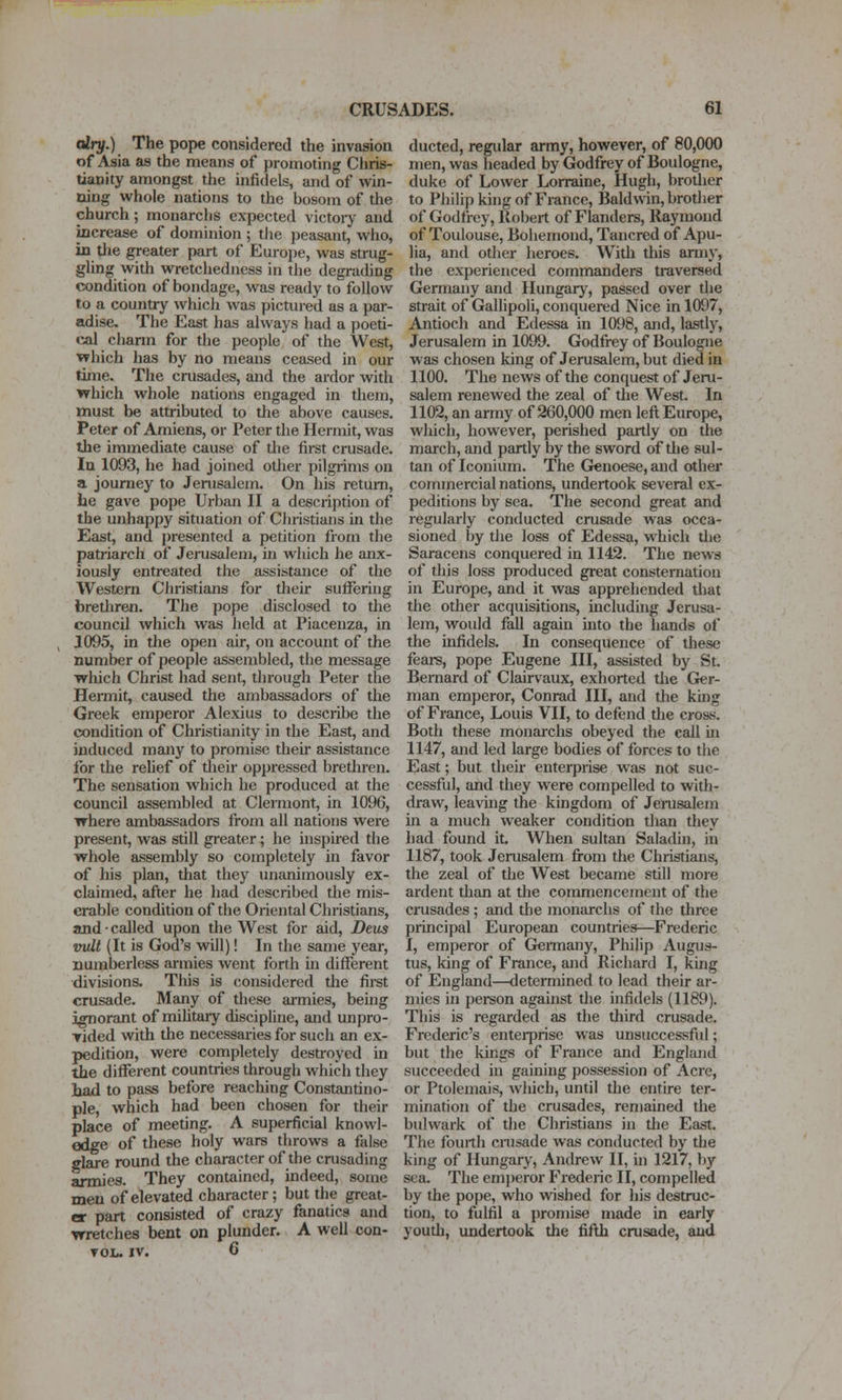 airy.) The pope considered the invasion of Asia as the means of promoting Chris- tianity amongst the infi(Jels, and of win- ning whole nations to the bosom of the church; monarchs expected victoiy and increase of dominion ; the peasant, who, in the greater part of Europe, was strug- gling with wretchedness in the degrading condition of bondage, was ready to follow to a country which was pictured as a par- adise. The East has always had a poeti- cal charm for the people of the West, ■which has by no means ceased in our time. The crusades, and the ardor with which whole nations engaged in then), must be attributed to the above causes. Peter of Amiens, or Peter the Hermit, was the immediate cause of the first crusade. la 1093, he had joined other pilgrims on a journey to Jerusalem. On his return, he gave pope Urban II a description of the unhappy situation of Christians in the East, and presented a petition from the patriarch of Jerusalem, in which he anx- iously entreated the assistance of the Western Christians for their suffering bretliren. Tlie pope disclosed to the council which was held at Piacenza, in 1095, in the open air, on account of the number of people assembled, the message which Christ had sent, tlirough Peter the HeiTTiit, caused the ambassadors of the Greek emperor Alexius to describe the condition of Christianity in the East, and induced many to promise their assistance for the relief of tlieir oppressed brethren. The sensation which he produced at the council assembled at Clermont, in 1096, where ambassadors from all nations were present, was still greater; he inspired the whole assembly so completely in favor of his plan, that they unanimously ex- claimed, after he had described the mis- erable condition of the Oriental Christians, and ■ called upon the West for aid, Deus wit (It is God's will)! In the same year, numberless armies went forth in different divisions. This is considered tlie first crusade. Many of these armies, being ignorant of miUtaiy discipline, and unpro- Tided with the necessaries for such an ex- pedition, were completely destroyed in the different countries through which they liad to pass before reaching Constantino- ple, which had been chosen for their place of meeting. A superficial knowl- edge of these holy wars throws a false glare roimd the character of the crusading armies. They contained, indeed, some men of elevated character; but the great- er part consisted of crazy fanatics and wretches bent on plunder. A well con- TOL- IV. G ducted, regular army, however, of 80,000 men, was headed by Godfrey of Boulogne, duke of Lower Lorraine, Hugh, brother to Philip king of France, Baldwin, brodier of Godfrey, Robert of Flanders, Raymond of Toulouse, Bohemond, Tancred of Apu- lia, and other heroes. Widi this army, the experienced commanders traversed Germany and Hungary, passed over the strait of Gallipoli, conquered Nice in 1097, Antioch and Edessa in 1098, and, lastly, Jerusalem in 1099. Godfrey of Boulogne was chosen king of Jerusalem, but died in 1100. The news of the conquest of Jeru- salem renewed the zeal of the West. In 1102, an army of 260,000 men left Europe, which, however, perished partly on the march, and partly by the sword of the sul- tan of Iconium. The Genoese, and other commercial nations, undertook several ex- peditions by sea. The second great and regularly conducted crusade was occa- sioned by tlie loss of Edessa, which tlie Saracens conquered in 1142. The news of this loss produced great consternation in Europe, and it was apprehended tliat the other acquisitions, including Jerusa- lem, would fall again into the hands of the infidels. In consequence of these fears, pope Eugene III, assisted by St. Bernard of Clairvaux, exhorted the Ger- man emperor, Conrad III, and the king of France, Louis VII, to defend the cross. Both these monarchs obeyed the call in 1147, and led large bodies of forces to the East; but their enterprise was not suc- cessful, and they were compelled to with- draw, leavuig the kingdom of Jenisalem in a much weaker condition than they had found it. When sultan Saladin, in 1187, took Jerusalem from the Christians, the zeal of the West became still more ardent dian at die commencement of the crusades ; and the monarchs of the three principal European countries—Frederic I, emperor of Gennany, Philip Augus- tus, king of France, and Richard I, king of England—determined to lead their ar- mies in person against the infidels (1189). This is regarded as the third crusade. Frederic's enterprise was unsuccessful; but the kings of France and England succeeded in gaining possession of Acre, or Ptolemais, which, until the entire ter- mination of the crusades, reniained the bulwark of the Christians in the East. The fourth crusade was conducted by the king of Hungary, Andrew II, in 1217, by sea. The emperor Frederic II, compelled by the pope, who wished for his destruc- tion, to fulfil a promise made in early youth, imdertook the fifth crusade, and