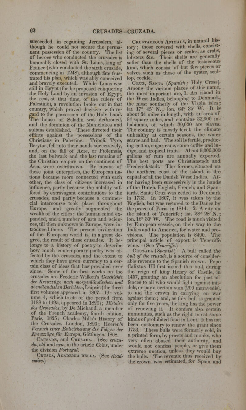 63 CRUSADES—CRUZADA. succeeded in regaining Jerusalem, al- though he could not secure the penna- nent possession of the countrj-. The list of heroes who conducted the crusades is honorably closed with St. Louis, king of France (who conducted tlie sixth crusade, commencing in 1248), although fate frus- trated his plan, which was ably conceived and bravely executed. While Louis was still in Egj'pt (for he proposed conquering the Holy Land by an invasion of Egjpt, the seat, at that time, of the rulers of Palestine), a revolution broke out in that country, which proved decisive with re- gard to the possession of the Holy Land. The house of Saladin was dethroned, and the dominion of the Mamelukes and sultans established. These directed their efforts against the possessions of the Christians in Palestine. Tnpoli, Tyre, Berytus, fell into their hands successively, and, on the fall of Acre, or Ptolemais, the last bulwark and the last remains of the Christian empire on tlie continent of Asia, were oveithro^vn. By means of these joint enterprises, tlie European na- tions becanie more connected with each other, the class of citizens mcreased in influence, partly because the nobility suf- fered by extravagant contributions to the crusades, and partly because a commer- cial intercourse took place throughout Europe, and greatly augmented the wealth of the cities ; the human mind ex- panded, and a number of arts and scien- ces, till then unknown in Europe, were in- troduced there. The present civiUzation of the European Avorld is, in a great de- gree, the result of these crusades. It be- longs to a history of poetry to describe how much contemporary poetry was af- fected by the cmsades, and the extent to ■which they have given currency to a cer- tain class of ideas that has prevailed ever since. Some of the best works on the crusades are Frederic Wilken's Geschichte der Kreuzzi't^e nach morgtnldndiscJien und abendldndishenBericMen,LeiT[is\c (the three first volumes appeared in 1807—19: vol- ume 4, which treats of the period from 1188 to H95, appeared m 1826); Histoirc des Ci-oisadcs, by De IMichaud, a member of the French academy, fourth edition, Paris, 1825; Charles Mills's Histoiy of the Crusades, London, 1820; Heeren's Versuch einer Entwickdung der Folgen der Kreuzziigefur Europa, G6ttingen, 1808. Crusade, and Crusada. (See cruza- da, old and new, in the article Coins, under the division Portugcd. Crusca, Academia della. (See Acad- emies.) Crustaceocs AmMALS, in natural his- tory ; those covered with shells, coneirt- ing of several pieces or scales, as crabs, lobsters, &c. Tlieir shells are generally softer than tlie shells of the testaceous kind, which consist of but few pieces or valves, such as those of the oyster, seal- lop, cockle. Cruz, Santa (Spanish; Holy Cross). Among the various places of tlii? name, the most important are, 1. An island in the West Indies, belonging to Denmark, the most southerly of the Virgin isles; lat. 17° 45' N.; Ion. 64° 35' W. It is about 24 miles in length, with an area of 84 square miles, and contains 33,000 in- habitants, of which 30,000 are slaves. The country is mostly level, the climate imhealtliy at certain seasons, the water scarce and bad. The soil is fertile, produc- ing cotton, sugar-cane, some coffee and in- digo, and tropical fruits. About 9,000,000 gallons of rmn are annually exported. The best poits are Christianstadt and Frederickstadt. The former, situated on the northern coast of the island, is the capital of all the Danish West Indies. Af- ter having been successively in the hands of the Dutch, English, French, and Span- iards, Santa Cniz was ceded to Denmark in 1733. In 1807, it was taken by the English, but was restored to the Danes by the peace of P<iris, in 1814. 2. A city oa the island of Teneriffe ; lat. 28° 28' N.; Ion. 16° 30' W. The road is nuich visited by European vessels, on their way to the Indies and to America, for water and pro- visions. The population is 8400. The principal article of export is Teneriffe wine. (See Teneriffe.) Cruzada [Spanish). A bull called the hull of the crusade, is a source of consider- able revenue to the Spanish crown. Pope Calixtus III first issued this bull, during the reign of kuig Heniy of Castile, in 1457, granting an absolution for ])ast of- fences to all who would fight against infi* dels, or pay a certain sum (200 maravedis), to aid the crowii in cany in g on war against them ; and, as this bull is granted only for five years, the king has the power of renewing it. It confei-s also certain immimities, such as the right to eat some kinds of prohibited food in Lent. It has not been customary to renew the grant since 1753. These bulls were formerly sold, in a printed form, by priests and monks, who very often abused their authority, and would not confess people, or give them extreme unction, unless they would buy the bulls. The revenue thus received by the cro^vn was estimated, for Spam and