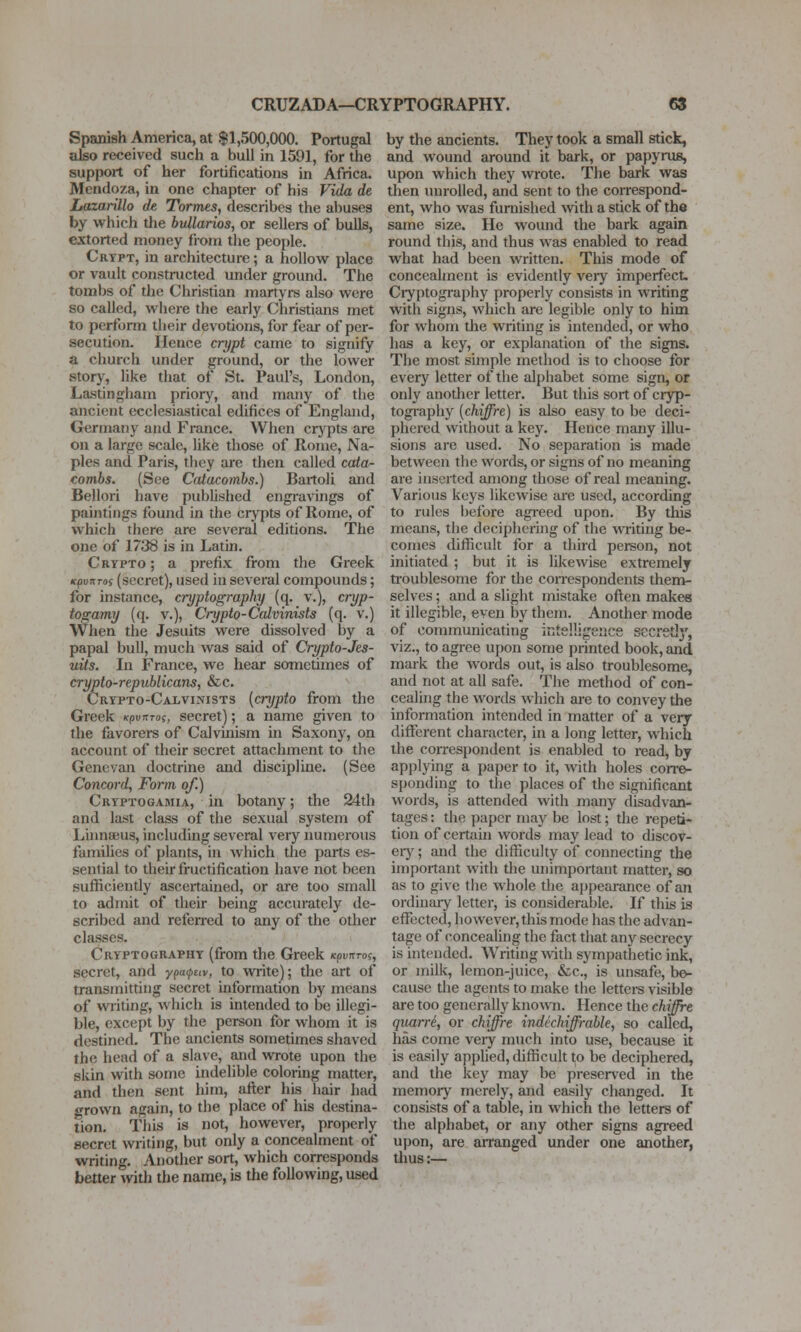 Spanish America, at $1,500,000. Portugal also received such a bull in 1591, for the support of her fortifications in Africa. Mendoza, in one chapter of his Vida de Lazarillo de, Tormes, describes the aliases by which die bullarios, or sellers of bulls, extorted money fiom the people. Crtpt, in architecture; a hollow place or vault constructed under ground. The tombs of the Christian martyrs also were so called, wliere the early Christians met to perform their devotions, for fear of per- secution. Hence crypt came to signify a church under ground, or the lower story, like that of St. Paul's, London, Lastingham priory, and many of the ancient ecclesiastical edifices of England, Grermany and France. When crj'pts are on a large scale, hke those of Rome, Na- ples and Paris, tlicy are then called cata- combs. (See Catacombs.) Bartoli and Bellori have published engravings of paintings found in the crypts of Rome, of which there are several editions. The one of 1738 is in Latin. Crypto ; a prefix from the Greek KpvrtTOi (secret), used in several compounds; for instance, cryptography (q. v.), cryp- togamy (q. v.), Crypto-Calvinisls (q. v.) When the Jesuits were dissolved by a papal bull, much was said of Crypto-Jes- uits. In France, we hear sometimes of crypto-republicans, &c. Crtpto-Calvinists [crypto from the Greek KpvnTo;, secret); a name given to the favorers of Calvinism in Saxony, on account of their secret attachment to the Genevan doctrine and discipline. (See Concord, Form of.) Cryptogamia, in botany; the 24th and last class of the sexual system of Liimaeus, including several very numerous families of plants, in which the parts es- sential to their fructification have not been sufliciently ascertained, or are too small to admit of their being accurately de- scribed and refen*ed to any of the otlier classes. Cryptography (from the Greek /cpvirro?, secret, and ■y(ia(i,i:(v, to %vrite); the art of transmitting secret information by means of writing, which is intended to be illegi- ble, except by the person for whom it is destined. The ancients sometimes shaved the head of a slave, and vvTote upon the skin with some indelible coloring matter, and then sent him, after his hair had grown again, to the place of his destina- tion. This is not, however, properiy secret writing, but only a concealment of writing. Anodier sort, which corresponds better with the name, is the following, used by the ancients. They took a small stick, and wound around it bark, or papyrus, upon which they wrote. The bark was then unrolled, and sent to the coirespond- ent, who was furnished with a stick of the same size. He wound the bark again round this, and thus was enabled to read what had been written. This mode of concealment is evidently very imperfect. Cryptography properly consists in writing with signs, which are legible only to him for whom the writing is intended, or who has a key, or explanation of the signs. The most simple method is to choose for every letter of the alphabet some sign, or only another letter. But this sort of cryp- togi'aphy [chiffre) is also easy to be deci- phered without a key. Hence many illu- sions are used. No separation is made between the words, or signs of no meaning are inserted among those of real meaning. Various keys likewise are used, according to rules before agreed upon. By this means, the deciphering of the writing be- comes diflicult for a third person, not initiated ; but it is likewise extremely troublesome for the coiTcspondents them- selves ; and a slight mistake often makes it illegible, even by them. Another mode of communicating intelligence secretly, viz., to agree upon some printed book, and mark the words out, is also troublesome, and not at all safe. The method of con- cealing the words which are to convey the information intended in matter of a very different character, in a long letter, which the correspondent is enabled to read, by applying a paper to it, with holes corre- sponding to the places of the significant words, is attended with many disadvan- tages : the paper may be lost; the repeti- tion of certaui words may lead to discov- eiy; and the difficulty of connecting the important with the unimportant matter, so as to gi\e the whole the appearance of an ordinaiy letter, is considerable. If this is effected, however, this mode has the advan- tage of concealing the fact that any secrecy is intended. Writing >vith sympathetic ink, or milk, lemon-juice, &c., is unsafe, be- cause the agents to make the letters visible are too generally known. Hence the chiffre quarr6, or chiffre indechiffrable, so called, has come veiy much into use, because it is easily applied, chfficult to be deciphered, and the key may be preserved in the memory merely, and easily changed. It consists of a table, in which the letters of the alphabet, or any other signs agreed upon, are arranged under one another, tlius:—