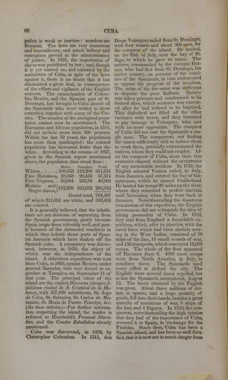 police is weak or inactive: murders are frequent. TJie laws are very numerous and contradictory, and much bribery and corruption prevail in the administration of justice. In 1821, the inipoitation of slaves was prohibited by law; and, diough it is yet canned on, and tolerated by the authorities of Cuba, in spite of the laws against it, there is no doubt that it has dimuiished a great deal, in consequence of the efforts and vigilance of the English cruisers. The emancipation of Colom- bia, JMexico, and the Spanish part of St. Domingo, has brought to Cuba almost all tlie Spaniards who were settled in those countries, together with many of the Cre- oles. The number of the aboriginal pojiu- lation cannot now be ascertained. The European and African population, in 1511, did not include more than 300 pei-soiis. Within the last 52 years, the pojjulation has more than quadrupled: the colored population has increased faster than the white. According to the census of 1827, given in the Spanish report mentioned above, the population then stood thus : Mnlcs. Ffinales. Total. Wliites, lG8,(i53 142,398 311,051 Free 3Iulattoes, 28,058 29,456 57,514 Free Negroes, . 2;3,904 250,76 48,980 Mulatto and)jg329Q 103 052 286,942 JNegro slaves,) ' ' 1 Grand total, 704,487 of which 311,051 are white, and 393,436 are colored. It is generally beheved, that the inhabi- tants are not desirous of separating from tiie Spanish government, j)artly because Spain ti-e^ts them tolerably well, and part- ly because of the distracted condition in which they behold those parts of Span- ish America which have shaken off the Spanish yoke. A conspiracy vi^as discov- ered, however, in 1830, the object of which was the independence of the island. A ridiculous expedition was sent from Cuba, in 1829, against Mexico, under general Bairadas, who Avas forced to ca- pitulate at Tampico, on September 11 of that year. The principal cities of the island are the capital, Havanna [siemprefi- delisima dudad de S. Cristobal de la Ha- bana), with 237,828 inhabitants, St. Jago de Cuba, St. Salvador, St Carlos de Ma- tanzas, St. Maria de Puerto Principe, &c. (See these articles.)—For further informa- tion respecting the island, the reader is referred to Humboldt's Personal JVarra- tive, and the Cuadro Estadistico already mentioned. Cuba was discovered, in 1492, by Christopher Columbus. In 1511, don Diego Velasquez sailed from St. Dommeo, with four vessels and about 300 men, for the coiHiuest of the island. He landed, on the 25th of Jidy, near the bay of St- Jago, to which he gave its name. The natives, commanded bv the caci«iue Ilat- uey, Avho had fled froin St, Domingo, his native countrv, on account of the cruel- ties of the Spaniards, in vain endeavored to oppose the progress of the invaders. The noise of the fire-arms was sufficient to disperse the poor Indians. Ilatuey was taken prisoner and condemned to be burned ahve, which sentence was execut- ed afler he had refused to be baptized This diabolical act filled all the other caci(iues with teiTor, and they hastened to pay homage to Velasquez, who met with no more opposition. The conquest of Cuba did not cost the Spaniards a sin- gle man. The conquerors, not finding the mines sufficiently rich to induce them to work them, gradually extenninated the natives, whom they could not emjdoy. Af- ter the conquest of Cuba, more than two centuries elajjsed without the occuiTcnce of any memorable incident. In 1741, the English admiral Venion sailed, in July, from Jamaica, and entered the bay of Gu- antauamo, which he named Cumbtrland. He landed his troops 20 miles up the river, where they remained in perfect inaction until November, when they went back to Jamaica. Notwithstanding the disastrous termination of this expedition, the English government did not relinquish the idea of taking possession of Cuba. In 1762, they sent from England a formidable ex- pedition, which, after its junction with the naval force which had been already serv- ing in the West Indies, consisted of 19 ships of the line, 18 small vessels of war, and 150 transports, which conveyed 12,000 troops. The whole of the fleet appeared off Ilavanna June 6. 4000 more troops went from North America, in July, to rcenforce them. The Spaniards used every effort to defend the city. The English were several times repelled, but at last the Spaniards sun-endered, August 13. The booty obtained by the English was great. About three millions of dol- lars in specie, and a large quantity of goods, fell into their hands, besides a great quantity of munitions of war, 9 ships of the line, and 4 frigates. In 1763, the con- querors, notwithstanding the high opinion that they had of the importance of Cuba, restored it to Spain, in exchange for the Floridas. Since then, Cuba has been a Spanish island, and has been so well forti- fied, that it is now not in much danger from