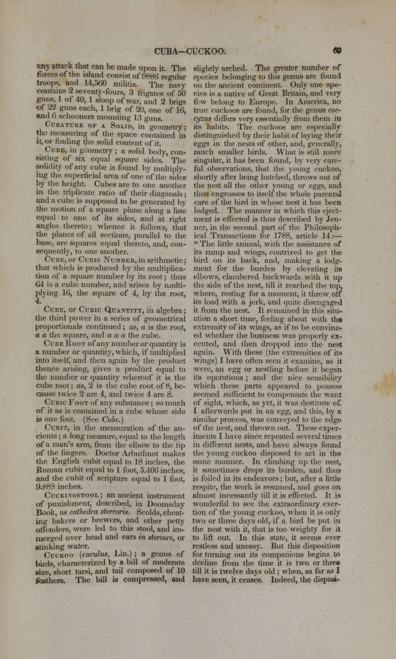 CUBA-CUCKOO. any attack that can be made upon it. The forces of the island consist of 9886 regular troops, and 14,560 militia. The navy contains 2 seventy-fours, 3 frigates of 50 ginis, 1 of 40, 1 sloop of war, and 2 brigs of 22 guns each, 1 brig of 20, one of 16, and 6 schooners mounting 13 guns. CuBATURK OF A SoLiD, in geometry; the measuring of the space contained in it, or finding the solid content of it. Cube, in geometry ; a solid body, con- sistuig of six equal square sides. The solidity of any cube is found by multipl)'- ing the supei-ficial area of one of the sides by the height. Cubes are to one another in the triplicate ratio of their diagonals; and a cube is sujjposed to be generated by tiie motion of a square plane along a line equal to one of its sides, and at right angles thereto; whence it follows, that tlie planes of all sections, parallel to the base, are squares equal thereto, and, con- sequently, to one another. Cube, or Cubic Number, in arithmetic; that which is produced by the multiplica- tion of a square number by its root; thus 64 is a cube number, and arises by multi- plying 16, the square of 4, by the root, 4. Cube, or Cubic Quantity, in algebra; the third power in a series of geometrical proportionals continued ; as, c is the root, a a the square, and a a a the cube. Cube Root of any number or quantity is a number or quantity, which, if multiplied into itself, and then again by the product thence arising, gives a product equal to the number or quantity Avhereof it is the cube root; as, 2 is the cube root of 8, be- cause twice 2 are 4, and twice 4 are 8. Cubic Foot of any substance; so much of it as is contained in a cube whose side is one foot. (See Cube.) Cubit, in the mensuration of the an- cients ; a long measure, equ.il to the length of a man's arm, from the elbow to the tip of the fingei-s. Doctor Arbiithnot makes the English cubit equal to 18 inches, the Roman cubit equal to 1 foot, 5.406 inches, and the cubit of scripture equal to 1 foot, 9.888 inches. Cuckingstool; an ancient instniment of punishment, described, in Doomsday Book, as cathedra stercoris. Scolds, cheat- ing bakers or brewers, and other petty oftenders, were led to this stool, and im- merged over head and ears in stercore, or stinking water. CucKoo {cucvlvjs, Lui.); a genus of bu-ds, characterized by a bill of moderate size, short tarsi, and tail composed of 10 feathers. The bill is compressed, and slightly arched. The greater number of s{)ecies belonging to this genus are found ou the ancient continent. Only one spe- cies is a native of Great Britain, and very few belong to Europe. In America, no true cuckoos are found, for the genus coc- n/zus differs very essentially from them in its habits. The cuckoos are especially distinguished by their habit of laying their eggs in the nests of other, and, generalh', much smaller birds. What is still more singular, it has been found, by very care- ful obsei'vations, that the young cuckoo, shortly after being hatched, throws out of the nest all the other young or eggs, and thus engrosses to itself the whole parental care of the bird hi whose nest it has been lodged. The manner in which this eject- ment is effected is thus described by Jen- nei-, in the second part of the Philosoph- ical Transactions for 1788, article 14:—  The little animal, with the assistance of its mmp and wings, contrived to get the bird on its back, and, making a lodg- ment for the burden by elevating its elbows, clambered backwards with it up the side of the nest, till it reached the top, where, resthig for a moment, it threw on its load with a jerk, and quite disengaged it from the nest. It remained in this situ- ation a short time, feeling about with tho extremity of its wings, as if to be convinc- ed wliether the business was properly ex- ecuted, and then dropped into the nest again. With these (the extremities of its Avings) I have often seen it examine, as it were, an egg or nestling before it began its operations ; and the nice sensibihty which these parts appeared to possess seemed sufficient to compensate the want of sight, which, as yet, it was destitute oC I afterwards put in an egg, and this, by a similar process, was conveyed to tlie edge of the nest, and thrown out. Tliese exper- iments I have since repeated several times in different nests, and have always found the young cuckoo disposed to act in the same manner. In climbing up the nest, it sometimes drops its burden, and thus is foiled in its endeavors; but, after a little respite, the work is resumed, and goes on ahiiost incessantly till it is effected. It is wonderful to see the extraordinary exer- tion of the young cuckoo, when it is only two or three days old, if a bird be put in the nest with it, that is too weighty for it to lift out. In this state, it seems ever restless and uneasy. But this disposition for turning out its companions begins to decline from the time it is two or tbre« till it is twelve days old ; when, as far as I have seen, it ceases. Indeed, the disposi-