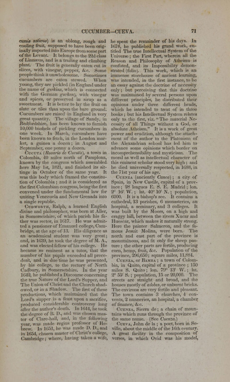 cumis sativus) is an oblong, rough and cooling fruit, supposed to have been orig- inally imported itito Europe troin some part of the Levant. It belongs to the 22d class of Linnaeus, and is a trailing and cUmbing plant. The fruit is geiieraliy eaten cut in slices, with vinegar, i^t'pper, &c. Some people think it unwliolesome. Sometimes cucumbers are eaten stewed. When young, they are pickled (in England under tlie name of gerkins, wliich is connected with the German gurkcn), with vinegar and spices, or preseiTcd in sirup as a sweetmeat. It is better to lay the fruit on slate or tiles than upon the bare ground. Cucumbers are raised in England in very great quantity. The village of Sandy, in Bedfordshire, has been known to furnish 10,000 bushels of pickling cucumbei-s in one week. In March, cucumbere have l)een known to fetch, in the London mar- ket, a guinea a dozen; in xiugust and September, one penny a dozen. CccuTA (Rosario de CuciUa), a town in Colombia, 40 miles north of Pamplona, known by the congress which assembled here May 1st, 1821, and finished its sit- tings in October of the same year. It was this body wliich framed the constitu- tion of Colombia ; and it is considered as the first Colombian congress, being the first convened under the fundamental law for uniting Venezuela and New Grenada into a single republic. CuDwoRTH, Ralph, a learned English divine and philosopher, was born at Ailer, in Somersetshire, of which parish his fa- tlier was rector, in 1617. He was admit- ted a pensioner of Emanuel college, Cam- bridge, at the age of 13. His diligence as an academical student was very great; and, in 1G39, he took the degree of M. A., and was elected fellow of his college. He became so eminent as a tutor, that the number of his pupils exceeded all prece- dent, and in due time he was presented, by his college, to the rectory of North Cadbury, in Somersetshire. In the year 1G42, he published a Discourse concerning the true Nature of the Lord's Supper, and The Union of Christ and the Church shad- owed, or in a Shadow. The first of these productions, which maintained that the Lord's supper is a feast upon a sjicrifice, produced considerable controversy long after the audior's dcatli. In 1G44, he took tlie degree of B. D., and was chosen mas- ter of Clare-hall, and, in the following year, was made regius professor of He- brew. In 1651, he was made D. D., and in 1654, chosen master of Christ's college, Cambridge; where, having taken a wife, he spent the remainder of his days. In 1678, he published his grand work, en- tided The true Intellectual System of the Universe; the First Part, wherein all the Reason and Philosophy of Atheism is confuted, and its Impossibility demon- strated (folio). This work, which is an immense storehouse of ancient learning, was intended, in the first instance, to be an essay against tlie doctrine of necessity only; but perceiving that this doctrine was maintained by several persons ujion dift'ereut principles, he distributed their opinions under three different heads, which he intended to treat of in three books ; but his Intellectual System relates only to the first, viz.  The material Ne- cessity of all Things without a God, or absolute Atheism. It is a work of great power and erudition, although the attach- ment of the author to the Platonism of the Alexandiian school has led him to advance some opinions which border on incomprehensibility and mysticism. The moral as well as intellectual character of this eminent scholar stood very high ; and he died universally respected, in 1688, in the 71st year of his age. CuENZA (anciently Canca) ; a city of Spain, in New Castile, capital of a prov- ince ; 28 leagues E. S, E. Madrid; Ion. 2° le' W. ; lat. 40° lO' N. ; population, 6000. It is a bishop's see. It contains a cathedral, 13 jiarishes, 6 monasteries, an hospital, a seminary, and 3 colleges. It was built by the Moors, on a high and craggy hill, between the rivers Xucar and Huescar, which makes it naturally strong. Here the painter Salmeron, and the fa- mous Jesuit Molina, were bom. The north and east part of the province is mountainous, and fit only for sheep pas- ture ; the other parts are fertile, producing corn, hemp, fruit, &c. Population of the province, 296,650; square miles, 11,884. CuENZA, or Bamba ; a town of Colom- bia, in Quito, capital of a province ; 150 miles S. Quito; Ion. 79° 13' W. ; lat. 2° 55' S. ; population, 15 or 20,000. The streets are straight and broad, and the houses mostly of adobes, or unburnt bricks. The environs are veiy fertile and pleasant. The town contains 3 churches, 4 con- vents, 2 nunneries, an hospital, a chamber of finance, &c. CuENZA, Sierra de; a chain of moun- tains which runs through the province of the same name. (See Cuenza.) CuEVA, John de la ; a poet, bom in Se- ville, about the middle of the 16th century. A great facihty in the composition of verses, in which Ovid was his model,