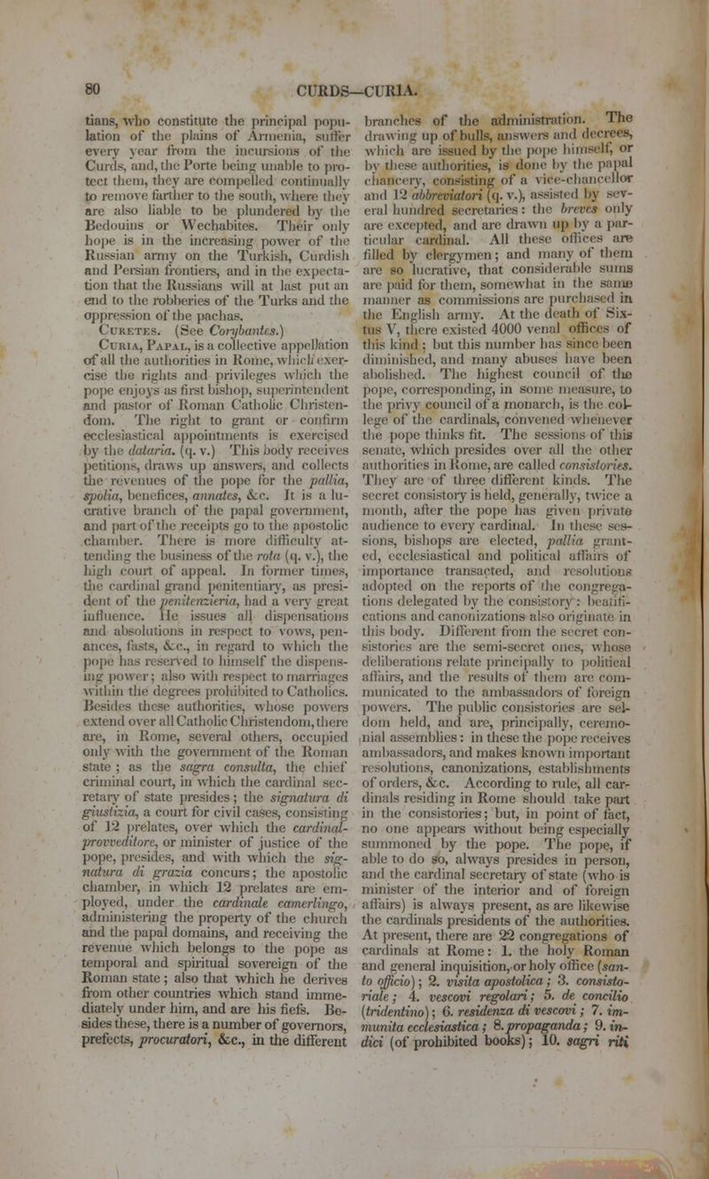 tians, who constitute the principal popu- lation of the pliiins of Armenia, suffer every year from the inclusions of tlie Curds, and, the Porte beuig unable to pro- tect them, they are compelled continually to remove farther to tlie south, where they are also liable to be plundered by the Bedouins or Wechabites. Their only hope is in the increasing power of the Russian army on the Turkish, Curdish and Peisian frontiers, and in the expecta- tion that the Russians will at last put an end to the robberies of the Turks and the oppression of the pachas. CuRETES. (See Con)bantes.) Curia, Papal, is a collective appellation of all the authorities in Rome, whicL exer- cise the rights and privileges which the pope enjoys as fii-st bishop, superintendent and pastor of Roman Catholic Christen- dom. The right to grant or confirm ecclesiastical ai)pointments is exercised by the dalaria. ((j. v.) This body receives petitions, draws up answers, and collects the revenues of the poj)e for the pallia, spolia, benefices, annates, &cc. It is a lu- crative branch of the papal goveniment, and j)artof the receiptis go to the apostolic chamber. There is more difiiculty at- tending the business of the rota (q. v.), the liigh court of appeal. In former times, die ctu(linal grand ])enitentiaiy, as presi- dent of the penitcnzkria, had a very great iufiuence. lie issues all disj)ensations and absolutions in respect to vows, pen- ances, fasts, &:c., in regard to which the pope has rcseiTed to himself the dispens- uig power; also with respect to marriages within the degrees prohibited to Catholics. Besides these authorities, whose powers extend over all Cathohc Christendom, there are, in Rome, several others, occupied only with tlie government of the Roman state ; as the sagra consulta, the chief criminal court, in which the cardinal sec- retaiy of state presides; the signatura di giustizia^ a court for civil cases, consisting of 12 prelates, over w-hich the cardinm- provveditore, or minister of justice of the pope, presides, and with which the sig- natura di grazia concurs; the apostolic chamber, in which 12 prelates are em- ployed, under the cardinale camerlingo, adnnnistering the property of the church and the papal domains, and receiving the revenue which belongs to the pope as temporal and spuitual sovereign of the Roman state ; also that which he derives fi-om other countries which stand imme- diately under him, and are his fiefs. Be- sides these, there is a number of governors, prefects, procuratori, &c., in the different branches of the admmistration. The drawing up of bulls, answei-s and decrees, which are issued by the pope himself, or by these authorities, is done by the papal chancery, consisting of a vice-chancellor and 12 abbreviatori (q. v.), assisted by sev- eral hundred secretaries: the bi-eves only ai-e excej)ted, and are drawn up by a par- ticular cardinal. All these offices are filled by clergymen; and jriany of them are so lucrative, that consideral)le sums are paid for them, somewhat in the same manner as commissions are ])urchased in the English army. At the death of Six- tus V, there existed 4000 venal offices of tliis kind : but this number has since been diminished, and many abuses have been abolished. The highest council of tlie poj)e, corresponding, in some measure, to the privy council of a monarch, is the col- lege of the cardinals, convened whenever the pope tliinks fit. The sessions of this senate, which presides over all the other authorities hi Rome, are called consistories. They are of three diffiirent kinds. The secret consistory is held, generally, twice a month, after the pope has given private audience to every cardinal. In these ses- sions, bishops are elected, pallia grant- ed, ecclesiastical and political afiairs of importance transacted, and resolutions adopted on the reports of the congrega- tions delegated by the consistory : beatifi- cations and canonizations also originate in this body. Different from the secret con- sistories are the semi-secret ones, whose deliberations relate jirincipally to jjolitical affairs, and the results of them are com- municated to the ambassadors of foreign powers. The public consistories are sel- dom held, and are, principally, ceremo- lUial assemblies: in these the poj)e receives ambassadors, and makes known important resolutions, canonizations, establishments of orders, &c. According to rule, all car- dinals residing in Rome should take patt in the consistories; but, in point of fact, no one appears without being especially summoned by the pope. The pope, if able to do so, always presides in person, and the cardinal secretary of state (who is minister of the interior and of foreign affairs) is always present, as are likewise the cardinals presidents of the authorities. At present, there are 22 congregations of cardinals at Rome: 1. the holy Roman and general inquisition, or holy office (5071- to officio); 2. visita apostolica; 3. consisto- ricde; 4. vescovi regolari; 5. de concilio [tridentino]; 6. residenza di vescovi; 7. im- munita ecclesiastica; 8. propaganda; 9. in- dict (of prohibited books); 10. aagri riH