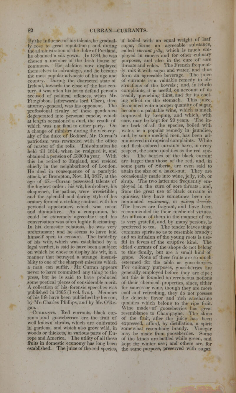 By tbe influence of bis talents, he gradual- ly rose to great reputation ; and, during tiie administration oftlie dulie of Poitiand, he obtained a silk gown. In 1784, he was chosen a member of tbe Insii house of commons. His abilities now displayed themselves to ad\antage, and he became the most popular advocate of his age and country. During the distracted state of Ireland, towards the close of the last cen- tuiy, it was often his lot to defend persons accused of political offences, when Mr. Fitzgibbon (afterwards lord Clare), then attorney-general, was his opponent. The professional rivahy of these gentlemen degenerated into personal rancor, which at length occasioned a duel, the result of which was not fatal to either party. On a change of minisUy during tiie vice-roy- alty of the duke of Bedford, Mr. Cunan's patriotism was rewarded with tlie oftice of master of the rolls. This situation he held till 1814, when he resigned it, and obtained a pension of £3000 a year. With this he retired to England, and resided chiefly in the neighborhood of London. He died in consequence of a paralytic attack, at Brompton, Nov. 13, 1817, at the age of G7.—Curran possessed talents of tlie highest order: his wit, his droUeiy, his eloquence, his pathos, were irresistible ; and the splendid and daring style of his oratory formed a striking contrast with his personal appearance, which was mean and diminutive. As a companion, he could be extremely agreeable ; and his conversation was often highly fascinating. In his domestic relations, he was very unfortunate; and he seems to have laid himself open to censure. The infidelity of his wife, which was estabhshed by a legal verdict, is said to have been a subject on which he chose to display his wit, in a manner that betrayed a strange insensi- bility to one of tiie shai-pest miseries which a man can suffer. Sir. Curran appears never to have committed any thing to the press, but he is said to have produced some poetical pieces of considerable merit. A collection of his forensic speeches was published in 1805 (1 vol. 8vo.). Memoirs of his life have been published by his son, by-Mr. Charles Philhps, and by Mr.O'Re- gan. Currants. Red currants, black cur- rants and gooseberries are the fruit of well known shrubs, which are cultivated in gardens, and which also grow wild, in woods or thickets, in various parts of Eu- rope and America. The utility of all these fruits in domestic economy has long been established. The juice of the red species, if boiled with an equal weight of loaf sugar, forms an agreeable substance, called currant jelly, which is nuich em- ployed in sauces and for other culinaiy purposes, and also in the cure of sore throats and colds. The French frequent- ly mix it wiUi sugar and water, and thus form an agreeable beverage. The juice of cunants is a valuable remedy in ob- structions of the bowels ; and, in febrile complaints, it is useful, on account of its readily quenching thiret, and for its cool- ing effect on the stomach. This juice, fermented with a proper quantity of sugar, becomes a palatable wme, wliich is much improved by keeping, and which, with care, may be kept for 20 years. The in- ner bark of all the species, boiled with water, is a popular remedy in jaundice, and, by some medical men, has been ad- ministered in dropsical complaints. White and flesh-colored currants have, in cveiy respect, the same qualities as the red spe- cies. The berries of the black currant are larger than those of the red, and, in some parts of Siberia, are even said to attain the size of a hazel-nut. They are occasionally made into wine, jelly, rob, or sirup. The two latter are frequently em- ployed in the cure of sore throats; and, from the great use of black currants in quinsies, they have sometimes been de- nominated squinancy, or quinsy berries. The leaves are fragrant, and have been recommended for their medicinal virtues. An infusion of them in the manner of tea is veiy grateful, and, by many persons, is prefezTed to tea. The tender leaves tinge common spirits so as to resemble brandy; and an infusion of the young roots is use- ful in fevers of the eruptive kind. The dried cun'ants of the shops do not belong to this family, but are a small kind of gi-ape. None of these fruits are so much esteemed for the table as goosebei-jies. For culinary purposes, gooseberries ai-e generally employed before they are ri|)e ; but this is founded 6n erroneous notions of their chemical properties, since, either for sauces or wine, though they are more cool and refreshing, they do not possess the delicate flavor and rich saccharine qualities which belong to the ripe fruit. Wine made of gooseberries has great resemblance to Champagne. The skins of the fruit, after the juice has been expressed, afford, by distillation, a spiiit somewhat resembling brandy. Vinegar may be made fiom gooseberries. Some of the kinds are bottled while green, and kept for winter use; and others are, for the same purpose, preserved with sugar.