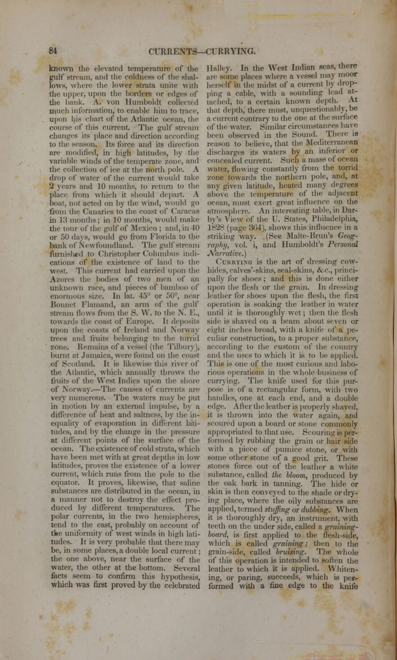 known the elevated temperature of the gulf stream, aiid the coldness of the shal- lows, wliere the lower strata unite with the upptT, upon the horders or edges of the l)aiik. A. von Humboldt collected much information, to enable liim to trace, upon his chart of the Atlantic ocean, the coui-se of this current. The gulf stream changes its place and direction according to the season. Its force and its direction are modified, in high latitudes, by the variable winds of the temperate zone, and tlie collection of ice at the north pole. A drop of water of the ciuTent would take 2 years and 10 months, to return to the place fioin which it should depart. A boat, not acted on by the wind, would go from the Canaries to the coast of Caracas in 13 months; in 10 montlis, would make the tour of the gulf of 3Iexico ; and, in 40 or 50 daj s, would go from Florida to the bank of Newfoundland, The gulf stream funiislied to Christopher Columbus indi- cations of the existence of land to the west. This current had carried upon the Azores the bodies of two men of an unknown race, and pieces of baml)oo of enormous size. In lat. 45° or 50°, near Bonnet Flamand, an arm of the gulf stream Hows from the S. W. to the N. E., towards the coast of Europe. It deposits upon the coasts of Ireland and Norway trees and fruits belonging to the torrid zone. Remains of a vessel (the Tilbury), burnt at Jaiuaica, were fonnd on the coast of Scotland. It is likewise this river of the Atlantic, which annually throws the fruits of the West Indies u])on the shore of Norway.—The causes of currents are verj' numerous. The waters may be put in motion by an external impulse, by a difference of heat and saltness, by the in- equaUty of evaporation in different lati- tudes, and l)y the change in the pressure at different points of the surface of the ocean. The existence of cold strata, which have been met with at great depths in low latitudes, proves the existence of a lower current, which runs from the pole to the equator. It proves, likewise, that saline substances are distributed in the ocean, in a manner not to destroy the effect j)ro- duced by different temperatures. The polar currents, in the two hemispheres, tend to the east, probably on account of tke uniformity of west winds in high lati- tudes. It is very probable that there may be, in some places, a double local current; the one above, near the surface of the water, the other at the bottom. Several fects seem to confirm this hypothesis, which was first proved by the celebrated llalley. In the West Indian seas, there are some places where a vessel may moor herself in the midst of a current by drop- j)ing a cable, with a soundhig lead at- tached, to a certain known depth. At that depth, there must, unquestionably, be a current contrary to the one at the surface of the water. Similar circumstances have been observed in the Sound. There is reason to believe, that the Mediten;anean discharges its waters by an inferior or concealed current. Such a mass of ocean water, flowing constantly from the torrid zone towards the northern pole, and, at any given latitude, heated many degrees above the temperature of the adjacent ocean, must exert great influence on the atmosphere. An interesting table, in Dar- by's View of the U. States, Philadelpliia, 1828 (page 3G4), shows this influence in a striking way. (See Malte-Brun's Geog- raphy, vol. i, and Humboldt's Personal JKlarrative.) Currying is the art of dressing cow- hides, calves'-skins, seal-skins, &c., j)rinci- pally for shoes; and this is done either upon the flesh or the grain. In dressing leather for shoes upon the flesh, the first operation is soaking the leather in water until it is thoroughly wet; then the flesh side is shaved on a beam about seven or eight inches broad, with a knife of a ])e- culiar construction, to a ])ropor substance, according to the custom of the countiy and the uses to which it is to be applied. This is one of the most curious and labo- rious operations in the whole business of currj'ing. The knife used for this pur- pose is of a rectangular form, with two handles, one at each end, and a double edge. After the leather is jHoperly shaved, it is thrown into the water again, and scoured upon a board or stone commonly approj)riated to that use. Scouring is per- formed by rubbing the grain or hair side with a i)iece of pumice stone, or with some other stone of a good grit. These stones force out of tJie leather a white substance, called the bloom, produced by the oak bark in tanning. The hide or skin is then conveyed to the shade or dry- ing place, where the oily substances are applied, termed stuffing or dubbing. When it is dioroughly dry, an instrument, with teeth on the under side, called a graining- board, is first apphed to the flesh-side, which is called graining; then to the grain-side, called bruising. The whole of this operation is intended to soften tlie leather to which it is appUed. Whiten- ing, or paring, succeeds, which is per- formed with a fine edge to the knife I