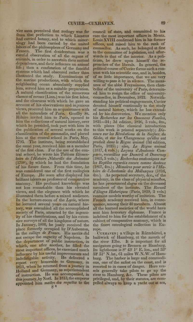 CUVIER—CUXHAVEN. vier soon perceived that zoology was far from that perfection to Avhich Linnaeus liad cai-ried botany, and to whicli miner- alogy had been carried by the united laboi-s of the philosopliei-s of Germany and France. The first desideratum was a careful observation of all the organs of animals, in order to ascertain their°mutual dependence, ajid their influence on animal life ; then a confutation of the fanciful systems which had obscured rather than illustrated tlie study. Examinations of the marine ]n-oductions, with which the neighboring ocean abundantly supplied Jjim, served him as a suitable preparation. A natural classification of the numerous classes of vermes (Linn.) was his fii-st labor, and the clearness with which he gave an account of his observations and ingenious views, prociu-ed liim an acquaintance witJi all the naturalists of Paris. Geofl'iy St. Hilaire invited iiim to Paris, opened to liim the collections of natural histoiy, over which he presided, took i)art -with hiin in the publication of several works on the classification of the mannnalia, and placed him at the central school in Paris, May, 1795. The institute, being reestablished the same year, received him as a member of the first class. For the use of the cen- tral school, he wrote his Tableau Elemen- taire de VHistoire N'aturelle des Animaux (1798), by which he laid the foundation of his future fame. From this time, he was considered one of the first zoologists of Europe. Jle soon after displayed his brilliant talents as professor of comparative anatomy. His profound knowledge was not less remarkable than his elevated views, and the elegance wth which he illustrated them before a mixed audience. In the lecture-room of the Lycie, where he lectured several years on natural his- toiy, was assembled all the accomplished society of Paris, attracted by the ingenu- ity of his classifications, and by his exten- sive surveys of all the kingdoms of nature. In Januaiy, 1800, he justly received the place formerly occupied by D'Aubenton, in the colUge de France. His merits did not escape the sagacity of Napoleon. In the department of public instruction, in which, one after another, he filled the most irnpoitant offices, he exercised much influence by his useful improvements and indefatigable activity. He delivered a report verj-^ lionorable to Germany, in 1811, when he returned from a journey in Holland and Germany, as superintendent of instruction. He was accompanied, in this journey, by Noel. In 1813, the emperor eppoinled Jiim maUre des reqiittes to tlie council of state, and committed to his care the most important aflfairs in Mentz. Louis XVIII confirmed him m his former offices, and raised him to the rank of counsellor. As such, he belonged at first to the committee of legislation, and after- wai-ds to that of the interior. As a poli- tician, he drew upon himself the re- proaches of the liberals. In general, the political course of Guvier fonns such a con- trast with his scientific one, and is, besides, of so little importance, that we are very willing to pass it by in silence. The meas- ures of the abbe Frayssinous, then chan- cellor of the university of Paris, determin- ed him to resign the office of university- counsellor, in December, 1822. Notwith- standing his political engagements, Cuvier devoted himself continually to the study of natural historj^, which he has extend- ed by his discoveries. We mention only liis Recherches sur les Osseme^is Fossiles, 1821—24; 3d edition, 1826, 5 vols., 4to., with plates (the classical mtroduction to this work is printed separately); Dis- cows sur les Revolutions de la Surface du Globe, et sur les Changemens qu'elles ont produit dans le Regne animal (3d edition, Paris, 1825) ; also, Le Regne animal (1817, 4 vols.); Lecons d^Anatomic Com- paree, recueillies par Dumh-il et Duvernoy (1805,5 vols.); Recherches anatomiques sur les Reptiles regardts encore comme douteux (1807, 4to.); Memoires pour servir a VHis- toire de VAnatomic des Mollusques (1816, 4to.). As perpetual secretary, &c., of the academy, in the class of physical scienbes, he has pronounced eloges on the deceased members of the institute. The Recueil d'Eloges Historiques (Paris, 1819, 2 vols.) contains models worthy of imitation. The French academy received him, in conse- quence, among their 40 members. Almost all the learned societies of the world have sent him honoraiy diplomas. France is indebted to him for the estabhshment of a cabinet of comparative anatomy, which is the finept osteological collection in Eu- rope. Cdxhaven ; a village in Rutzebiittel, a baihwick of Hamburg, at the mouth of the river Elbe. It is important for all navigators going to Bremen or Hamburg. Its lighthouse is 8° 43' 1 E. Ion., and 53° 52' 51 N. lat., 61 miles W.N. W. of Ham- burg. The harbor is large and commodi- ous, one of the safest on the coast, and is resorted to in cases of danger. Here ves- sels generally take pilots to go up the river to Hamburg, &c. These pilots are privileged, and, by their statutes, are com- pelled always to keep a yacht out at sea,