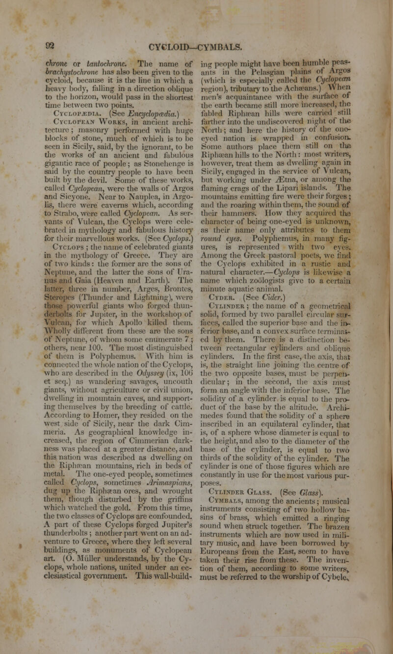 chronc or tantochrone. The name of brachystochrone has also been given to the cycloid, because it is the line in which a heavy l)0(ly, falling in a direction oblique to the horizon, would pass in the shortest time between two points. CvcLOP^DiA. (See Encyclop(tdia.) Cyclopean Works, in ancient archi- tecture ; masonry performed ^\ith huge blocks of stone, much of which is to be seen in Sicily, said, by the ignorant, to be die works of an ancient and fabidous gigantic race of people; as Stonchcnge is said by the country people to have been built by the devil. Some of these works, called Cyclopean, were the walls of Argos and Sicyone. Near to Nauplca, in Argo- lis, there were caverns w'hich, according to Strabo, were called Cyclopean. As ser- vants of Vulcan, the Cyclops were cele- brated in mythology and fabulous history for their marvellous works. (See Cyclops.) Cyclops ; the name of celebrated giants in the mythology of Greece. They are of two kuids : the former are the sons of Neptune, and the latter the sons of Ura- nus and Gaia (Heaven and Earth). The latter, thi-ce in niunbcr, Arges, Brontes, Steropos (Thunder and Lightning), were those powerful giants who forged thun- derbolts for Jui)iter, in the workshop of Vulcan, for which Apollo killetl them. Wholly different Irom these are the sons of Nej)tune, of whom some enumerate 7 ; others, near 100. The most distinguished of them is Polyphemus. ^Vith him is conneoted the wiiole nation of the Cyclops, who are described in the Odyssey (ix, lOG et seq.) as wandering savages, uncouth giants, without agriculture or civil union, dwelling in mountain caves, and sujjport- ing themselves by the breeding of cattle. According to Homer, they resided on the west side of Sicily, near the dark Cim- nieria. As geographical knowledge in- creased, the region of Cimmerian dark- ness was placed at a greater distance, and this nation was described as dwelling on tlie Riplifcan mountains, rich in beds of metal. The one-eyed people, sometimes called Cyclops, sometimes Arimaspians, dug up the Riphaan ores, and wrought them, though disturbed t»y the gi-iffins which watched the gold. From this time, the two classes of Cyclops are confounded. A part of these Cyclops forged Jupiter's thunderbolts; another part went on an ad- venture to Greece, where they left several buildings, as monuments of Cyclopean art. (O. Miiller understands, by the Cy- clops, whole nations, united under an ec- clesiastical government. This wall-build- ing people might have been humble peas- ants in the Pelasgian plains of Argos (which is especially called the Cyclopean region), tributary to the Achseans.) When men's acquaintance with the surface of the earth became still more increased, the fabled Riphaean hills were can-ied still farther into the undiscovered night of the North; and here the histoi^- of the ono- eyed nation is wrapped in confusion. Some authora place them still on the Riphsean hills to the North : most WTitei?, however, treat them as dwelling^ again in Sicily, engaged hi the service of Vulcan, but working under ^tna, or among tlie flaming crags of the Lipari islands. The mountains emitting fire were their forges ; and the roaring within them, the sound of their hammers. How they acquired the character of bemg one-eyed is unknown, as their name only attributes to them round eyes. Polyphemus, in many fig- ures, is represented with tAvo eyes^ Among the Greek pastoral poets, we iind the Cyclops exhibited in a rustic and natural character.—Cyclops is likewise a name which zoologists give to a ceitaiii minute aquatic animal. Cyder. (Sec Cider.) Cylinder ; the name of a geometrical solid, formed by two parallel circular sur- faces, called the superior base and the iiv fcrior base, and a convex surface terminat- ed by them. There is a distinction bo- tween rectangular cylinders and oblique cylinders. In the first case, the axis, that is, the straight Une joining the centre of the two ofiposite bases, must be pcrpeit- dicular; in the second, the axis must form an angle with the inferior base. The solidity of a cylinder is equal to the pro- duct of the base by the altitude. Archi- medes found that the solidity of a sphere inscribed in an equilateral cylinder, that is, of a sphere w hose diameter is equal to the height, and also to the diameter of the base of the cyhnder, is equal to two thirds of the sohdity of the cyhnder. The cylinder is one of those figures which are constantly in use for the most various pur- poses. Cylinder Glass. (See Glass). Cymbals, among the ancients; musical instruments consisting of two hollow ba- sins of brass, which emitted a ringing sound when struck together. The brazen instruments which are now used in mili- tary music, and have been borrowed by Europeans fi'om the East, seem to have taken their rise from these. The inven- tion of them, according to some writers^ must be referred to the worship of Cybelcs
