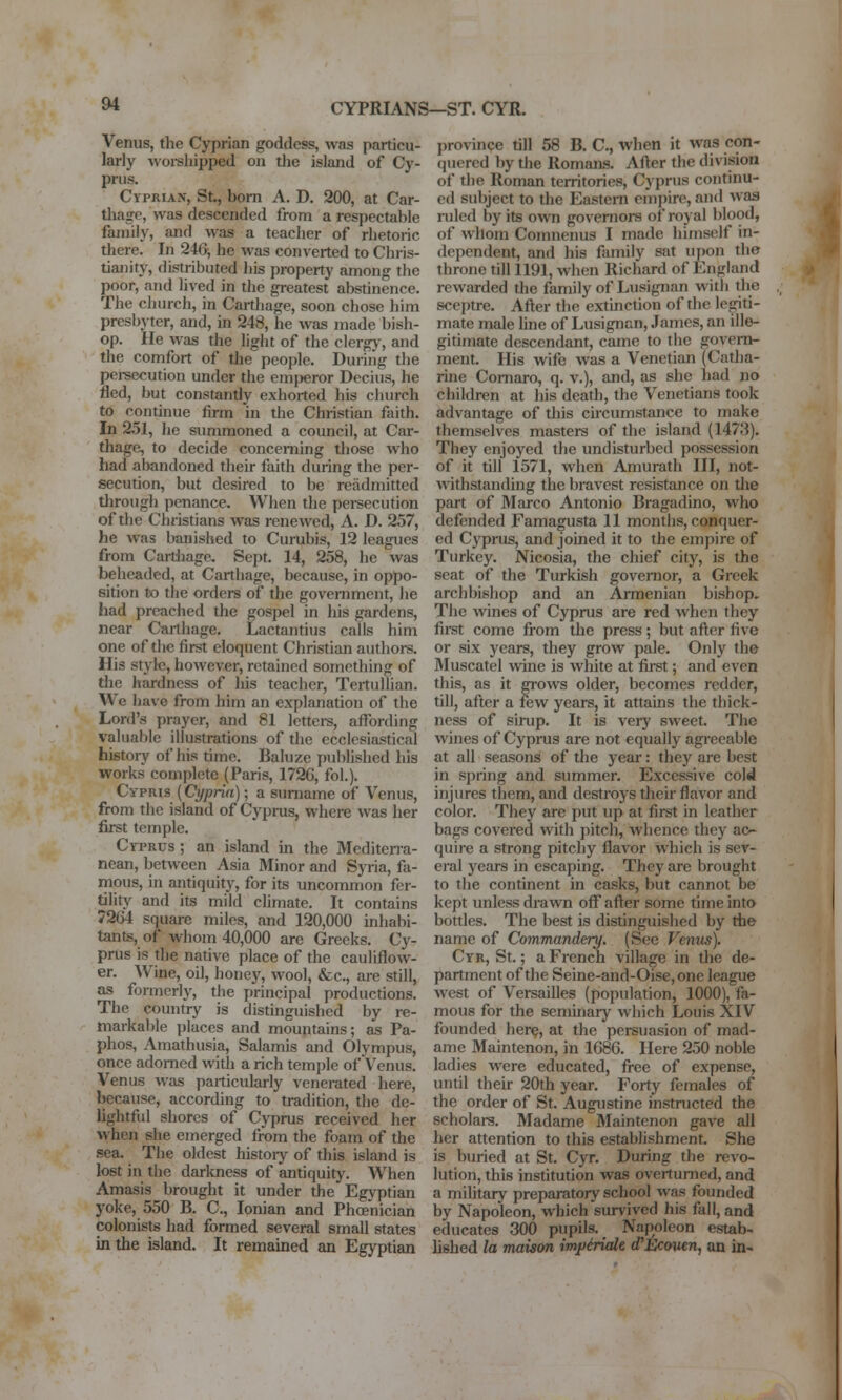CYPRIANS—ST. CYR. Venus, the Cyprian goddess, was particu- larly woi-sliipped on tlie island of Cy- prus. Cyprian, St., bom A. D. 200, at Car- tilage, was descended from a respectable family, and was a teacher of rhetoric there. In 240^ he was converted to Chris- tianity, distributed liis property among the poor, and lived in the greatest abstinence. The church, in Carthage, soon chose him presbyter, and, in 248, he was made bish- op. He was the light of the clergj', and the comfort of tlie people. During the pei-secution under the emjieror Decius, he fled, but constantly exhorted his church to continue firm in the Christian faith. In 251, he summoned a council, at Car- thage, to decide concerning those who had abandoned their faith during the per- secution, but desired to be readmitted through penance. When the pei-secution of the Christians was renewed, A. D. 257, he was banished to Curubis, 12 leagues from Cartilage, Sept. 14, 258, he was beheaded, at Carthage, because, in oppo- sition to the orders of the government, he had preached the gospel in his gardens, near Carthage. Lactantius calls him one of the first eloquent Christian authoi-s. His style, however, retained something of the hardness of his teacher, Tertullian. We have from him an explanation of the Lord's prayer, and 81 Icttere, affording valuable illustrations of the ecclesiastical histoiy of his time. Baluze published his works complete (Paris, 172G, fol.). Cypris (Cyprin); a surname of Venus, from the island of Cyprus, where was her first temple. CiTPRUs ; an island m the Mediterra- nean, between Asia Minor and Syria, fa- mous, in antiquity, for its uncommon fer- tility and its mild chmate. It contains 7264 square miles, and 120,000 inhabi- tants, of whom 40,000 are Greeks. Cy- prus is the native place of the cauliflow- er. Wine, oil, honej% wool, &c., are still, as formeriy, the principal productions. The country is distinguished by re- markable places and mountains; as Pa- phos, Amathusia, Salamis and Olympus, once adorned with a rich temple of Venus. Venus was particulariy venerated here, because, according to tradition, the de- lightful shores of Cyprus received her when she emerged from the foam of the sea. The oldest histoiy of this island is lost in the darkness of antiquity. When Amasis brought it under the Egyptian yoke, 550 B. C, Ionian and Phcenician colonists had formed several small states in the island. It remained an Egyptian province till 58 B. C, when it was con- quered by the RomaiLs. After the division of the Roman territories, Cyprus continu- ed subject to the Eastern empire, ami was ruled by its own goveniore of royal blood, of whom Comnenus I made himself in- dependent, and his family sat upon the throne till 1191, when Richard of England rewarded the family of Lusignan with the sceptre. After the extmction of the legiti- mate male hne of Lusignan, James, an ille- gitimate descendant, came to the govern- ment. His wife was a Venetian (Catha- rine Comaro, q. v.), and, as she had no children at his death, the Venetians took advantage of this circumstance to make themselves masters of the island (1473). They enjoyed the undisturbed possession of it till 1571, when Amurath III, not- withstanding the bravest resistance on tlie part of Marco Antonio Bragadino, who defended Famagusta 11 months, conquer- ed Cyprus, and joined it to the empire of Turkey. Nicosia, the chief city, is the seat of the Turkish governor, a Greek archbishop and an Armenian bishop. The wines of Cyprus are red when they fii-st come from the press; but after five or six years, they grow pale. Only the Muscatel wine is white at fii-st; and even this, as it grows older, becomes redder, till, after a few years, it attains the thick- ness of sirup. It is very sweet. The wines of Cyprus are not equally agreeable at all seasons of the year: they are best in spring and summer. Excessive cold injures them, and destroys their flavor and color. They are put up at first in leather bags covered with pitch, whence they ac- quire a strong pitchy flavor which is sev- eral years in escaping. They are brought to the continent in casks, but cannot be kept unless drawn off after some time into bottles. The best is distinguished by the name of Commandery. (See Venus). Cyr, St.; a French village in the de- partment of the Seine-and-Oise,one league west of Versailles (population, 1000), fa- mous for the seminary which Louis XIV founded here, at the persuasion of mad- ame Maintenon, in 1686. Here 250 noble ladies were educated, free of expense, until their 20th year. Forty females of the order of St. Augustine instructed the scholars. Madame Maintenon gave all her attention to this establishment. She is buried at St. Cyr. During the revo- lution, this institution was overturned, and a military preparatory school was founded by Napoleon, which survived his fall, and educates 300 pupils. Napoleon estab- lished la maison impiriale, (TEcown, an in- I