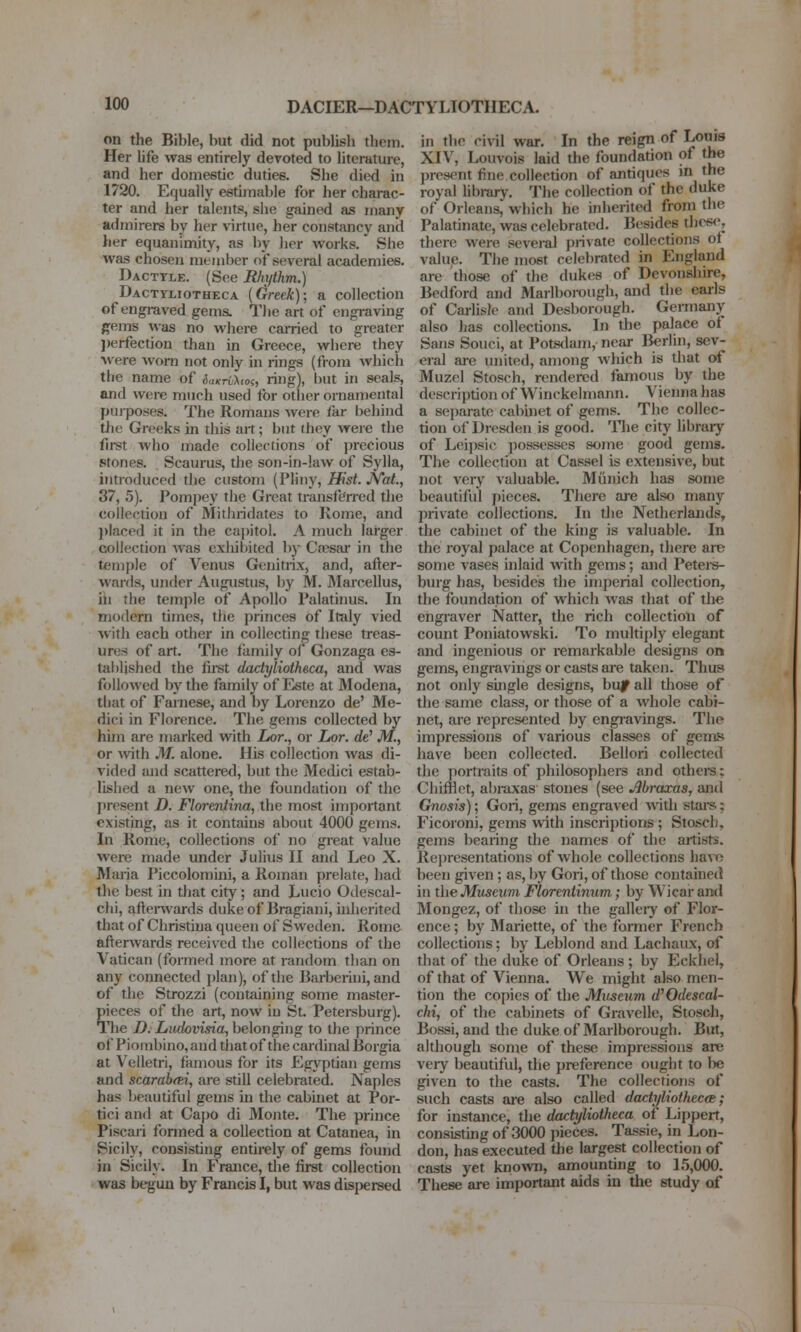 DACIER—DACTYLIOTHECA. on the Bible, but did not publish tlieni. Her life was entirely devoted to literature, and her domestic duties. She died in 1720. Equally estimable for her charac- ter and her talents, she gained as many admirers by her \-irtue, her constancy and her equanimity, as by her works. She was chosen member of several academies. Dacttle. (See Rhythm.) Dactyliotheca (Greek); a collection of engraved gems. Tlie art of engraving Pfems was no where earned to greater ])erfection than in Greece, where they were worn not only in rings (from which the name of i„«^ri><o<r, ring), but in seals, and were much used for other ornamental pujposes. The Romans were far behind tlie Greeks in this ait; but they were the first who made collections of precious stones. Scaurus, the son-in-law of Sylla, introduced the custom (Pliny, Hist. JVat, 37, 5). Pompey the Great transft^rred the collection of Mitliridates to Rome, and ])Iaced it in the capitol. A much larger collection was exhibited by Cfesar in the temple of Venus Genitrix, and, after- wards, under Augustus, by M. JMarcellus, hi the temple of Apollo Palatums. In modern times, the princes of Italy vied with each other in collecting these treas- ures of art. The ftimily of Gonzaga es- tablished the fu-st dactyliotheca, and was followed by the family of Este at Modena, that of Farnese, and by Lorenzo de' Me- dici in Florence. The gems collected by him are marked with Lor., or Lor. de' M., or with M. alone. His collection was di- vided and scattered, but the Medici estab- lished a new one, the foundation of the jiresent D. Florentina, the most important existing, as it contains about 4000 gems. In Rome, collections of no great value were made under Julius 11 and Leo X. Maria Piccolomini, a Roman prelate, had the best in that city; and Lucio Odescal- chi, aftenvards dukeof Bragiani, inlierited that of Christina queen of Sweden. Rome afterwards received the collections of the Vatican (formed more at random than on any connected plan), of the Barberini, and of the Strozzi (containing some master- pieces of the art, now in St. Petersburg). The D. Ludovisia, belonging to the prince of Piombino, and that of the cardinal Borgia at Velletri, famous for its Egyptian gems and scarabm, are still celebrated. Naples has beautiful gems m the cabinet at Por- tici and at Capo di Monte. The prince Piscaii formed a collection at Catanea, in Sicily, consisting entirely of gems found in Sicily. In France, the first collection was begun by Francis I, but was dispersed in tlic civil war. In the reign of Lotiis XIV, Louvois laid the foundation of the present fine collection of antiques in the royal hbrary. The collection of the duke of Orleans, which he inherited from the Palatinate, was celebrated. Besides these, there were several private collections of value. The most celebrated in England are those of the dukes of Devonshire, Bedford and Marlborough, and the earls of Carlisle and Desborough. Gemiany also has collections. In the palace ot Sans Souci, at Potsdam, near Berlin, sev- eral are united, among which is that c^ Muzcl Stosch, rendered famous by the description of Winckelmann. Vienna has a separate cabinet of gems. The collec- tion of Dresden is good. Tlie city library of Leipsic possesses some good gems. The collection at Cassel is extensive, but not very valuable. Munich has some beautiful pieces. There are also many private collections. In the Netherlands, the cabinet of the king is valuable. In the royal palace at Copenhagen, there are some vases inlaid with gems; and Peters- burg has, besides the inij)erial collection, the foundation of which was that of the engraver Natter, the rich collection of count Poniatowski. To multiply elegant and ingenious or remarkable designs on gems, engravings or casts are taken. Thus not only single designs, buy all those of the same class, or those of a whole cabi- net, are represented by engi-avings. The impressions of various classes of gems have been collected. Bellori collected the portraits of philosophers and others; Chifflct, abraxas stones (see Mraxas, and Gnosis); Gori, gems engraved with stai-s: Ficoroni, gems with inscriptions; Stosch, gems bearing the names of the artists. Representations of whole collections havn been given ; as, by Gori, of those contained in the Musexivi Florentinum; by Wicar and Mongez, of those in the galleiy of Flor- ence ; by Mariette, of the former French collections; by Leblond and Lachaux, of that of the duke of Orleans; by Eckliel, of that of Vienna. We might also men- tion the copies of the Museum d'Odescal- chi, of the cabinets of Gravelle, Stosch, Bossi, and the duke of Marlborough. But, although some of these impressions are very beautiful, the preference ought to be given to the casts. The collections of such casts are also called dactyliolhectB; for instance, the dactyliotheca of Lippert, consisting of 3000 pieces. Tassie, in Lon- don, has executed the largest collection of casts yet known, amounting to 15,000. These are important aids in the study of