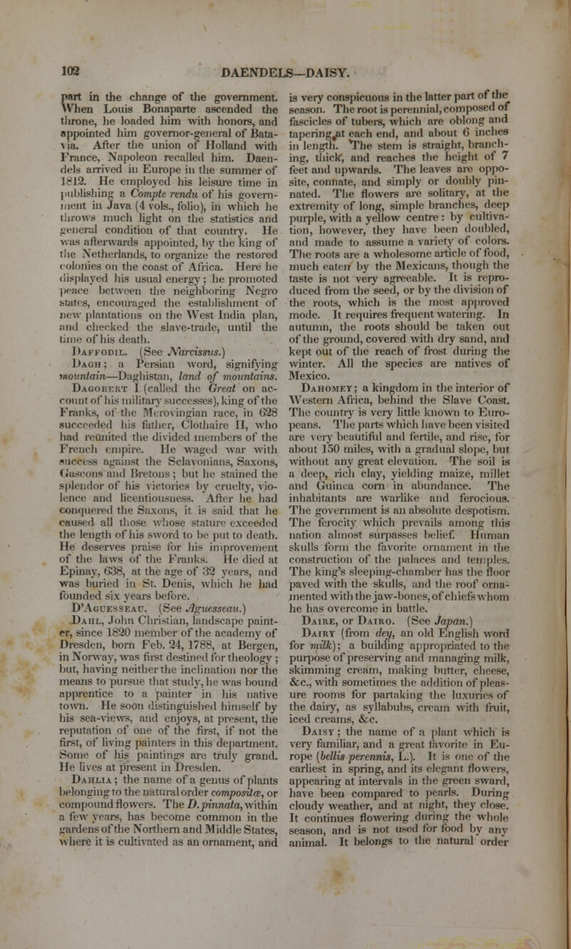 103 DAENDELS—DAISY. part in the change of the government. When Louis Bonaparte ascended the throne, he loaded him with honors, and appointed him governor-general of Bata- \ia. After the union of Holland with France, Napoleon recalled him. Daen- dels airived in Europe in the summer of 1812. He employed his leiswe time in l)iiljlishing a Compte rendu of his goveni- iiient in Java (4 vols., folio), in which he throws much light on the statistics and fieiieral condition of that countiy. He was atlenvards ap})ointed, by the king of tiie Netherlands, to organize the restored colonies on the coast of Africa. Here he (lisplaj'ed his usual energj'; he promoted jwace between the neighboring Negro fetatf-s, encouraged the establishment of new plantations on the West India plan, and checked the slave-trade, until die time of his death. Daffodil. (See JVarcisms.) Dagh ; a Pei-sian word, signifying mountain—Dagliistan, land of mountains. Dagobf.rt I (called the Great on ac- count of his niilitaiy successes), king of the Franks, of the Merovingian lace, in G28 succeeded his father, Clothaire II, who had reunited the divided members of the French cni})ire. He waged war with success against the Sclavonians, Saxons, Gascons and Bretons ; but he stained the splendor of his victories by cruelty, vio- lence and licentiousness. After he had conquered the Saxons, it is said that he caused all those whose stature exceeded the length of his sword to be put to death. He deserves praise for his improvement of the laws of the Franks, lie died at Epinay, 6138, at the age of ;32 yeai-s, and was buried in St. Denis, which he had founded six years Ijefore. D'Aguesseau. (See Jlgxiesseau.) Dahl, .John Christian, landscape paint- er, since 1820 member of the academy of Dresden, bom Feb. 24, 1788, at Bergen, in Norway, was first destined for theology ; but, having neither the inclination nor the means to pursue that study, he was bound apprentice to a painter in his native to\vn. He soon distinguished himself by his sea-views, and enjoys, at present, the reputation of one of the first, if not the first, of living painters in this department. Some of his paintings are truly grand. He lives at present in Dresden. Dahlia; the name of a genus of plants belonging to the natural order composite^, or compound flowei-s. The D.pinnata, within a few years, has become common in the gardens of the Northern and Middle States, where it is culti\'ated as an ornament, and is very conspicuons in the latter part of the season. The root is perennial, composed of fascicles of tubere, which are oblong and tapering^t each end, and about 6 inclies in length. The stem is straight, branch- ing, thick, and reaches the height of 7 feet and upwards. The leaves are oppo- site, connate, and simply or doubly ])in- nated. The flowers are solitary, at the extremity of long, simple branches, deep purple, with a yellow centre : by cultiva- tion, however, they have been doubled, and made to assume a variety of coloi-s. The roots are a wholesome ai-ticle of food, much eaten by the Mexicans, though the taste is not very agreeable. It is repro- duced from the seed, or by the division of the roots, whicli is the most apj)roved mode. It requires frequent watering. In autumn, the roots should be taken out of the gi-ound, covered with dry sand, and kept out of the reach of frost during the winter. All the species are natives of Mexico. Dahomey; a kingdom in the interior of Western Africa, behind the Slave Coast. The countiy is very little known to Euro- peans. The })arts which have been visited are \ eiy beautiful and fertile, and rise, for about 150 miles, with a gradual slope, but without any great elevation. The soil is a deep, rich clay, yielding maize, millet and Guinea com in abundance. The inhabitants are warhke and ferocious. The government is an absolute despotism. The ferocitj^ which prevails among this nation almost surpasses belief Human skulls form the favoritf^ oniamcnt in the construction of the ])alaces and temples. The king's slee})ing-chamber has the floor paved with the skulls, and the roof orna- mented with the jaw-bones, of chiefs whom he has overcome in battle. Daire, or Dairo. (See Japan.) Dairy (from dey, an old English word for mdk); a building appropriated to the purpose of preserving and managing milk, skimming cream, making butter, cheese, &c., with sometimes the addition of pleas- ure rooms for partaking the luxuries of the dairy, as syllabubs, cream with fmit, iced creams, &c. Daisy ; the name of a plant which is very familiar, and a great favorite in Eu- rope {bellis perenniSi L.). It is one of the earliest in spring, and its elegant flowei-s, appearing at intervals in the green sward, have been compared to pearls. During cloudy weadier, and at night, they close. It continues flowering during the whole season, and is not used for food by any animal. It belongs to the natural order