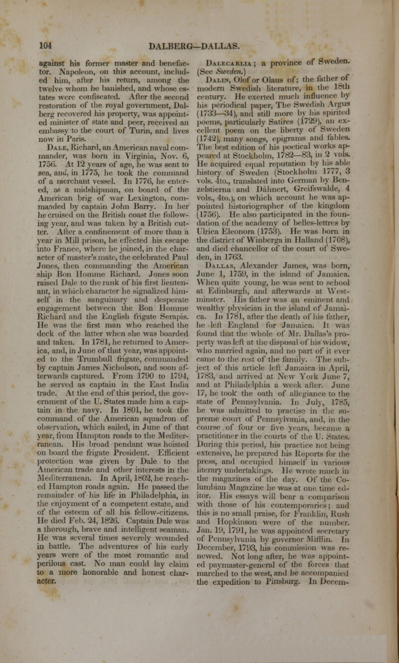 against his former master and benefac- tor. Napoleon, on this account, inckid- ed him, after his return, among tJie twelve whom he banished, and wliose es- tates were confiscated. After the second restoration of the royal government, Dal- berg recovered his property, was aj)point- ed minister of state and peer, received an embassy to the court of Turin, and hves now in Paris. Dale, Richard, an American naval com- mander, was bom in Virginia, Nov. 6, 1756. At 12 yeara of age, he was sent to sea, and, in 1775, he took the command of a merchant vessel. In 1776, he enter- ed, 06 a midshipuKin, on board of the American brig of war Lexington, com- manded by captain John Barry. In her he cruised on the British coa^t tlie follow- ing yeai, and was taken bj' a British cut- ter. After a confinement of more than a year in Mill prison, he ctfected his escape mto France, where lie joined, in the char- acter of master's mate, the celebrated Paul Jones, then commanding the American ship Bon Ilomme Richard. Jones soon raised Dale to the rank of his first lieuten- ant, in which character he signalized him- self in the sanguinarj- and desperate engagement between the Bon Ilonune Richard and the English frigate Serapis. He was the firet man who reached the deck of the latter when she was boarded and taken. In 1781, he returned to Amer- ica, and, in June of that year, was appoint- ed to the Trumbull fi-igate, commanded by captain James Nicholson, and soon af- terwaids captured. From 1790 to 17U4, he served as captain in the East India ti-ade. At the end of this period, the gov- ernment of the U. States made him a cap- tain in the navy. In 1801, he took the command of the American squadron of observation, which sailed, in June of that year, from IIan)])ton roads to the Mediter- ranean. His broad pendant was hoisted on board the frigate President. Eflicient jirotection was given by Dale to the American trade and other interests in the Mediterranean. In April, 1802, he reach- ed Hampton roads again. He passed the remainder of his hfe in Philadelphia, in the enjoyment of a competent estate, and of the esteem of all his fellow-citizens. He died Feb. 24,1826. Captain Dale was a thorough, brave and intelhgent seaman. He was several times severely wounded in battle. The adventures of his early years were of the most romantic and perilous cast. No man could lay claim to a more honorable and honest char- acter. Dalecarlia ; a provmce of Sweden. (See Sweden.) Dalin, Olof or Olaus of; the father of modern Swedish literature, in the 18th century. He exerted much influence by his periodical pajier, Tlie Swedish Argus (1733—34), and still more by his spirited poems, particularly Satires (1729), an ex- cellent poem on'the liberty of Sweden (1742), many songs, epigrams and fables. The best edition of his i)oetical works ap- peai-ed at Stockliolm, 1782—83, in 2 vols. He acquired equal reputation by his able histor)' of Sweden (Stockholm 1777, 3 vols. 4to., translated into German by Beu- zelstienia and Diihnert, Greifswalde, 4 vols., 4to.), on which account he was ap- pointed historiognij)her of the kingdom (1756). He also participated in the foun- dation of the academy of belles-lettres by Ulrica Eleonora (1753). He was bom in the district of Winberga in Halland (1708), and died chancellor of the court of Swe- den, in 1763. Dallas, Alexander James, was bom, June 1, 1759, in the island of Jamaica. When quite young, he was sent to school at Edinburgh, and afterwards at West- minster. His tatlier was an eminent and wealthy physician in tlie island of Jamai- ca. In 1781, after the death of his lather, he left England for Jamaica. It was found tliat the whole of Mr. Dallas's pro- perty was left at the disjiosal of his widow, who married again, and no j)art of it ever came to the rest of the family. The sub- ject of this article left Jamaica in April, 1783, and arrived at New Yoik June 7, and at Philadelphia a week after. June 17, he took the oath of allegiance to the state of Pennsylvania. In July, 1785, he was admitted to practise in the su- preme court of Pennsylvania, and, in the course of four or five years, became a practitioner in the courts of the U. States. During this period, his jiractice not being extensive, he prei)ared his Reports for the press, and occupied himself in various literaiy undertakings. He wrote much in the magazuies of the day. Of the Co- lumbian Magazine he was at one time ed- itor. His essays will bear a comparison with those of his contemporaries; and this is no small j)raise, for Franklin, Rush and Ho|)kinson were of the number. Jan. 19, 1791, he was apjiointed secretary of Pennsylvania by governor MifHin. In Deceml>er, 1793, his commission was re- newed. Not long after, he was appoint- ed paymaster-geneml of the forces that marclied to the west, and he accompanied the expedition to Pittsburg. In Decem-