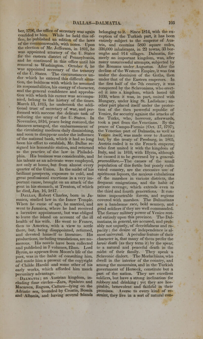 ber, 1796, the office of secretary was again confided to him. While he held this of- fice, he published an edition of the laws of tJje commonwealth, vnth notes. Upon the election of Mr. Jefferson, in 1801, he was appomted attorney of the U. States for the eastern district of Pennsylvania, and he contmued in this office until his removal to Washington. October 6, he was appointed secretary of the treasuiy ot the U. States. The circumstances un- der which he entered this difficult situa- tjon, the boldness with which he aasumed Its responsibilities, his energy of character, and the general confidence and approba- tion with which his career was accompa- nied, belong to the history of the times. March 13, 1815, he undertook the addi- tional trust of secretaiy of war, and per- formed with success the delicate task of reducing the army of the U. States. In November, 1816, peace being restored, the finances arranged, the embarrassment of the circulating medium daily diminishing, and soon to disappear under the influence of the national bank, which it had so long been his effort to establish, Mr. Dallas re- signed his honorable station, and returned to the practice of the law in Philadel- phia. His business was considerable, and Iiis talents as an advocate were employed, not only at home, but from almost every quarter of the Union. In the midst of his brilliant prospects, exposure to cold, and great professional exertions in a very im- [>ortant cause, brought on an attack of the gout in his stomach, at Trenton, of which he died, Jan. 16, 1817. Dallas, Robert Charles, born in Ja- maica, studied law in the Inner Temple. When he came of age, he married, and went to Jamaica, where he had received a lucrative ai)pointment, but was obliged to leave the island on account of the ill health of his wife. He went to France, tlien to America, with a view to settle there, but, being disappointed, returned, and devoted himsislf to literature. His productions, including translations, are nu- merous. His novels have been collected and published in 7 volumes, 12mo. Lord Byron, as appeai-s from Moore's Ufe of the poet, was in the habit of consulting him, and made him a present of the copyright of Childe Harold and some other of his early works, which afforded him much pecuniary advantage. Dalmatia; an Austrian kingdom, in- cluding four circles—Zara, Spalatro and Macarsca, Ragusa, Cattaro—lying on the Adriatic sea, bounded by Croatia, Bosnia and Albania, and having several Islands belonging to it. Since 1814, with the ex- ception of the Turkish part, it has been entirely subject to the emperor of Aus- tria, and contains 5800 square miles, 320,000 inhabitants, in 22 towns, 33 bor- oughs and 914 villages. Dalmatia, for- merly an important kingdom, was, after many unsuccessful attempts, subjected by the Romans under Augustus. After the decline of the Western Empire, it was firet under the dominion of the Goths, then under that of the Eastern emperors. In the first half of the 7th century, it was conquered by the Sclavonians, who erect- ed it into a kingdom, which lasted till 1030, Avhen it was, in part, united with Hungary, under king St. Ladislaus; an- other part placed itself under the protec- tion of the then powerful republic of Venice, for security against the attacks of the Turks, who, however, afterwards, took a part from the Venetians. By the peace of Campo-Formio (Oct. 17, 1797), the Venetian part of Dalmatia, as well as Venice itself, was made over to Austria; but, by the treaty of Presburg, m 1805, Austria ceded it to the French emperor, who fii-st united it with the kingdom of Italy, and in 1810, with Ulyria, although he caused it to be governed by a general- provveditore.—The causes of the small population of this fertile but poorly culti- vated country, are the excessive use of spirituous liquors, the noxious exhalations of the marshes in various districts, the frequent emigrations, and the habit of private revenge, which extends even to the third and fourth generations. It con- tains impenetrable forests, and regions covered with marshes. The Dalmatians are a handsome race, bold seamen, and , good soldiers if they are well commanded. The former militaiy power of Venice rest- ed entirely upon this province. The Dal- matians, in general, are accused, and j)rob- ably not unjustly, of deceitfulness and ra- pacity : the desire of independence is al- most univereal. A peculiar feature of their character is, that many of them prefer the heroic death (as they term it) by the spear, to a natural and peaceful death in the midst of their family. They speak a Sclavonic dialect. The Morlachians, who dwell in the interior of the countiy, and among the mountains, and in the Turkish government of Herseck, constitute but a part of the nation. They are excellent soldiei-s, but have a strong inclination for robbery and drinking; yet they are hos- pitable, benevolent and faithful in their promises. Averse to every kind of re- straint, they live in a sort of natural con-