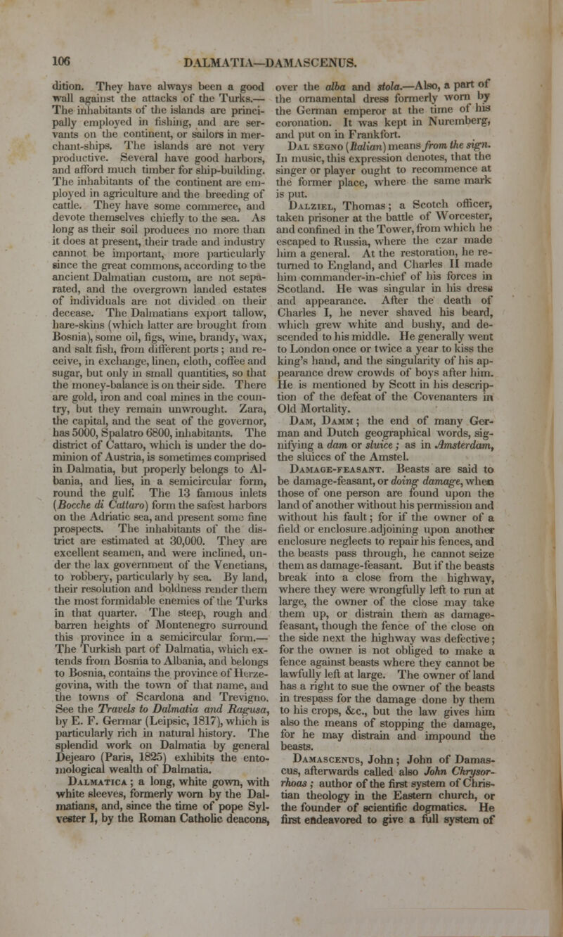 dition. They have always been a good wall against the attacks of the Turks.— The iiiliabitants of the islands are princi- pally employed in fishing, and are ser- vants on the continent, or sailors in mer- chant-ships. The islands are not very productive. Several have good harboi-s, and afford much timber for ship-building. The inhabitants of the condnent are em- ployed in agriculture and the breeding of cattle. They have some commerce, and devote tliemselves chiefly to the sea. As long as their soil produces no more than it does at present, their trade and industry cannot be important, more particularly since the gieat commons, according to the ancient Dalmatian custom, are not sepa- rated, and the overgrown landed estates of individuals are not divided on their decease. The Dalmatians exj)ort tallow, hare-skins (which latter are brought from Bosnia), some oil, figs, wine, brandy, wax, and salt fish, from ditierent ports ; and re- ceive, in exchange, linen, cloth, coffee and sugar, but oidy in small quantities, so that the money-balance is on their side. There are gold, iron and coal mines in tlie coun- try, but they remain unwrought. Zara, the capital, and the seat of the governor, has 5000, Spalatro 6800, irdiabitants. The district of Cattaro, which is uuder the do- minion of Austria, is sometimes comprised m Dalmatia, but properly belongs to Al- bania, and lies, in a semicircular form, round tlie gulf. The 13 famous inlets [Bocche di Cattaro) form the safest harbors on the Adriatic sea, and present somo fine prospects. The inhabitants of the dis- trict are estimated at 30,000. They are excellent seamen, and were inclined, un- der the lax government of the Venetians, to robberj-, particularly by sea. By land, tlieir resolution and boldness render them the most formidable enemies of the Turks in that quarter. The steep, rough and barren heights of Montenegro surround this province in a semicircular fonn.— The Turkish part of Dalmatia, which ex- tends from Bosnia to Albania, and belongs to Bosnia, contains the province of Herze- govina, with the town of that name, and tlie towns of Scardona and Trevigno. See the Travels to Dalmatia and Ragtisa, by E. F. Germar (Leipsic, 1817), which is particularly rich m natural history. The splendid work on Dalmatia by general Dejearo (Paris, 1825) exliibits the ento- mological wealth of Dalmatia. Dalmatica ; a long, white gown, with white sleeves, formerly worn by the Dal- matians, and, since the time of pope Syl- veiter I, by the Roman Catholic deacons, over the alba and stola.—A]ao, a part of the ornamental dress formerly worn by the German emperor at the time of his coronation. It was kept in Nuremberg, and put on in Frankfort. Dal segno [Ralian) meansyrom the sign. In music, this expression denotes, that the singer or player ought to recommence at the former place, where the same mark is put. Dalziel, Thomas; a Scotch officer, taken prisoner at the battle of Worcester, and confined in the Tower, from which he escaped to Russia, where the czar made him a general. At the restoration, he re- turned to England, and Charles II made him commander-in-chief of his forces in Scotland. He was singular in his dresu and appearance. After the death of Charles I, he never shaved his beard, which gi'ew wliite and bushy, and de- scended to his middle. He generally went to London once or twice a year to kiss the king's hand, and the singularity of his ap- pearance drew crowds of boys after him. He is mentioned by Scott in his descrip- tion of the defeat of the Covenanters in Old Mortahty. Dam, Damm ; the end of many Ger- man and Dutch geogi-aphical words, sig- nifying a dam or sluice; as in Amsterdam, the sluices of the Amstel. Damage-feasant. Beasts are said to be damage-feasant, or doing damage, when those of one person are found upon the land of another without his permission and without his fault; for if the owner of a field or enclosure.adjoining upon another enclosure neglects to repair his fences, and the beasts pass through, he cannot seize them as damage-feasant. But if the beasts break into a close from the highway, where they were wrongfully left to run at large, the owner of the close may take them up, or distrain them as damage- feasant, though the fence of the close on the side next the highway was defective; for the owner is not obliged to make a fence against beasts where they cannot be lawfully left at large. The owner of land has a right to sue the owner of the beasts in trespass for the damage done by them to his crops, &c., but the law gives him also the means of stopping the damage, for he may distrain and impound die beasts. Damascenes, John; John of Damas- cus, afterwards called also John Chrysor- rhoas ; author of the first system of Chris- tian theology in the Eastern church, or the founder of scientific dogmatics. He first endeavored to give a lull system of