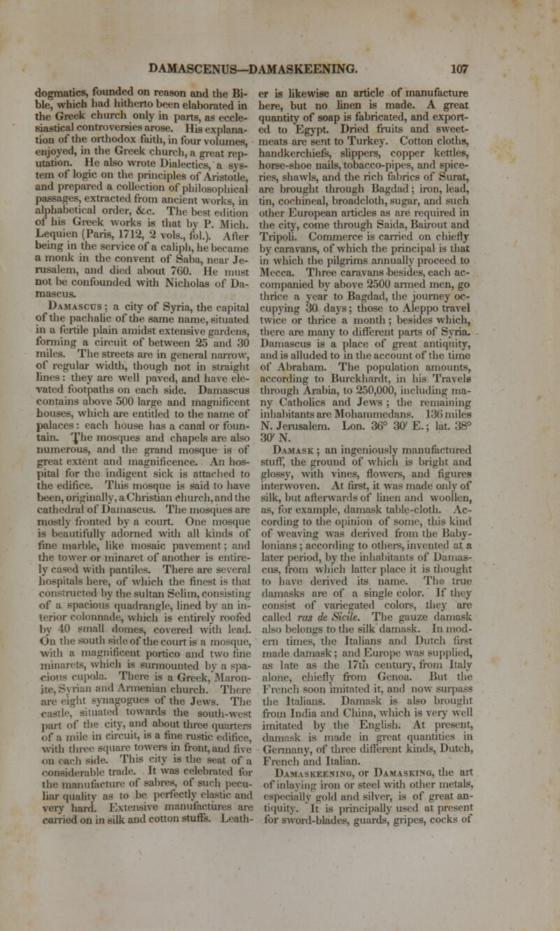 dogmatics, founded on reason and the Bi- ble, which had hitherto been elaborated in the Greek chiirch only in parts, as eccle- siastical controversies arose. His explana- tion of the orthodox faith, in four volumes, enjoyed, in the Greek church, a great rep- utation. He also wrote Dialectics, a sys- tem of logic on the principles of Aristotle, and prepared a collection of philosophical passages, extracted from ancient works, in alphabetical order, &c. The best edition of his Greek works is that by P. Mich. Lequien (Paris, 1712, 2 vols., foL). After being in the service of a caliph, he became a monk in the convent of Saba, near Je- rusalem, and died about 760. He must not be confounded with Nicholas of Da- mascus. Damascus ; a city of Syria, the capital of tlie pachalic of the same name, situated in a fertile plain amidst extensive gardens, forming a circuit of between 25 and 30 miles. The streets are in general narrow, of regular width, though not in straight lines: they are well paved, and have ele- vated footpaths on each side. Damascus contains above 500 large and magnificent houses, which are entitled to the name of palaces: each house has a canal or foun- tain, fhe mosques and chapels are also numerous, and the gi-and mosque is of great extent and magnificence. An hos- pital for the indigent sick is attached to the edifice. This mosque is said to have been, originally, a Christian church, and the cathedral of Damascus. The mosqiies are mostly fronted by a court. One mosque is beautifully adorned with all kinds of fine marble, like mosaic pavement; and the tower or minaret of another is entire- ly cased with pantiles. There are several hospitals here, of which the finest is that constructed by the sultan Selim, consisting of a spacious ([uadrangle, lined by an in- terior colonnade, which is entirely roofed by 40 small domes, covered with lead. On the south side of the court is a mosque, with a magiiificent portico and two fine minarets, which is surmounted by a spa- cious cupola. There is a Greek,'l\Iaron- jte, Syrian and Armenian church. There are eiglit spiagogues of the Jews. The castle, situated towards the south-west pait of the city, and about three quarters of a mile in circuit, is a fine rustic edifice, with three square towers in front, and five on each side. This city is the seat of a considerable trade. It was celebrated for the manufacture of sabres, of such pecu- liar quaUty as to be perfecdy elastic and very hard. Extensive manufactiires are carried on in silk and cotton stuffs. Leath- er is likewise an article of manufacture here, but no linen is made. A great quantity of soap is fabricated, and export- ed to Egypt. Dried fruits and sweet- meats are sent to Turkey. Cotton cloths, handkerchiefs, sUppers, copper kettles, horse-shoe nails, tobacco-pipes, and spice- ries, shawls, and the rich fabrics of Surat, are brought through Bagdad; iron, lead, tin, cochineal, broadcloth, sugar, and such other European articles as are required in the city, come through Saida, Bairout and Tripoh. Commerce is carried on chiefly by caravans, of which the principal is that in which the pilgrims annually proceed to Mecca. Three caravans besides, each ac- companied by above 2500 armed men, go thrice a year to Bagdad, die journey oc- cupying 30 days; those to Aleppo travel twice or thrice a month; besides which, there are many to different parts of Syria. Damascus is a place of great antiquity, and is alluded to in the account of the time of Abraham. The population amounts, according to Burckhardt, in his Travels through Arabia, to 250,000, including ma- ny Catholics and Jews ; die remaining inhabitants are Mohammedans. 136 miles N. Jerusalem. Lon. 36° 30^ E.; lat. 38° 30' N. Damask ; an ingeniously manufactured stuff, the ground of which is bright and glossy, with vines, flowei-s, and figures interwoven. At fii-st, it was made only of silk, but afterwai'ds of linen and woollen, as, for example, damask table-cloth. Ac- cording to the opinion of some, this kind of weaving was derived from the Baby- lonians ; according to otheis, invented at a later period, by the inhabitants of Damas- cus, from wliich latter place it is thought to have derived its name. The true damasks are of a single color. If they consist of variegated colors, they are called ras de Sidle. The gauze damask also belongs to the silk damask. In mod- em times, the Italians and Dutch first made damask ; and Europe was supplied, as late as the 17th centur)-, from Italy alone, chiefly from Genoa. But the French soon unitated it, and now surjiass the Italians. Damask is also brought from India and China, which is very well imitated by the English. At present, damask is made in great quantities in Gcnnany, of three different kinds, Dutch, French and Itahan. Damaskeening, or Damasking, the art of inlaying iron or steel with other metals, especially gold and silver, is of great an- ti(|uity.  It is principally used at present for sword-blades, guards, gripes, cocks of