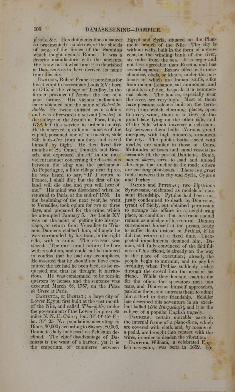 pistols, &c. Herodotus mentions a saucer so ornamented: so also were the shields of some of the forces of the Samnites which fought against Rome. It was a fev-orite manufacture with the ancients. We know not at what time it so flourished at Dam.-iscus as to have derived its name from this city. Damiens, Robert Francis; notorious for his attempt to assassinate Louis XV; bom in 1715, in the village of Tieulloy, in the former province of Artois; the son of a poor farmer. His vicious inclinations early obtained him the name of Robert-le- diable. He twice enlisted as a soldier, and was aftenvards a servant [cuistre) in the college of the Jesuits at Paris, but, in 1738, left this sei-vice in order to mariy. He then sensed in different houses of the capital, poisoned one of his masters, stole 240 louis-d'or from another, and saved himself by flight He then lived five months at St Omer, Dunkirk and Brus- sels, and expressed himself in the most violent manner conceniing the dissensions between the king and the parliament. At Poperingue, a little village near Ypres, he was heard to say, If I return to France, I shall die; but the firet of the land will die also, and you will hear of me. His mind was disordered when he returned to Paris, at the end of 1756. In tlie beginning of tlie next year, he went to Versailles, took opium for two or three days, and i)repared for the crime, which he attempted Januaiy 5. As Louis XV was on the point of getting into his car- riage, to return from Versailles to Tria- non, Damiens stabbed hhn, although he was surrounded by his train, in the right side, with a knife. The assassin was seized. The most cruel tortures he bore with resolution, and could not be induced to confess that he had any accomplices. He asserted that h? should not have com- mitted the act had he been bled, as he re- quested, and that he thought it merito- rious. He was condemned to be torn in quartere by horees, and the sentence was executed March 28, 1757, on the Place de Greve at Paris. Damietta, or Damiat ; a large city of Lower Egjpt, first built at the east mouth of the Nile, and called Thamiatis, under tlie govenunent of the Lower Emjiire; 85 miles N. N. E. Cairo ; Ion. 3P i\y 45 E,; lat 31° 25' N.: }>opulatio)!, according to Binos, 30,000; accoixhng to Savar}^, 80,000. Damietta daily increased as Pekisium de- clined. The chief disadvantage of Da- mietta is the want of a harbor; yet it is the emporium of commerce between Egypt and Syria, situated on the Phat- metic branch of the Nile. The city is without walls, built in the form of a cres- cent, on the winding bank of the river, six miles from the sea. It is larger and not less agreeable than Rosetta, and has several squares. Bazai-s filled with mer- chandise, okals, or khans, under the por- ticoes of which are Indian stuffs, silks from mount Lebanon, sal ammoniac, and quantities of rice, bespeak it a commer- cial place. The houses, especially near tlie river, are very high- Most of them have pleasant saloons built on the terra- ces; fiom which charming places, open to eveiy wind, there is a view of the grand lake lying on the other side, and of the Nile, which traverses a rich coun- tiy between them both. Various grand mosques, with high minarets, ornament the city. The public baths, faced with marble, are similar to those of Cairo. Multitudes of boats and small vessels in- cessantly fill the port of Damietta. Some, named sherm, serve to load and unload the ships that anchor in the road; othera are coasring pilot-boats. There is a gieat ti-ade between this city and Syria, Cyprus and Turkey. Damon and Pythias ; two illjistrious Syracusans, celebrated as models of con- stant friendship. Pythias had been im- justly condemned to death by Dionysius, tyrant of Sicily, but obtained permission to an-ange his affairs in a neighboring place, on condition that his friend should remain as a pledge of his return. Damon surrendered himself at the prison, ready to suflfer death instead of Pythias, if he did not return at a fixed time. Unex- pected impediments detained him. Da- mon, still fully convinced of die faithful- ness of his friend, is already on the way to the place of execution; already the people begin to murmur, and to pity his credulity, when Pythias suddenly i-ushes through the crowd into the arms of his friend. While they demand each to die for the other, the spectatoi-s melt into teare, and Dionysius himself approaches, pardons them, and entreats them to admit him a third in their friendship. Schiller has described this adventure in an excel- lent ballad [Die Bnrgschafs), and it is the subject of a popular English tragedy. Dampers ; certain movable parts in the intemal frame of a piano-forte, which are covered with cloth, and, by means of a pedal, are brought into contact %vith the wires, in order to deaden the vibration. Dampier, William, a celebrated Eng- lish na\'igator, was bora in 1652. He