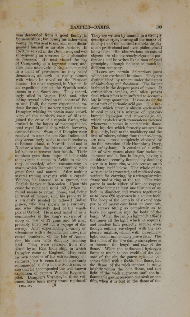 was descended from a good family in Somersetshire; but, losing his father when j'^oung, he was sent to sea, and soon distin- guished himself as an able mariner. In 1673, he served m the Dutch war, and was subsequently an overseer to a plantation in Jamaica. He next visited the bay of Campcachy as a logwood-cutter, and, after once more visiting England, engaged in a band of privateei*s, as tliey called themselves, although in reality pirates, with whom he roved on the Peruvian Coasts. He next engaged, in Virginia, in an expedition against the Spanish settle- ments in the South seas. They accord- ingly sailed in August, 1G83, and, after taking several prizes on the coasts of Pe- ru and Chili, the party experienced va- rious fortime, but no veiy signal success. Dampier, wishing to obtain some knowl- edge of the northern coast of Mexico, joined the crew of a captain Swan, who cruised in the hopes of meeting the an- nual royal Manilla ship, which, however, escaped them. Swan and Dampier were resolved to steer for the East Indies, and they accordingly sailed to the Piscadorcs, to Bouton island, to New Holland and to Nicobar, where Dam[)ier and others were left ashore to recover their health. Their immbere gave them hopes of being able to navigate a canoe to Achin, in which they succeeded, after encountering . a storm, which Dampier has described with great force and nature. After making several trading voyages with a captain Weldon, he entered, as a gunner, the EngUsh factoiy at Bencoolen. Upon this coast he remained until 1G91, when he found means to return home, and, being ill want of money, sold his property in a curiously painted or tattooed Indian prince, who was shown as a cuiiosity, and who ultimately died of the small- pox at Oxford. He is next heard of as a commander, in the king's service, of a sloop of war of 12 guns and 50 men, probably fitted out for a voyage of dis- covery. After experiencing a variety of adventures with a discontented crew, this vessel foundered off the Isle of Ascen- sion, his men with difficulty reaching land. They were released from this island by an East India ship, in which Dampier came to England. Here ends his own account of his extraordinary ad- ventures ; but it seems that he afterwards commanded a ship in tlie South seas, as also that he accompanied the well-known expedition of captain Woodes Rogers-as pilot. Dampier's Voyages, in three vol- umes, have been many times reprinted.' VOL. IV. 10 They are ^vritten by himself in a strongly descriptive style, bearing all the marks of fidelity; and the nautical remarks display much professional and even philosophical knowledge. His observations on natural objects are also extremely cl^ar and par- ticular ; and he writes like a man of good principles, although he kept so much in- different company. Damps are certain deleterious gases which are extricated in mines. They are distinguished by miners under the names o{ choke-damp onA fire-damp. The former is found in the deepest parts of mines. It extinguishes candles, and often proves fatal Avhen it has been suffered to accumu- late in large quantities. It consists for the most part of cai-bonic acid gas. The fire- damp, which prevails almost, exclusively in coal mines, is a mixtiu'e of light car- bureted hydrogen and atmospheric air, which explodes with tremendous violence whenever it comes in contact witli flame. The injuries which formerly occuned so frequently, both to the machinery and the lives of minei-s, arismg from the fire-damp, are now almost completely obviated by the fine invention of sir Humphrey Davy, the safety-lamp. It consists of a cylin- der of wire gauze, aboiit four inches in diameter and a foot in length, having a double top, securely fastened by doubljiig over to a brass rim, which screws on to the lamp itself below. The whole of the wire gauze is protected, and rendered con- venient for canning, by a triangular Asiie frame and a ring at'the top. The wire gauze is made cither of iron or copper, the wire being at least one thirtieth of an inch in diameter, and woven together so as to leave 625 apertm'es in a square inch. The body of tlie lamp is of riveted cop- per, or of massy cast brass or cast iron, the screws fitting so completely as to leave no aperture into the body of the lamp. When the lamp is lighted, it affords the miner all the light which he requires, and renders him perfectly secure, even tliough entirely enveloped with the ex- plosive mixture, which, with an ordinaiy light, would immediately prove fatal. The first eflTect of the fire-damp atmosphere is to increase the length and size of tlie flame. When the carbureted hydrogen forms as much as one twelfth of the vol- ume of the ah-, the gauze cyUnder be- comes filled with a feeble blue flame, but tlie flame of the wck appears burnmg brightly within the blue flame, and the light of the wick augments until the in- flammable gas increases to one sixth or one fifth, when it is lost in the flame of the