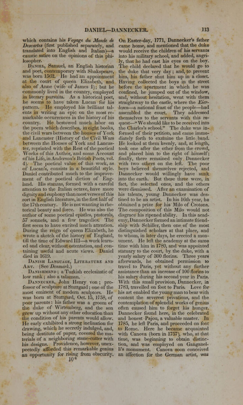 which contains his Voyage, du Monde de Descartes (first published separately, and translated into English and Italian)—a caustic satire on the opinions of this phi- losopher. Daniel, Samuel, an English historian and poet, contemporary with Shakspeare, Avas born 1562. lie had an appointment at the court of queen Elizabeth, and also of Anne (wife of James I); but he commonly lived in the coimtry, employed in literary pursuits. As a historical poet, he seems to have taken Lucan for his pattern. He employed his brilliant tal- ents in writing an epic on the most re- markable occurrences in the histoiy of his country. He bestowed much labor on the poem which describes, in eight books, the civil wars between the houses of York and Lancaster (History of the Civil Wars between the Houses of York and Lancas- ter, reprinted with the Rest of the poetical Works of this Author, and some Account of his Life,in Andei-son's British Poets, vol. 4). The poetical value of tliis work, as of Lucan's, consists in a beautiful style. Daniel contributed much to the improve- ment of the poetical diction of Eng- land. His stanzas, formed with a careful attention to the Italian octave, have more dignity and euphony than most verses of this sort in Enghsh literature, in the first half of the 17th centuiy. He is not wanting in rhe- torical beauty and force. He was also the author of some poetical epistles, pastorals, 57 sonnets, and a few tragedies. The fii-st seem to have excited much attention. During the ieign of queen Ehzabeth, he wrote a sketch of the histoiy of England, till the time of Edward III—a work learn- ed and clear, without ostentation, and con- taining useful and acute Aiews. Daniel died in 1619. Danish Language, Literature and Art. (See Denmark.) Danishmend ; a Turkish ecclesiastic of low rank ; also a talisman. Dannecker, John Henry von ; pro- fessor of sculpture at Stuttgard; one of the most eminent of modern sculptoi-s. He was born at Stuttgard, Oct. 15, 1758, of ])oor j)arents : his father was a gi-oom of the duke of Wirtemberg, and the son grew up without any other education than the condition of his parents would allow. He early exhibited a strong inclination for drawing, which he secretly hidulged, and, being destitute of i)aper, covered the ma- terials of a neighboring stone-cutter with liis designs. Providence, however, unex- pectedly afforded this remarkable genius an opportunity for rising from obscurity. On Easter-day, 1771, Dannecker's father came home, and mentioned that the duke would receive the children of his servants mto his military school, and added, angri- ly, that he had cast his eyes on the boy. The child declared that he would go to the duke that very day; and, to prevent him, his father shut him up in a closet. Having collected tlie boys in the street before the apartment in which he was confined, he jumped out of the window, and, without hesitation, went with them straightway to the castle, where the jEier- lesen—a national feast of the people—had assembled the court. They addressed themselves to the servants with this re- (juest— We should like to be received into the Charles's school. The duke was in- formed of their petition, and came imme- diately forth to examine the little band. He looked at them keenly, and, at length, took one after the other from the crowd, and placed him to the right of himself; finally, there remained only Dannecker with two others on the left. The poor boys beheved themselves rejected, and Dannecker would willingly have sunk into the earth. But these three were, in fact, the selected ones, and the others were dismissed. After an examination of his talents, young Dannecker was des- tined to be an artist. In his 16th year, he obtained a prize for his Milo of Crotona. The composition of this Milo would not disgrace his ripened abihty. In this acad- emy, Dannecker formed an intimate friend- ship with Schiller, then one of the most distinguished scholaiS at that j)lace, and to whom, in later days, he erected a mon- ument. He left the academy at the same time with him in 1780, and was appointed statuary to the court, by the duke, with a yearly salary of 300 florins. Three years afterwards, he obtained permission to travel to Paris, yet without any further assistance than an increase of 100 florins to his salary during his second year in Paiis. Witli this small provision, Dannecker, in 1783, travelled on foot to Paris. Love for his art enabled the young man to bear with content the severest privations, and the contemplation of splendid works of genius often caused him to forget his hunger. Dannecker found here, in the celebrated and honest Pajou, a valuable master. In 1785, he left Paris, and proceeded on foot to Rome. Here he became acquainted with Canova (bom in 1757), who, at that time, was beginning to obtain distinc- tion, and was employed on Ganganel- li's monument. Canova soon conceived an affection for the German artist, was