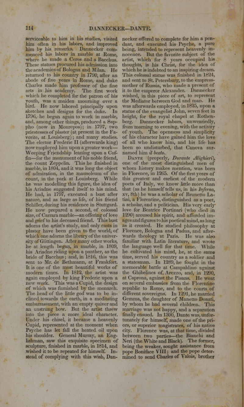 serviceable to him in liLs studies, visited hini often in his labors, and improved him by his remarks. Dannecker com- menced his labors in marble at Rome, where he made a Ceres and a Bacchus. These statues p-ocured his admission into the academies of Bologna and Milan. He returned to his coimtiy in 1790, after an abode of five years in Rome, and duke Charles made him professor of the fine arts in his academy. The firet work which he completed for the patron of his youth, was a maiden mourning over a bird. He now labored principally upon sketches and designs for the duke. In 1796, he began again to work in marble, £md, among other things, produced a Sap- pho (now in Momepos); m 1797, two priestesses of plaster (at present in the Fa- vorite, at Louisberg); and many studies. The elector Frederic II (afterwards king) now employed him upon a greater work— Weeping Friendship leaning upon a Cof- fin—for the monument of his noble friend, the count Zeppelin. This he finished in marble, in 1804, and it was long the object of admiration, in the mausoleum of the count, in the park at Louisberg. While he was modelling this figure, the idea of his Ariadne suggested itself to his mind. He had, in 1797, executed a bust after nature, and as large as hfe, of his fiiend Schiller, during his residence in Stuttgard. He now prepared a second, of colossal size, of Carrara marble—an oflfering of love and grief to his deceased friend. This bust adorns the artist's study, and only casts in plaster have been given to Hie world, of which one adorns the libraiy of the univer- sity of Gottingen. After many other works, he at length began, in marble, in 1809, his Ariadne riding upon a panther, as the bride of Bacchus; and, in 1816, this was sent to Mr. de Bethmann, at Frankfort. It is one of the most beautiful works of modem times. In 1812, the artist was again employed by king Frederic upon a iiew work. This was a Cupid, the design of Avhich was furnished by the monai'ch. The head of the little god was to be in- clined towards the earth, in a meditating embaiTassment, Avith an empty quiver and an unsti-ung bow. But the artist threw into the piece a more ideal character. Under his chisel, it became a heavenly Cupid, represented at the moment when Psyche has let fall the heated oil upon his shoulder. General Murray, an Eng- lishman, saw tliis exquisite specimen of sculpture, finished in marble, in 1814, and wished it to be repeated for himself. In- stead of complying with this wish, Dan- necker offered to complete for him a pen- dant, and executed his Psyche, a pure being, intended to represent heavenly in- nocence. But the favorite subject of the artist, which for 8 years occupied his thoughts, is his Christ, for the idea of which he is indebted to an inspiring dream. This colossal statue was finished in 1624, and sent to St. Petei-sburg, to the emi)ress- mother of Russia, who made a present of it to tlie emperor Alexander. Dannecker wished, in this piece of art, to represent the Mediator between God and man. He was afterwards employed, in 1825, upon a statue of the evangelist John, seven ieet in height, for the royal chapel at Rotlien- berg. Dannecker laboi-s, unweariedly, from moniing to evening, with the activity of youth. The openness and simplicity of his character have gained him the lore of all who know him, and his life has been so undisturbed, that Canova sur- named him il beato. Dante (properly. Durante M'ghten), one of the most distinguished men of whom hjstoiy makes mention, was bom in Florence, in 1265. Of the first years of this greatest and earliest of the modem poets of Italy, we know little more than that (as he himself tells us, in his Inferno, XV, 8th) he was a scholar of Brunetto La- tini, a Florentine, distinguished as a poet, a scholar, and a politician. His vcrj^ early love for Beatrice Portinari (who died in 1290) aroused his spirit, and aflTorded im- ages and figures to liis poetical mind,as long as it created. He studied philosophy at Florence, Bologna and Padua, and after- wards theology at Paris. He was also familiar with Latin literature, and wrote the language well for that time. While he cultivated his mind, he, at the same time, sened his country as a soldier and a statesman. In 1289, he fought in the memorable battle at Campaldino against the Ghibelines of, Arezzo, and, in 1290, at Caprona, against the Pisans. He went on several embassies from the Florentine republic to Rome, and to the courts of different sovereigns. In 1291, he mamed Gemma, the daughter of Manetto Donati, by whom he had several children. This man-iage was not happy, and a separation finally ensued. In 1300, Dante was, unfor- tunately for himself, made one of the pri- ors, or superior magistrates, of his native city. Florence was, at that time, divided between two parties—the Bianchi and Neri (the White and Black). The former, being the weaker, sought assistance from pope Boniface VIII; and the pope deter- mined to send Charles of Valois, brother