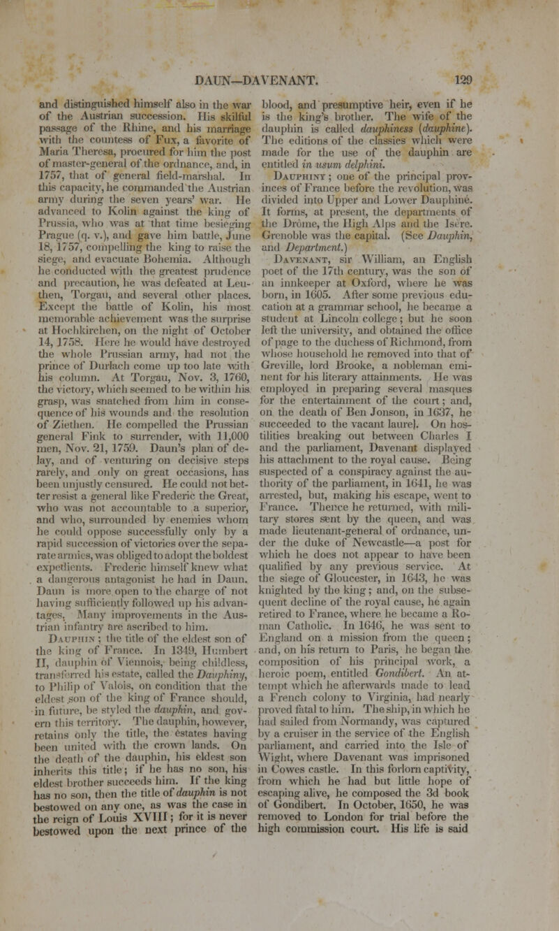 and distinguished himself also in the war of the Austrian succession. His skilful passage of the Rhine, and his mamage with the countess of Fux, a favorite of Maria Theresa, procured for him the post of master-general of the onhiance, and, in 1757, tliat of general field-mai-shal. In tliis capacity, he commanded the Austrian army during the seven years' war. He advanced to Kolin against the king of Prussia, who was at that time besieging Prague (q. v.), and gave him battle, June 18, 1757, compelling the king to raise the siege, and evacuate Bohemia. Although he conducted with the greatest pnidence and ])recaution, he was defeated at Leu- then, Torgau, and several other places. Except the battle of Kolin, his most mcm()raV)le achievement was the sin-prise at Hochkirclien, on the night of October 14, 17.18. Here he would have destroyed the wiiole Prussian army, had not the prince of Diu'Iach come up too late with his column. At Torgau, Nov. 3, 1760, the victoiy, which seemed to be within hia grasp, was snatched fiom him in conse- quence of his wounds and the resolution of Zietlien. He compelled the Pmssian general Fink to surrender, with 11,000 men, Nov. 21, 1759. Daun's plan of de- lay, and of venturing on decisive steps rarely, and only on great occasions, has been imjustly censured. He coidd not bet- ter resist a general like Frederic the Great, who was not accountable to a superior, and who, surrounded by enemies whom he could oppose successfully only by a rapid succession of victories over the sepa- rate armies, was obliged to adojit the boldest expetlienfs. Frederic himself knew what . a dangerous antagonist he had in Daun. Daun is more open to the charge of not having suthciently followed up his advan- tages. Many improvements in the Aus- trian infantry are ascribed to him. Dauphin ; the title of the eldest son of the king of France. In 1349, Humbert II, dauphin of Viennoia, being childless, transierrcd his estate, called the Davphiny, to Philip of Vnlois, on condition that tlie eldest son of the king of France should, in future, be styled the dauphin, and gov- ern this t(M-ritory. The dauphin, however, retains only the title, the Estates having been united with the crown lands. On the death of the dauphin, his eldest son inherits this title; if he has no son, his eldest brother succeeds him. If the king has no son, then the title of dauphin is not bestowed on any one, as was the case in the reign of Louis XVIII; for it is never bestowed upon the next prince of the blootl, and presumptive heir, even if he is the king's brother. The wife of the dauphin is called dauphiness {dauphine). The editions of the classics which were made for the use of the dauphin are entitled in usum delphini. Dauphint ; one of the principal prov- inces of France before the revolution, was divided into Upper and Lower Dauphine. It forms, at present, the departments of the Drome, the High Al[)s and the Isere. Grenoble was the capital. (See Dauphin, and Department.) Dav-enant, sir William, an English poet of the 17di centurj', was the son of an innkeeper at Oxford, where he was born, in 1G05. After some previous edu- cation at a giammar school, he became a student at Lincohi college; but he soon left the university, and obtained the ofiice of page to the duchessof Richmond, from whose household he removed into that of Greville, lord Brooke, a nobleman emi- nent for his hteraiy attainments. He was employed in preparing several masques for the entertainment of the court; and, on the death of Ben Jonson, in 1637, he succeeded to the vacant laurel. On hos- tilities breaking out between Charles I and the parliament, Davenant disj)layed his attachment to the royal cause. Being suspected of a conspiracy against the au- thority of the parliament, in 1641, he was aiTcsted, but, making his escape, went to France. Thence he returned, with mili- tary stores sent by the queen, and was made lieutenant-general of ordnance, un- der the duke of Newcastle—a yjost for which he does not appear to have been qualified by any previous service. At the siege of Gloucester, in 1643, he was knighted by the king; and, on the subse- quent decline of the royal cause, he again retired to France, where he became a Ro- man Catholic. In 1646, he was serit to England on a mission from the queen; and, on his return to Paris, he began tlie composition of his principal work, a heroic poem, entitled Gondibert. An at- tempt which he afterwards made to lead a French colony to Virginia, had nearly proved fatal to him. The ship, in which he had sailed from Normandy, was ca])iured by a cruiser in the service of the English parliament, and earned into the Isle of Wight, where Davenant was imprisoned in Cowes castle. In this forlorn captivity, from which he had but little hope of escaping alive, he composed the 3d book of Gondibert. In October, 1650, he was removed to London for trial before the high commission court. His life is said