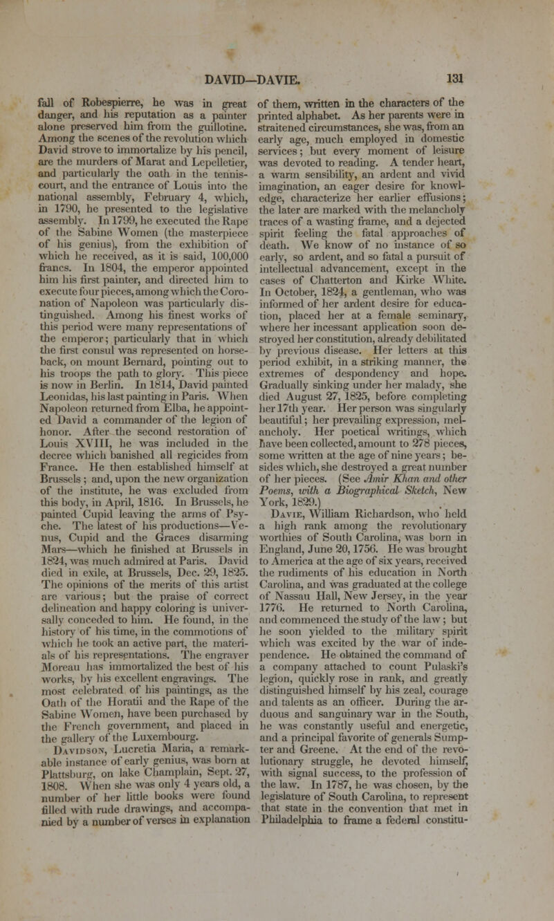 fall of Robespierre, he was in great danger, and his reputation as a painter alone preserved him from the guillotine. Among the scenes of the revolution which David strove to immortahze by his pencil, are the murders of Marat and Lepelletier, and particularly the oath in the tennis- court, and the entrance of Louis into the national assembly, Febmary 4, which, in 1790, he presented to the legislative assembly. In 1799, he executed the Rape of the Sabine Women (the masterpiece of his genius), from the exhibition of which he received, as it is said, 100,000 fi-ancs. In 1804, the emperor appointed him his first painter, and directed him to execute four pieces, among wh ich the Coro- nation of NajKjleon was particularly dis- tinguished. Among his finest works of this period were many representations of the emperor; particularly that in which tlie first consul was represented on horse- back, on mount 13ernard, pointing out to his troops the path to glory. This piece is now in Berlin. In 1814, David painted Leonidas, his last painting in Paris. When Napoleon returned from Elba, he appoint- ed David a commander of tlie legion of honor. After the second restoration of Louis XVIII, he was included in the decree which banished all regicides from France. He then established himself at Brussels ; and, upon the new organization of the institute, he was excluded fiom this body, in April, 1816. In Brussels, he painted Cupid leading the arms of Psy- che. The latest of his productions—Ve- nus, Cupid and the Graces disarming Mai-s—which he finished at Brussels in 1824, was much admired at Paris. David died in exile, at Brussels, Dec. 29, 1825. The opinions of the merits of this artist are various; but the praise of correct delineation and happy coloring is univer- sally conceded to him. He found, in the history of his time, in the commotions of which he took an active part, the materi- als of his representations. The engriiver 3Ioreau has immoitalized the best of his works, Ijy his excellent engravings. The most celebrated of his paintings, as the Oath of the Horatii and the Rape of the Sabine Women, have been purchased by the French government, and placed in the gallerj^ of the Luxembourg. Davidson, Lucretia Maria, a remark- able instance of early genius, was born at Plattsburg, on lake Champlain, Sept. 27, 1808. When she was only 4 years old, a number of her httle books were found filled with rude drawings, and accompa- nied by a number of vei-ses in explanation of them, written in the characters of the printed alphabet. As her parents were in straitened circumstances, she was, firom an early age, much employed in domestic services; but every moment of leisure was devoted to readuig. A tender heart, a warm sensibility, an ardent and vivid imagination, an eager desire for knowl- edge, characterize her earlier effusions; the later are marked with the melancholy traces of a wasting frame, and a dejected spirit feeling die fatal approaches of death. We know of no instance of so early, so ardent, and so fatal a pui-suit of intellectual advancement, except in the cases of Chatterton and Kirke White. In October, 1824, a gentleman, who was informed of her ardent desire for educa- tion, placed her at a female seminary, where her incessant application soon de- stroyed her constitution, already debilitated by previous disease. Her letters at tliis period exliibit, in a striking manner, the extremes of despondency and hope. Gradually sinking under her malady, she died August 27, 1825, before completing her 17th year. Her person was singularly beautiful; her prevailing expression, mel- ancholy. Her poetical writings, which have been collected, amount to 278 pieces, some written at the age of nine yeare; be- sides which, she destroyed a great number of her pieces. (See Amir Khan and otiter Poems, ivith a Biographical Sketch, New York, 182i).) Davie, William Richardson, who held a high rank among the revolutionary worthies of South Carolina, was born in England, June 20,1756. He was brought to America at the age of six years, received the rudiments of his education in North Carolina, and was graduated at die college of Nassau Hall, New Jersey, in the year 1776. He returned to Nortii Carolina, and commenced the study of the law; but he soon yielded to the military spirit which was excited by the war of inde- pendence. He obtained the command of a company attached to count Pulaski's legion, quickly rose in rank, and greatly distinguished himself by his zeal, courage and talents as an otficer. During the ar- duous and sanguinaiy war in the South, he was constandy useful and energetic, and a principal favorite of generals Sump- ter and Greene. At the end of the revo- lutionary struggle, he devoted himself, with signal success, to the profession of tiie law. In 1787, he was chosen, by the legislature of South Carolina, to represent that state in dae convention d)at inet in Philadelphia to frame a federal constitu-