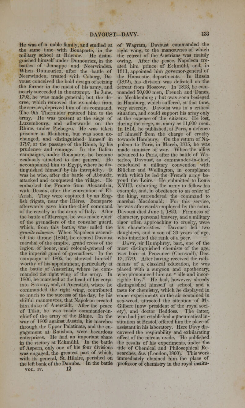 He was of a noble family, and studied at the same time with Bonaparte, in the mihtary school at Brienne. He distin- guislied himself under Dumouriez, in the battles of Jemappe and Neerwinden. When Dumouriez, after the battle of Neerwinden, treated with Coburg, Da- voust conceived the bold design of seizing the former in the midst of his army, and nearly succeeded in the attempt. In June, 1793, he was made general; but the de- cree, which removed the ex-nobles from the service, deprived him of his command. The 9th Thermidor restored him to the army. He was present at the siege of Luxembourg, and aftei-wards on the Rhine, under Pichegru. He was taken prisoner in Manheim, but was soon ex- changed, and distinguished himself in 1797, at the passage of the Rhine, by his prudence and courage. In the Italian campaigns, under Bonaparte, he became zealously attached to that general. He accompanied him to Eg}T>t, where he dis- tinguished himself by his intrepidity. It was he who, after the battle of Aboukir, attacked and conquered the village. He embarked for France from Alexandria, with Desaix, atler the convention of El- Arish. They were captured by an Eng- lish frigate, near the Hieres. Bonaparte afterwards gave him the chief command of the cavalry in the army of Ital}^ After the battle of Marengo, he was made chief of the grenadiers of the consular guard, which, from this battle, was called the granite columns. When Napoleon ascend- ed the throne (1804), he created Davoust marshal of the empire, grand cross of the legion of honor, and colonel-general of the imperial guard of grenadiers. In the campaign of 1805, he showed himself worthy of his appointment, particularly at the battle of Austerlitz, where he com- manded the right wing of the army. In 1800, he marched at the head of his corps into Saxony, and, at Auersttidt, where he commanded the right wing, contributed so much to the success of the day, by his skilful manoeuvres, that Napoleon created him duke of Auerstadt. After the peace of Tilsit, he was made commander-in- chief of the army of the Rhine. In the war of 1809 against Austria, his marches through the Upper Palatinate, and the en- gagement at Ratisbon, were hazardous enterprises. He had an important share in the victory at Eckmiihl. In the battle of Aspeni, only one of his four divisions was engaged, the greatest part of which, with its general, St Hilaire, perished on the left bank of the Danube. In the battle VOL. IV. 12 of Wagram, Davoust commanded the right wing, to the mancEuvres of which the retreat of the Austrians was mainly owing. After the peace. Napoleon cre- ated him prince of Eckmiihl, and, in 1811, appointed him governor-general of the Hanseatic departments. In Russia (1812), his division was defeated on the retreat from Moscow. In 1813, he com- manded 50,000 men, French and Danes, in Mecklenburg ; but was soon besieged in Hamburg, which suffered, at tliat time, very severely. Davoust was in a critical situation, and could support his army only at the expense of the citizens. He lost, during the siege, as many as 11,000 men. In 1814, he published, at Paris, a defence of himself from the charge of cruelty towards Hamburg. On die return of Na- poleon to Paris, in March, 1815, he was made minister of war. W'hen the allies advanced to Paris, after the battle of Wa- terloo, Davoust, as commander-in-chief] concluded a military convention with Blucher and Wellington, in compliance with which he led the Fiench army be- yond the Loire. He submitted to Louis XVIII, exhorting the army to follow his example, and, in obedience to an order of the king, surrendered the command to marshal Macdonald. For this service, he was afterwards employed by the court. Davoust died June 1, 1823. Firmness of character, personal bravery, and a militaiy rigor often approaching to cruelty, were his characteristics. Davoust left two daughters, and a son of 30 years of age, who inherited the rank of a peer. Davy, sir Humphrey, bart., one of the most distinguished chemists of the age, was born at Penzance (Cornwall), Dec. 17,1779. After having received the rudi- ments of a classical education, he was placed with a surgeon and apothecaiy, who pronounced him an  idle and incor- rigible boy. He had, however, already distinguished himself at school, and a taste for chemistry, which he displayed in some experiments on the air contained in sea-weed, attracted the attention of Mr. Gilbert (now president of the royal soci- ety), and doctor Beddoes. The latter, who had just established a pneumatical in- stitution at Bristol, offered him the place of assistant in his laboratoiy. Here Davy dis- covered the respirability and exhilarating effect of the nitrous oxide. He published the results of his experiments, under the tide of Chemical and Philosophical Re- searches, &c. (London, 1800). This work immediately obtained him the place of professor of chemistry in the royal institu-