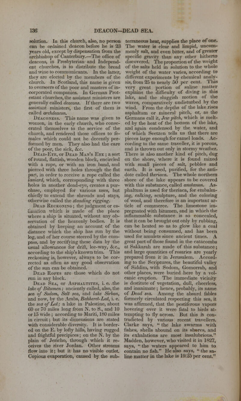 solution. In this church, also, no person can be ordained deacon before he is 23 years old, except by dispensation from the archbishop of Canterbury.—The office of deacons, in Presbyterian and Independ- ent churches, is to distribute the bread and wine to communicants. In the latter, they are elected by the members of the church. In Scotland, tlois name is given to overseers of the poor and masters of in- corporated companies. In German Prot- estant churches, the assistant ministers are generally called deacons. If there are two assistant ministers, the first of them is called archdeacon. Deaco>'Ess. This name was given to women, in the early church, who conse- crated themselves to the service of the church, and rendered those offices to fe- males which could not be decently per- formed by men. They also had the care of the poor, the sick, &c. Dead-Ete, or Dead Man's Eye ; a sort of round, flattish, wooden block, encircled with a rope, or with an iron band, and pierced with three holes through the flat part, in order to receive a rope called the laniard, which, corresponding with three holes in another dead-eye, creates a pur- chase, employed for various uses, but cliiefly to extend the shrouds and stays, otlierwise called the standing rigging. Dead Reckoning; the judgment or es- liiiiation v/hich is made of the place where a ship is situated, without any ob- servation of the heavenly bodies. It is obtained by keejiuig an account of the distance which the ship has nin by the log, and of her course steered by the com- pass, and by rectifying these data by the usual allowances for drift, lee-way, &c., according to the ship's knowTi trim. This reckoning is, however, always to be cor- rected as often as any good observation of the sun can be obtained. Dead Ropes are those which do not run in any block. Dead Sea, or Asphaltites, i. e. the lake of Bitumen; anciently called, also, the sea of Sodom, Salt sea, and lake Sirbon, and now, by the Arabs, Bdhheret-Lut, i. e. the sea of Lot; a lake in Palestine, about 60 or 70 miles long from N. to S., and 10 or 15 wide ; according to Mariti, 180 miles in circuit; but its dimensions are stated with considerable diversity. It is border- ed on the E. by lofty hills, having rugged and fi-ightful precipices; on the N. by the plain of Jericho, through which it re- ceives the river Jordan. Other streams flow into it; but it has no visible outlet. Copious evaporation, caused by the sub- terraneous heat, supplies the place of one. The water is clear and limpid, uncom- monly salt, and even bitter, and of greater specific gravity than any other hitherto discovered. The proportion of the weight of the salts held in solution to tlie whole weight of the water varies, according to different experiments by chemical analy- sis, from 25 to nearly 50 per cent. Tliis very great portion of saline matter explams the difficulty of diving in this lake, and the sluggish motion of the waves, comparatively undisturbed by the wind. From the depths of the lake rises asphaltum or mineral pitch, or, as the Germans call it, Jew pitch, which is melt- ed by the heat of the bottom of the lake, and again condensed by the water, and of which Seetzen tells us that there are pieces large enough for camel loads. Ac- cording to the same traveller, it is porous, and is thrown out only in stonny weather. There is also another kind of pitch, dug on the shore, where it is found mixetl with small pieces of salt, pebbles and earth. It is used, purified, for the anti- dote called theriaca. The whole northern shore of the lake appears to be covered with this substance, called anotanon. As- phaltum is used for theriaca, for embalm- ing, calking, sculpture, and the coloring of wool, and therefore is an important ai- ticle of commerce. The limestone im- pregnated with bitumen, and in which the inflammable substance is so concealed, that it can be brought out only by rubbing, can be heated so as to glow like a coal without being consumed, and has been used for amulets since ancient times. A great part of those found in the catacombs at Sakkarah are made of this substance; and large quantities of rosaries are yearly prepared fiom it in Jerusalem. Accord- ing to the Scriptures, the beautiful valley of Siddim, with Sodom, Gomorrah, and other places, were buried here by a vol- canic eruption. The immediate vicinity is destitute of vegetation, dull, cheerless, and inanimate ; hence, probably, its name of Dead sea. Among the absurd fables formerly circulated respecting this sea, it was affirmed, that the pestiferous vapors hovering over it were fatal to birds at- tempting to fly across. But this is con- tradicted by various recent travellers. Clarke says,  the lake swarms with fishes, shells abound on its sheres, and its exhalations are most insalubrious. Madden, however, who visited it in 1827, says,  the waters appeared to him to contain no fish. He also says,  the sa- Une matter in the lake is 19.25 per cent.