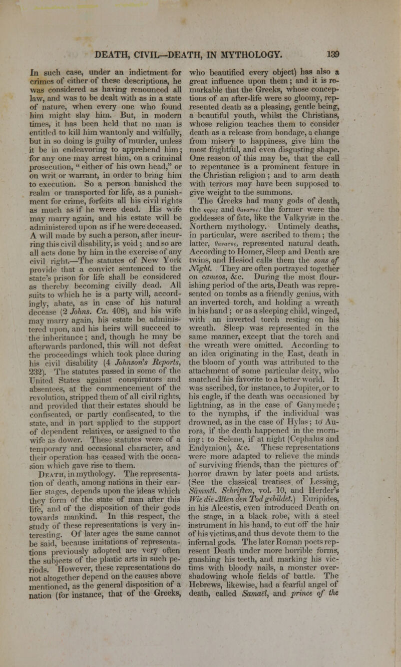 In such case, under an indictment for crimes of eitiier of these descriptions, he was considered as having renounced all law, and was to be dealt with as in a state of nature, when every one who found him might slay him. But, in modem times, it has been held that no jnan is entitled to kill him wantonly and Avilfully, but in so doing is guilty of murder, unless it be in endeavoring to apprehend him; for any one may arrest him, on a criminal prosecution,  either of his own head, or on writ or warrant, in order to bring him to execution. So a person banished the realm or transported for life, as a punish- ment for crime, forfeits all his civil rights as much as if he were dead. His wife may marry again, and his estate will be administered upon as if he were deceased. A will made by such a person, after incur- ling this civil disability, is void ; and so are all acts done by him in the exercise of any civil rigiit.—The statutes of New York provide that a convict sentenced to the state's prison for life shall be considered as thereby becoming civilly dead. All suits to wiiich he is a party will, accord- ingly, abate, as in case of his natural decease (2 Johns. Ca. 408), and his wife may marry again, his estate be adminis- tered upon, and his heii-s will succeed to the inheritance; and, though he may be aftei-wards pardoned, this will not defeat the proceedings which took place during his civil disability (4 JohnsorCs Reports, 232). The statutes passed in some of the United States against conspirators and absentees, at the commencement of the revolution, stripped them of all civil rights, and provided that their estates should be confiscated, or pardy confiscated, to tlie state, and in part applied to the supjwrt of dependent relatives, or assigned to the wife as dower. These statutes were of a temporary and occasional character, and their operation has ceased with the occa- sion wliich gave rise to them. Death, in mythology. The representa- tion of death, among nations in their ear- lier stages, depends upon the ideas which they form of the state of man afl;er this life, and of the disposition of their gods towards mankind. In this respect, the study of these representations is very in- teresting. Of later ages the same cannot be said, because imitations of representa- tions previously adopted are very often the subjects of the plastic arts in such pe- riods. However, these representations do not alto<Tether depend on the causes above mentioned, as the general disposition of a nation (for instance, that of the Greeks, who beautified every object) has also a great influence upon them; and it is re- markable that the Greeks, whose concep- tions of an after-life were so gloomy, rep- resented death as a pleasing, gentle being, a beautiful youth, whilst the Christians, whose religion teaches them to consider death as a release from bondage, a change from misery to happiness, give him the most fi'ightful, and even disgusting shape. One reason of this may be, that the call to repentance is a prominent feature in the Christian religion ; and to arm death with terrors may have been supposed to give weight to the summons. The Greeks had many gods of death, the Kripts and Oavaroi; the former were the goddesses of fate, like the Valkyriae in the Northern mythology. Untimely deaths, in particular, were ascribed to them; the latter, OavaTos, represented natuial death. According to Homer, Sleep and Death are twins, and Hesiod calls them the sons of JVight. They are often portrayed together on cameos, &c. During the most flour- ishing period of the arts, Death was repre- sented on tombs as a friendly genius, with an inverted torch, and holding a wreath in his hand ; or as a sleeping child, winged, with an inverted torch resting on his wreath. Sleep was represented in the same manner, except that the torch and the wreath were omitted. According to an idea originating in the East, death in the bloom of youth was attributed to the attachment of some particular deity, who snatched his favorite to a better world. It was ascribed, for instance, to Jupiter, or to his eagle, if the death was occasioned by lightning, as in the case of Ganymede; to the nymphs, if the individual was drowned, as in the case of Hylas ; to' Au- rora, if the death happened in tlie morn- ing ; to Selene, if at night (Cephalus and Endymion), &c. These representations were more adapted to relieve the minds of surviving friends, than the pictures of horror draAvn by later poets and artists. (See the classical treatises, of Lessing, Sammtl. Schrijlen, vol. 10, and Herder's JVie die Alttn den TodgebUdet.) Euripides, in his Alcestis, even introduced Death on the stage, in a black robe, with a steel instrument in his hand, to cut off the hair of his victims, and thus devote them to the infernal gods. The later Roman poets rep- resent Death under more hoiTible forms, gnashing his teeth, and marking his vic- tims widi bloody nails, a monster over- shadowing whole fields of battle. Tlie Hebrews, likewise, had a fearful angel of death, called Samail, and prince of the