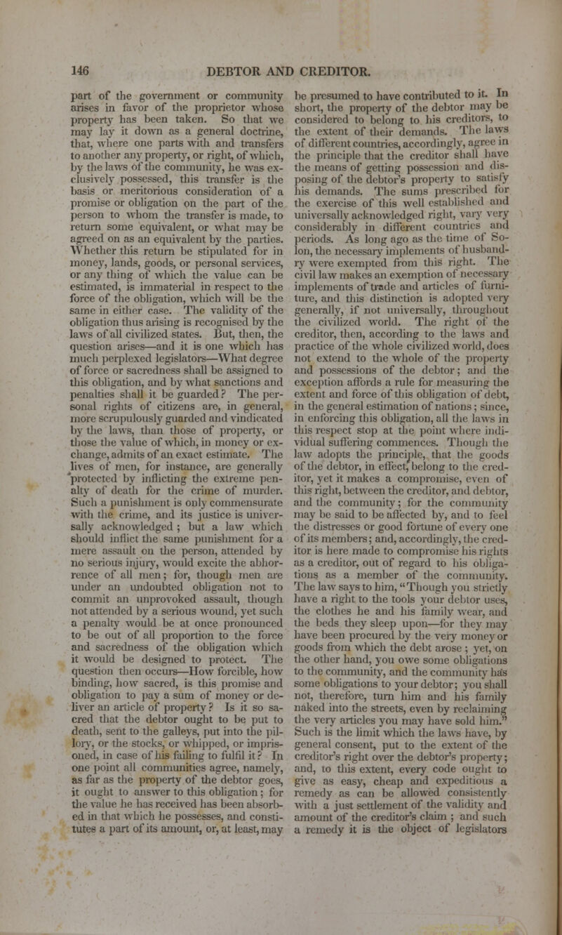 part of the government or community arises in favor of the proprietor whose property has been taken. So that we may lay it down as a general docti-ine, that, wliere one parts with and transfei-s to another any propertj', or right, of which, by the laws of the community, he was ex- clusively possessed, this ti'ansfer is tlie basis or meritorious consideration of a promise or obligation on the part of tlie person to whom the transfer is made, to return some equivalent, or what may be agreed on as an equivalent by the parties. Whether this return be stipulated for in money, lands, goods, or personal senices, or any thing of which the value can be estimated, is immaterial in respect to tlie force of the obhgation, which will be the same in either case. The validity of the obligation thus arising is recognised by the laws of all civilized states. But, tlien, the question arises—and it is one which has much perplexed legislatore—What degree of force or sacredness shall be assigned to this obligation, and by what sanctions and penalties shall it be guai'ded ? The per- sonal rights of citizens are, in general, more scrupulously guarded and vindicated by the laws, than those of property, or tliose the value of which, in money or ex- change, admits of an exact estimate. The lives of men, for instance, are generally 'protected by inflicting the extreme pen- alty of death for the crime of murder. Such a punishment is only commensurate with the crime, and its justice is univer- sally acknowledged ; but a law which should inflict the same punishment for a mere assault on the person, attended by no serious injur}^, would excite the abhor- rence of all men; for, though men are under an imdoubted obligation not to commit an un[)rovoked assault, though not attended by a serious wound, yet such a penalty would be at once pronounced to be out of all proportion to the force and sacredness of the obligation which it would be designed to protect. The question then occm-s—How forcible, how binding, how sacred, is this promise and obligation to ])ay a sum of money or de- liver an article of property ? Is it so sa- cred tliat the debtor ought to be put to death, sent to the galleys, put into the pil- loiy, or the stocks, or whipped, or impris- oned, in case of liis failing to fulfil it ? In one point all communities agiee, namely, as far as the property of the debtor goes, it ought to aziswer to this obligation; for the value he has received has been absorb- ed in that which he possesses, and consti- tutes a part of its amoimt, or, at least, may be presumed to have contributed to it- In short, the property of the debtor may be considered to belong to his creditors, to the extent of their demands. The laws of different countries, accordingly, agree in the principle that the creditor shall have the means of getting possession and dis- posing of the debtor's property to satisfy his demands. The sums prescribed for the exercise of this well established and univei-sally acknowledged right, vary very considerably in different countries and peiiods. As long ago as the time of So- lon, the necessary implements of husband- ry were exempted from this right. The civil law makes an exemption of necessary implements of trade and articles of furni- ture, and this distinction is adopted very generally, if not universally, throughout the civilized world. The right of the creditor, then, according to the laws and practice of the whole civihzed world, does not extend to the whole of the property and possessions of the debtor; and the exception affords a rule for measuring the extent and force of this obligation of debt, in the general estimation of nations; since, in enforcing this obligation, all the laws in this respect stop at the point where indi- vidual sufiering commences. Though the law adopts the priucij)le, that the goods of the debtor, in effect, belong to the cred- itor, yet it makes a compromise, even of tills right, between the creditor, and debtor, and the community; for the community may be said to be afi'ected by, and to feel the distresses or good fortime of every one of its members; and, accordingly, the cred- itor is here made to compromise his rights as a creditor, out of regard to his obliga- tions as a member of the community. The law says to him, Though you strictly have a right to tlie tools your debtor uses, the clothes he and his family wear, and the beds they sleep upon—for they may have been procured by the veiy money or goods from which the debt arose ; yet, on the other hand, you owe some obligations to the community, and the community has some obligations to your debtor; you shall not, therefore, turn him and his family naked into the streets, even by reclaiming the very articles you may have sold him. Such is the hmit which the laws have, by general consent, put to the extent of the creditor's right over the debtor's property; and, to tliis extent, every code ought to give as easy, cheap and expeditious a remedy as can be allowed consistently with a just settlement of the valicUty and amount of the creditor's claim ; and such a remedy it is the object of legislators