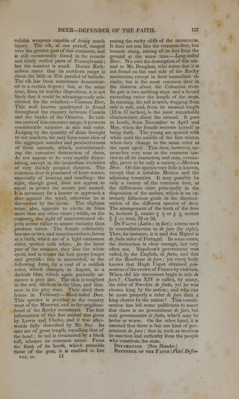 exhibit weapons capable of doing much injury. The elk, at one period, ranged over tlie greater part of this continent, and is still occasionally found in the remote and thinly settled parts of Pennsylvania; but the number is small. Doctor Rich- ardson states that its noi-thern range is about the 5Gth or 57th parallel of latitude. The elk has been sometimes domesticat- ed to a ceitain degree; but, at the same time, from its warHke thsposition, it is not hkely that it could be advantageously sub- stituted for the reindeer.—Common Deer. This well known quadru[)ed is found throughout the country between Canada and the banks of the Orinoco. In vari- ous parts of this extensive range, it presents considerable varieties in size and color. Judging by the quantity of skins brought to our markets, we may form some idea of the aggregate number and productiveness of these animals, which, notwithstand- ing the extensive destruction of them, do not appear to be very rapidly dimin- ishing, except in the immediate vicinities of very thickly peopled districts. The common deer is j)ossessed of keen senses, especially of hearing and smelling: the sight, though good, does not appear to equal in power the senses just named. It is necessary for a hunter to approach a deer against the wind, otherwise he is discovered by the scent. The slightest noise, also, appears to excite its fears more than any other cause ; while, on the contrary, the sight of unaccustomed ob- jects seems rather to arouse curiosity than produce terror. The female commonly has one or two, and sometimes tlnee, fawns at a birth, which are of a light cinnamon color, spotted with white. In the latter part of the summer, they lose the white spots, and in Avinter the hair grows longer and grayish: this is succeeded, in the following .June, by a coat of a reddish color, which changes, in August, to a darkish blue, wliicli again gradually as- sumes a gray tint. The skin is toughest in the ied, thickest in the blue, and thin- nest in the gray state. They shed their horns in February.—Black-tailed Deer. This species is peculiar to the country west of the Missouri, and in the neighbor- hood of the Rocky moinitains. The fii-st information of this fine animed was given by Lews and Clarke, and it was after- wards fully described by Mr. Say. Its ears are of gre^it length, equalling that of the head ; its tail is termhiated by a black tuft, whence its common name. From the form of its hoofs, which resemble tliose of the goat, it is enabled to hve VOL. IV. 14 among the rocky cliffs of the mountains. It does not run hke the common deer, but bounds along, raising all its feet from the ground at the same time.—Long-tailed Deer. We owe the description of this ani- mal to Mr. Douglass, who states that it is not found on the east side of the Rocky mountains, except in their immediate vi- cinity, but is the most common deer iu the districts about the Columbia river. Its gait is two ambling steps and a bound exceeding twice the length of the steps. In running, the tail is erect, wagging from side to side, and, from its unusual length (13 to 17 inches), is the most remarkable characteristic about the animal. It goes in herds, from November to April and May, when the female secretes herself to bring forth. The young are spotted with white imtil the middle of the first winter, when they change to the same color as the most aged. Tliis deer, however, ap- proaches very near to the common spe- cies in all its character, and may, eventu- ally, prove to be only a variety.—Mexican Deer. Of this species very little is known, except that it inhabits Mexico and the adjohiing countries. It may possibly be only a variety of the common deer, aa the differences exist principally in the disposition of the antlere, which is an ex- tremely fallacious guide in the discrimi- nation of the different species of deer. The aiTangement of the teeth of the deer is, incisors §, canine o a or i 1 molars f I = total, 32 or 34. De Facto (Latin; in fact); a term used in contradistinction to de jure (by right). Thus, for instance, it is said don 3Iiguel is de facto ruler of Portugal. In some cases, the distinction is clear enough, but very often not. Napoleon's government wa.s called, by the English, de facto, and that of the Bourbons de jure ; yet everj' body knows that Hugh Capet obtained j)os- session of the crown of France by violence. When did his successors begin to rule de jure? Charles XIV is called, by many, the ruler of Sweden de facto, yet he was chosen king by the nation; and who can be more properly a ruler de jure than a king chosen by the nation ? This consid- eration has led some pohticians to assert that there is no government de jure, but only governments de facto, which may l>e better or worse. On the other hand, it is asserted that there is but one kind of gov- ernment de jure ; that is, such as receives its sanction and authority from the people who constitute the state. Defamation. (See Slander.) Defender of the Faith [FKdei Deferh-