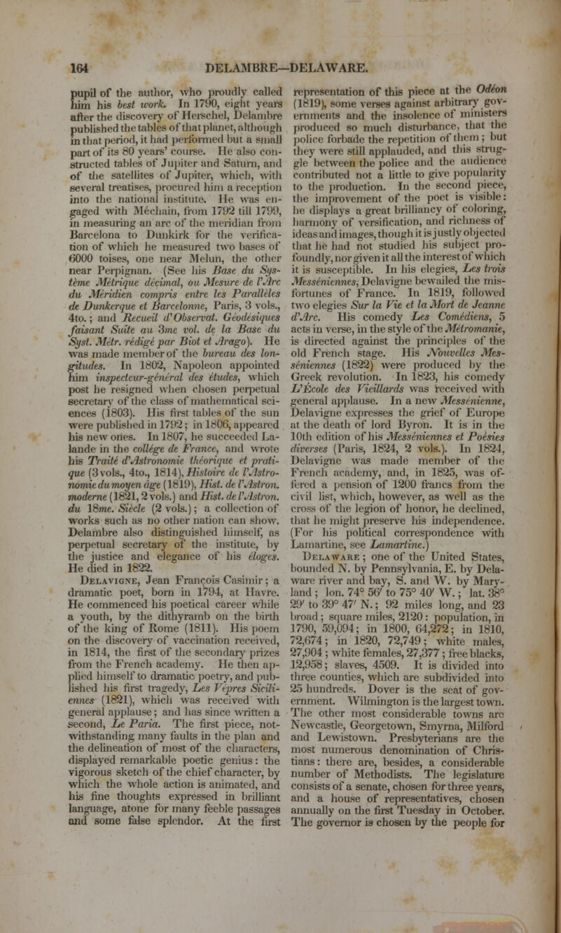 pupil of the author, who proudly called him his best ivork. In 1790, eight yeare after the discoverj' of Herechel, Delanihre published the tables of that planet, although in that period, it had performed hut a small part of its 80 years' course. He also con- structed tables of Jujjitor and Satuni, and of the satellites of Jupiter, which, with several treatises, procured liim a reception into the national ijistitute. He was en- gaged with 31ecliain, irom 1792 till 1799, in measuring an arc of the meridian from Barcelona to Dunkirk for the verifica- tion of which lie measured two bases of 6000 toises, one near Melun, the other near Peipignan. (See his Base du Sys- thne Mitrique decimal, on Mesure de VArc du Meridien compris entre les Paralleles de Dunhcrque et Barcclonne, Paris, 3 vols., 4to.; and Recueil d'Observat. Geodesiques Jaisant Suite au 3;ne vol. de la Base du Si/st. Mttr. redigi par Biot et Arago). He was made member of the bureau des Ion- fitudes. In 1802, Napoleon appointed im inspecteur-general des Etudes, which post he resigned when chosen perpetual secretarj' of the class of mathematical sci- ences (1803). His first tables of the sun were pubUshed in 1792; in 1806, a])pearcd his new ones. In 1807, he succeeded La- lande in the college de France, and wrote his Traiti d'Astronomic theorique et prati- que (3 vols., 4to., \%IA), Histoirc de VAstro- nomic dumay en age (1819), Hist, de VAstron. modeme (1821,2 vols.) and Hist, de VAstron. du 18me. Siklc (2 vols.); a collection of works such as no other nation can show. Delambre also distinguished himself, as perpetual secretary of the institute, by the justice and elegance of his eloges. He lUed in 1822. Delavigne, Jean Frantjois Casimir; a dramatic poet, bom in 1794, at Havre. He commenced his poetical career while a youth, by the dithyramb on the biith of the king of Rome (1811). His poem on the discovery of vaccuiation received, in 1814, the first of tlie sccondarj' prizes from the French academy. He then ap- plied himself to dramatic poetry, and pub- lished his first tragedy, Les Vepres Sicili- ennes (1821), which was received with general a]jplause; and has since WTittcn a second, Le Paria. The first piece, not- withstanding many faults in the plan and the deUneation of most of the characters, displayed remarkable poetic genius: the vigorous sketch of the chief character, by which the whole action is animated, and his fine thoughts expressed in brilhant language, atone for many feeble passages and some false splendor. At the first representation of this piece at the Odion (1819), some verses against arbitrar)' gov- ernments and the insolence of ministers produced so much disturbance, that the police forbade the repetition of them ; but they were still applauded, and this .strug- gle between the police and the audience contributed not a httle to give ]Jopularity to the production. In the second piece, the improvement of the poet is visible: he displays a great brilliancy of coloring, harmony of versification, and richness of ideas and images, though it is j ustly obj ected that he had not studied his subject pro- foundly, nor given it all the interest of which it is susceptible. In his elegies, Les trois Messeniennes, Delavigne bewailed the mis- fortunes of France. In 1819, followed two elegies Sur la Vie et la Mori de Jeanne d\irc. His comedy Les ComMiens, 5 acts in verse, in the style of the Mitromanie, is directed against die principles of the old French stage. His JVouvelles Mes- seniennes (1822) were produced by the Greek revolution. In 1823, his comedy UEcole des Vieillards was received with general applause. In a new Messenicnne, Delavigne expresses the grief of Europe at the death of lord Byron. It is in the 10th edition of his Messeniennes et Poesies diverscs (Paris, 1824, 2 vols.). In 1824, Delavigne was made member of the French academy, and, in 1825, was of- fered a pension of 1200 francs from the civil hst, which, however, as well as the cross of the legion of honor, he declined, that he might preserve his indej)endence. (For his political coirespondence with Lamartine, see Lamartine.) Delaware ; one of the United States, bounded N. by Pennsylvania, E. by Dela- ware river and bay, S. and W. by Mary- land ; Ion. 74° SCy to 75° 40'W.; lat. 38° 29' to 39° 47' N.; 92 miles long, and 23 broad; square miles, 2120 : population, in 1790, 59,094; in 1800, 64,272; in 1810, 72,674; in 1820, 72,749; white males, 27,904 ; white females, 27,377; free blacks, 12,958; slaves, 4509. It is divided into three counties, which are subdivided into 25 hundreds. Dover is the seat of gov- ernment. Wilmington is the largest town. The other most considerable towns arc Newcastle, Georgetown, Smyrna, Milford and Lewistown. Presbyterians are the inost numerous denomination of Chris- tians: there are, besides, a considerable number of Methodists. The legislature consists of a senate, chosen for three years, and a house of representatives, chosen annually on the first Tuesday in October. The governor is chosen by the people for