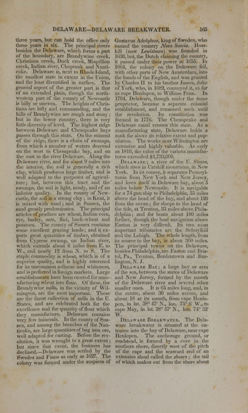 three years, but can hold the office only tliree years in six. The principal rivers besides the Delaware, which forms a part of the boundary, are Brandywine creek, Christiana creek. Duck creek, Mispillion creek, Indian river, Choptank and Nanti- cokc. Delaware is, next to Rhode Island, tlie smallest state in extent hi the Union, and the least diversified in surface. The general aspect of the greater part is that of an extended plain, though the north- western part of the county of Newcastle is hilly or uneven. The heights of Chris- tiana arc lofty and commanding, and the hills of Brandy wuie arc rougli and stony ; but in the lower country, there is veiy little diversity of level. Tlie highest ridge between Delaware and Chesapeake bays passes through this state. On the summit of the ridge, there is a chain of swamps, from which a number of waters descend on tlie west to Cliesapeake bay, and on die east to tlie river Delaware. Along tlie Delaware river, and for about 9 miles into the interior, the soil is generally a rich clay, which produces large timber, and is well adapted to the purposes of agricul- ture; but, between this tract and tlie swamps, the soil is liglit, sandy, and of an inferior quality. In the county of New- castle, the soil is a strong clay ; in Kent, it is mixed with sand ; and in Sussex, the sand greatly predominates. The principal articles of produce are wheat, Indian corn, rye, barley, oats, flax, buck-wheat and potatoes. The county of Sussex contains some excellent grazing lands; and it ex- ports great quantities of timber, obtained from Cypress swamp, on Indian river, which extends about 6 miles from E. to W., and neariy 12 from N. to S. The staple commodity is wheat, which is of a superior quality, and is highly esteemed for its uncommon softness and whiteness, and is prefcirred in foreign markets. Large establishments have been erected for man- ufacturing wheat into flour. Of these, the Brandywine mills, in the vicinity of Wil- mington, are tlie most important. These are the finest collection of mills in the U. States, and are celebrated both for the excellence and the quantity of flour which they manufacture. Delaware contains very few ininerals. In the county of Sus- sex, and among the branches of the Nan- ticoke, are large quantities of bog iron ore, well adapted tor casting. Before the rev- olution, it was wrought to a great extent; but since that event, tlie business has declined,—Delaware was settled by the Swedes and Finns as eariy as 1G27. The colony was formed under the auspices of Gustavus Adolphus, king of Sweden, who named the country JVova Suecia. Hoar- kill (now Lemstomn) was founded in lG30,but, the Dutch claiming the countiy, it passed under their power in 1G55. In 16G4, the colony on the Delaware fell, wndi other parts of New Amsterdam, into the hands of the English, and was granted by Charles II to his brother James, duke of York, who, in 1682, conveyed it, as far as cape Henlopen, to William Penii. In 1704, Delaware, though under the same proprietor, became a separate colonial establishment, and remained such until tlie revolution. Its constitution was formed in 1776. The Chesapeake and Delaware canal crosses this state. As a manufacturing state, Delaware holds a rank far above its relative extent and pop- ulation. The works near Wilmington are extensive and highly valuable. As early as 1810, the value of the various manufac- tures exceeded $1,733,000. Delaware ; a river of the U. States, which rises hi Catskill mountains, in New York. In ils course, it separates Pennsyl- vania from New York and New Jersey, and loses itself in Delaware bay, about 5 miles below Newcastle. It is navigable for a 74 gun ship to Philadelphia, 55 miles above the head of the bay, and about 120 from the ocean ; for sloops to the head of the tide, at Trenton, 35 miles above Phila- del])hia; and for boats about 100 miles farther, though the boat navigation aliovc Easton is very difficult. Its two most important tributaries arc the Schuylkill and the Lehigh. The whole length, from its source to the bay, is about 300 mih-s. The principal towns on the Delaware, besides Philadelphia, are Easton and Bris- tol, Pa., Trenton, Bordeutown and Bur- lington, N. J. Delaware Bay ; a large bay or arm of the sea, between the states of Delaware and New Jersey, formed by the mouth of the Delaware river and several other smaller ones. It is 65 miles long, and, in the centre, about 30 miles across, and about 18 at its mouth, from cape Ilenlo- pen, in lat. 38° 47' N., Ion. 75° 6' W., h) cape May, in lat. 38° 57' N., Ion. 74° 52' W. Delaware Breakwater. The Dela- wai'c breakwater is situated at the en- trance into the bay of Delaware, near cape Henlopen. The anchorage ground, or roadstead, is formed by a cove in the southern shore, directly west of the pitch of the cape and the seaward end of an extensive shoal called the shears ; the tail of which makes out from the shore about